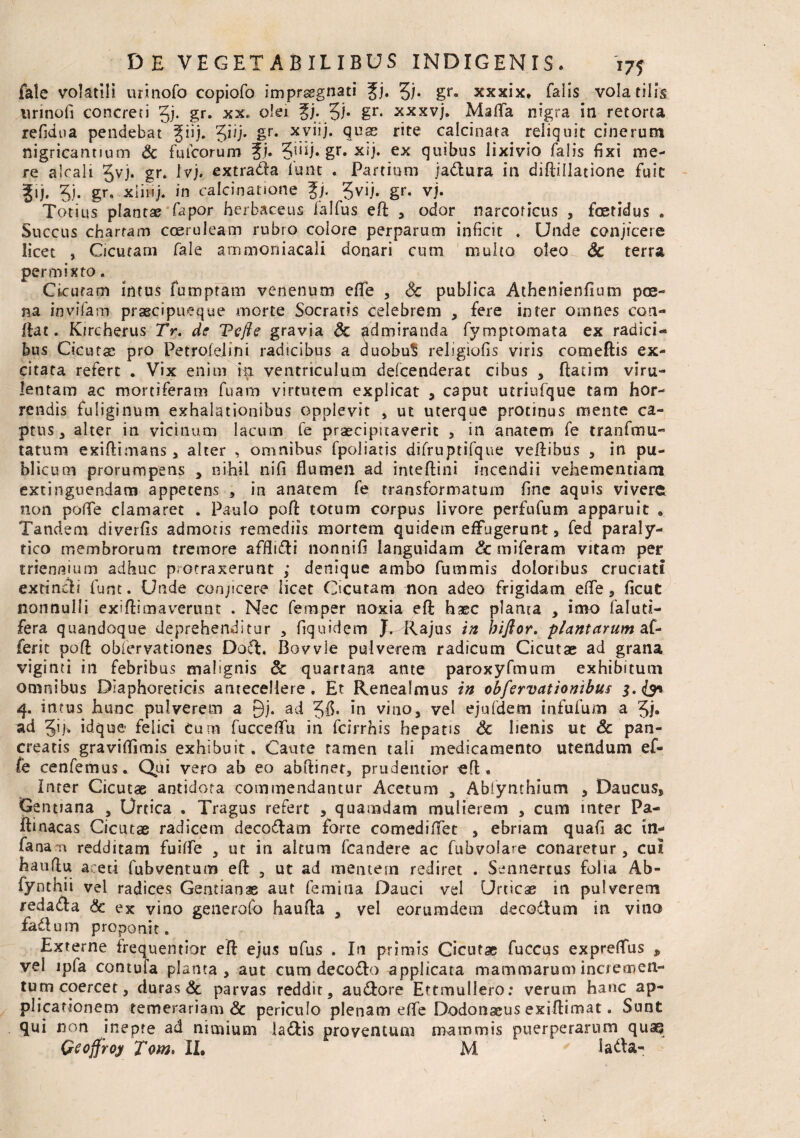 fale volatili urinofo copiofo impraegnati Jj. £)• gr. xxxix» falis volatilis urinofi concreti gj. gr. xx* olei %j. J)* gr* xxxvj. Mafla nigra in retorta refidna pendebat giij. Ji/j. gr. xyiij. quse rite calcinata reliquit cinerum nigricantium & fuicorum Jj. 5j‘U* gr* x*j» ex quibus lixivio falis fixi me¬ re alcali 3vj. gr. Ivj. extrada fune . Partium jadura in diftillatione fuit gij. 3). gr» xliuj. in calcinarione Jj. Jvij. gr. vj. Totius plantae fapor herbaceus falfus efl: , odor narcoticus , foetidus . Succus chartam coeruleam rubro colore perparum inficit . Unde conjicere licet , Cicutam fale ammoniacali donari cum multo oleo Sc terra permixto. Cicutam intus fumptam venenum efife , Sc publica Athenienfium poe¬ na invifam praecipueque morte Socratis celebrem , fere inter omnes con¬ flat. Kircherus Tr. de Tcfle gravia Sc admiranda fymptomata ex radici¬ bus Cicutse pro Petrolelini radicibus a duobul» religiofis viris comeftis ex¬ citata refert . Vix enim in ventriculum defeenderat cibus , ftatim viru¬ lentam ac mortiferam fuam virtutem explicat , caput utriufque tam hor¬ rendis fuliginum exhalationibus opplevit * ut uterque protinus mente ca¬ ptus, alter in vicinum lacum fe praecipitaverit , in anatem fe tranftnli¬ tatum exiftimans , alter , omnibus fpoliatis difruptifque veftibus , in pu¬ blicum prorumpens , nihil nifi flumen ad inteftini incendii vehementiam extinguendam appetens , in anatem fe transformatum fine aquis vivere non pofle clamaret . Paulo pofi totum corpus livore perfufum apparuit . Tandem diverfis admotis remediis mortem quidem effugerunt, fed paraly¬ tico membrorum tremore afflidi nonnifi languidam Sc miferam vitam per triennium adhuc protraxerunt ; denique ambo fummis doloribus cruciati extineli fune. Unde conjicere licet Cicutam non adeo frigidam efle, ficut nonnulli exiftimaverunt . Nec femper noxia eft haec planta , imo faluti- fera quandoque deprehenditur , fiquidem J. Rajus in biftor. plantarum af¬ fer it poff oblervationes Dod. Bovvle pulverem radicum Cicutae ad grana viginti in febribus malignis Sc quartana ante paroxyfmum exhibitum omnibus Diaphoreticis antecellere . Et Renealmus in obfervationibus 3.(3* 4. intus hunc pulverem a £)j. ad in vino, vel ejufdem infufum a 3j« ad Jij. idque felici cum fucceflfu in fcirrhis hepatis Sc lienis ut Sc pan¬ creatis graviflimis exhibuit. Caute ramen tali medicamento utendum ef- fe cenfemus. Qui vero ab eo abftinet, prudentior efl • Inter Cicutae antidota commendantur Acetum , Abfynthium , Daucus, Gentiana , Urtica . Tragus refert , quamdam mulierem , cum inter Pa- ftinacas Cicutae radicem decodlam forte comediffet , ebriam quafi ac in- fana-n redditam fuilfe , ut in altum fcandere ac fubvolare conaretur, cui hauflu aceti fubventum eft , ut ad mentem rediret . Sennertus folia Ab- fynthii vel radices Gentianae aut femina Dauci vel Urticse in pulverem redada Sc ex vino generofo haufla , vel eorumdem decodlum in vino fadum proponit. Externe frequentior eft ejus ufus . I11 primis Cicutae fuccus expreffus , vel ipfa contufa planta, aut cum decodo applicata mammarum incremen¬ tum coercet, duras & parvas reddit, audore Ettmuliero: verum hanc ap¬ plicationem temerariam & periculo plenam effe Dodonaeus exiflimat. Sunt qui non inepte ad nimium ladis proventum mammis puerperarum quaq Qeoffroy Tom. II. M lada-