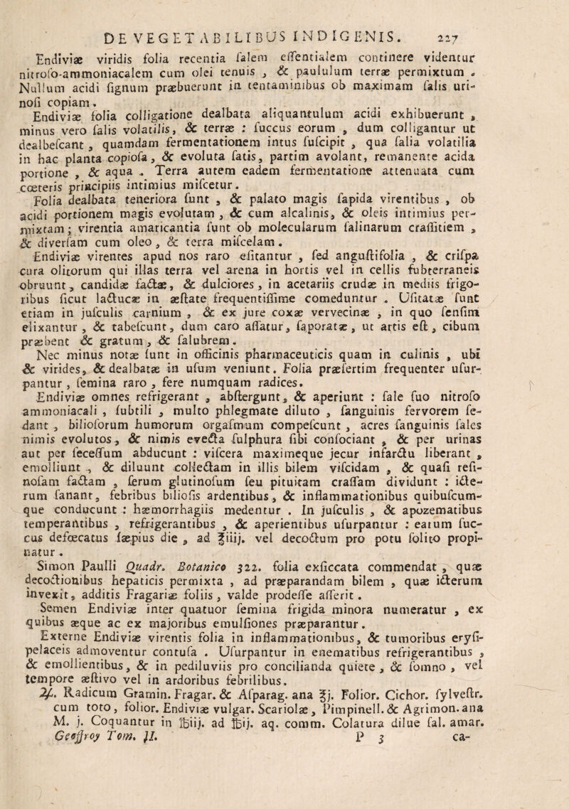 Endiviae viridis folia recentia falem eflfentialem continere videntur nitrofo-ammomacalem cum olei tenuis , & paululum terrae permixtum * Nullum acidi fignum praebuerunt in tentaminibus ob maximam falis uri- noli copiam. ... Endivise folia colligatione dealbata aliquantulum acidi exhibuerunt , minus vero falis volatilis, Sc terrae ; fuccus eorum , dum colligantur ut dealbefcant , quamdam fermentatiotiem imus fufcipit , qua falia volatilia in hac planta copiofc, Sc evoluta fatis, partim avolant, remanente acida portione , Sc aqua Terra autem eadem fermentat io ne attenuata cum coeteris principiis intimius mifcetur, Folia dealbata, teneriora funt , Sc palato magis fapida virentibus , ob acidi portionem magis evolutam , 6c cum alcalinis, Sc oleis intimius per- mixtam; virentia amaricantia funt ob molecularum falinarum crailitiem , Sc diverfam cum oleo , Sc terra mifcelam. Endiviae virentes apud nos raro eiitantur , fed anguftifolia , Sc crifpa cura olitorum qui illas terra vel arena in hortis vel in cellis fubterraneis obruunt, candidas fadae, Sc dulciores , in acetariis crudae jn mediis frigo¬ ribus ficut laducae in aeftate frequentiffime comeduntur „ Ufitatae funt etiam in jufculis carnium , Sc ex jure coxae vervecinae , in quo fenfim elixantur , Sc tabefcunt, dum caro aflatur, fe,porat*, ut artis efl:, cibum praebent Sc gratum, & falubrem. Nec minus notae funt in officinis pharmaceuticis quam in culinis , ubi Sc virides* & dealbatae in ufum veniunt. Folia praefertim frequenter ufur- pantur, femina raro , fere numquam radices. Endivix omnes refrigerant , abftergunt, Sc aperiunt : fale fuo nitrofo ammoniacali , fubtili , multo phlegmate diluto , fanguinis fervorem fe- dant, bilioforum humorum ergaimum compefcunt , acres fanguinis faies nimis evolutos, Sc nimis eveda fulphura fibi confociant , Sc per urinas aut per feceflum abducunt : vifcera maximeqne jecur infardu liberant , emolliunt , Sc diluunt colledam in illis bilem vifcidam , Sc quafi refl- nofam fadam , ferum glutinofum feu pituitam craffam dividunt ; ide- rum fanant, febribus biliofls ardentibus, Sc inflammationibus quibufcum- que conducunt : hsemorrhagiis medentur . In jufculis , Sc apozematibus temperantibus , refrigerantibus , Sc aperientibus ufurpanttir : eatum fuc¬ cus defaecatus faepius die , ad gilij. vel decodlum pro potu io lito propi¬ natur . Simon Paulli Ouadr* Botanico 522. folia exficcata commendat , quae decodionifeus hepaticis permixta , ad praeparandam bilem * quae iderum invexit, additis Fragariae foliis, valde prodefle aflerit. Semen Endiviae inter quatuor femina frigida minora numeratur , ex quibus aeque ac ex majoribus eiuulfiones praeparantur. Externe Endiviae virentis folia in inflammationibus, Sc tumoribus eryfi- pelaceis admoventur contufa . Ufurpantur in enematibus refrigerantibus , Sc emollientibus, Sc in pediluviis pro concilianda quiete, Sc fomno , vel tempore aeftivo vel in ardoribus febrilibus. 2f,. Radicum Gramin. Fragar. Sc Afparag. ana gj. Folior. Cichor. fylveftr. cum toto, folior. Endivias vulgar. Scariolae, Pimpinell.Sc Agrimon.ana M. j. Coquantur in xbiij. ad IBij. aq. coram, Colatura dilue fal. arnar. Geejjroy Tom. )I. p 3 ca-