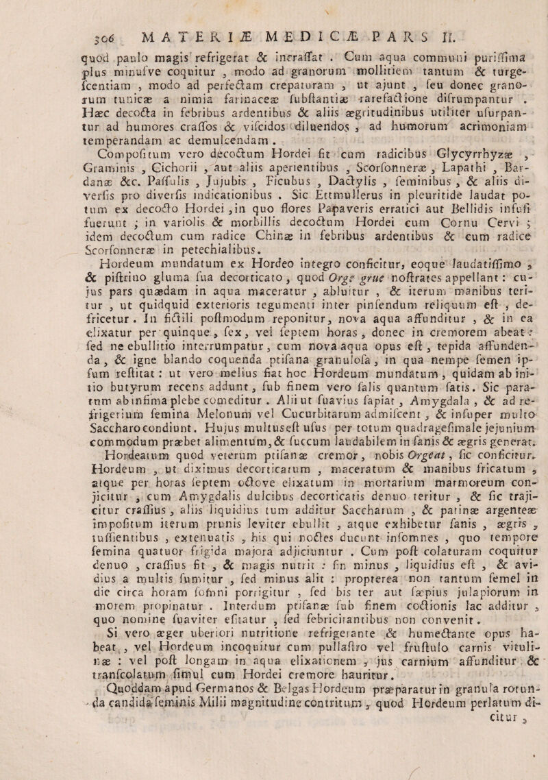 quod paulo magis refrigerat Sc incraffat . Cum aqua communi purilinna plus minufve coquitur , modo ad granorum mollitiem tantum Sc turge- fcentiam , modo ad perfedam crepa curam „ ut ajunt , feu donec grano¬ rum tunicae a nimia farinaceae fubftantiae rarefaCltone difrumpantur . Haec decocla in febribus ardentibus Sc aliis aegritudinibus utiliter ufurpa-n- tur ad humores craflbs Sc vifcidos diluendos , ad humorum acrimoniam temperandam ac demulcendam . Compo ficum vero deco&um Hordei fit cum radicibus Glycyrrhyzae , Graminis , Cichorii ,aut aliis aperientibus , Scorfonnerae , Lapathi , Bar- danae <5cc. Paffulis , Jujubis , Ficubus , Daclyiis , feminibus , Sc aliis di- verfis pro diverfis indicationibus . Sic Ettmullerus in pleuritide laudat po¬ tum ex decoelo Hordei,in quo flores Papaveris erratici aut Bellidis infufl fuerunt ; in variolis Sc morbillis deco&um Hordei cum Cornu Cervi ; idem deco&um cum radice Chinae in febribus ardentibus Sc cum radice Scorfonnerae in petechialibus. Hordeum mundatum ex Hordeo integro conficitur, eoque laudatiflimo * Sc piftriao gluma fua decorticato, quod Orgs grue noftrates appellant: cu¬ jus pars quaedam in aqua maceratur , abluitur , Sc iterum manibus teri¬ tur , ut quidquid exterioris tegumenti inter pinfendum reliquum eft , de- fricetur . In fictili poftmodum reponitur, nova aqua affunditur , Sc in ca ehxatur perquinque * fex, vel feptem horas , donec in cremorem abeat r fed ne ebullitio interrumpatur, cum nova aqua opus efl, tepida affunden¬ da , Sc igne blando coquenda ptifana granulofa, in qua nempe femen ip- futn reflitat: ut vero melius fiat hoc Hordeum mundatum, quidam ab ini¬ tio butyrum recens addunt, fub finem vero falis quantum fatis. Sic para¬ tum ab mfima plebe comeditur . Alii ut fuavius fapiat , Amygdala , 8c ad re¬ frigerium femina Melonum vel Cucurbitarum admilcent , & in fu per multa Saccharoeondiunt. Hujus muliuseftufus per totum quadragefimale jejunium commodum prsebet alimentum,& fuccum laudabilem in fanis& aegris generat. Hordeaium quod veterum prifanae cremor, nobis Orgeat, fle conficitur. Hordeum , ut diximus decorticatum , maceratum Sc manibus fricatum » atque per horas feptem odfcve elixatum in mortarium marmoreum con¬ jicitur , cum Amygdalis dulcibus decorticatis denuo teritur , Sc fic traji¬ citur craflius, aliis liquidius tum additur Saceharum , Sc patinae argenteae impolitum iterum prunis leviter ebullit , atque exhibetur fanis , aegris , tuflientibus , extenuatis ,, his qui nefies ducunt infomnes , quo tempore femina quatuor frigida majora adjiciuntur . Cum poft colaturam coquitur denuo , craflius fit , Sc magis nutrit : fin minus , liquidius efl , Sc avi¬ dius a multis fumitur , fed minus alit : proprerea non tantum femel in die circa horam fofnni porrigitur , fed bis ter aut laepius jtilapiorum in morem propinatur . Interdum ptifanae fub finem co&ionis lac additur * quo nomine fuaviter efitatur , fed febricitantibus non convenit. Si vero aeger uberiori nutritione refrigerante .Sc humedfante opus ha¬ beat , vel Hordeum incoquitur cum pullaflro vel fruflulo carnis vituli¬ nae : vel poft longam' in aqua elixaricnbm , jus carnium affunditur Sc tranfcolatum flmui cum Hordei cremore hauritur. Quoddam apud Germanos Sc Belgas Hordeum praeparatur in granula rorun- - da candidafeminis Milii magnitudine contritum y quod Hordeum perlatum di¬ citur 9