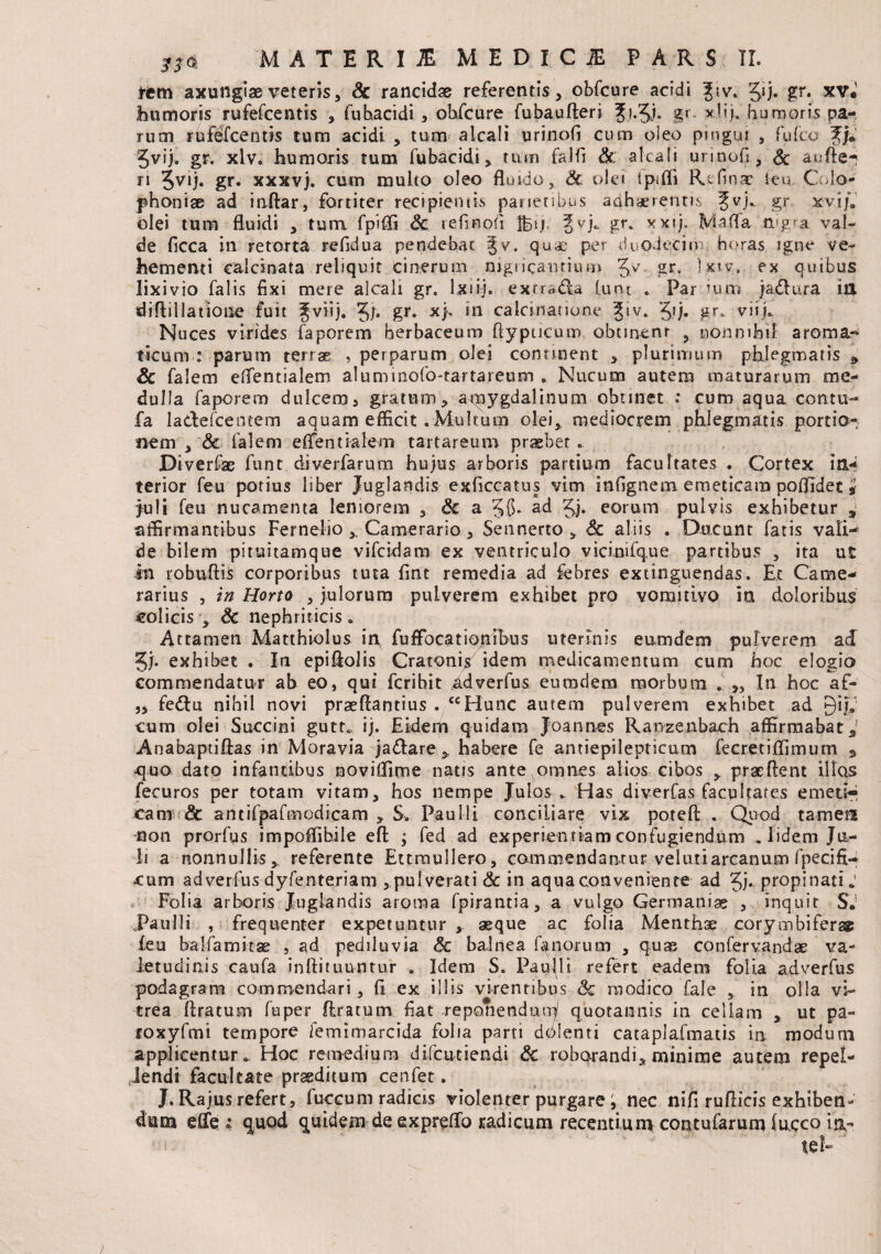 tcm axungiae veteris a Sc rancidae referentis, obfcure acidi Jiv'. Jij. gr. xv. humoris rufefcentis , fuhacidi , obfcure fubauAeri fi.Jj. g» *!ij. humoris pa¬ rum rufefcentis tum acidi , tum alcali urinofi cum oieo pingui , fu ico f/.’ Jvij. gr. xlv. humoris tum fubacidi, tum falfi & alcali urinofi , & auAe-! ri 5VU* gr* xxxvj. cum multo oleo fluido, & ole» Ipiffi Rtfinac leu, Colo- phoniae ad infiar, fortiter recipientis parietibus adhaerentis Jvj. gr xvij. olei tum fluidi , tura fpifli & refiriofi Iferj. gr. xxtj. MaiTa flagra val¬ de ficca in retorta refidua pendebat %v. qua* per duodecim horas igne ve¬ hementi calcitrata reliquit cinerum nigricantium 5V gr* Ixiv, ex quibus lixivio falis fixi mere alcali gr. lxiij. exrrada lunt . Par ium jadlura ia diAiliatione fuit Jviij. 5)• g*« in calcrnauone ?iv. 3»j. gr. viijo. Nuces virides faporem herbaceum Aypucum obtinent 9 nonnihil aroma-* ticum : parum terrae , perparum olei conunent , plurimum phlegmatis * Sc falem eflentialem aluminofo-tartareum . Nucum autem maturarum me¬ dulla faporem dulcem * gratum, apaygdalinum obunet .* cum aqua con tu¬ fa ladefcentem aquam efficit .Multum olei, mediocrem phlegmatis portio¬ nem , Sc falem effientialem tartareum praebet. Diverfsc funt diverfarum hujus arboris partium facultates . Cortex ia** terior feu potius liber Juglandis exficcatus vim infignem emeticam poflldet, Juli feu nucamenta leniorem , & a 58* ad 5j. eorum pulvis exhibetur a affirmantibus Fernelio ,, Camerario, Sennerto , <§c aliis . Ducunt fatis vali¬ de bilem pituitamque vifcidam ex ventriculo vicinifq.ue partibus , ita ut in robufiis corporibus tuta fint remedia ad febres extinguendas. Et Came¬ rarius , in Horto , julorum pulverem exhibet pro vomitivo ia doloribus colicis , Sc nephriticis. Attamen Matthiolus in, fuflbcationihus uterinis eumdem pulverem a & Sf- exb ibet . In epifiolis Cratoni/ idem medicamentum cum hoc elogio commendatur ab eo, qui fcrihit idverfus eumdem morbum . „ In hoc af- „ fe<Au nihil novi praeAantius . ccHunc autem pulverem exhibet ad Qijh cum olei Succini gutt* ij. Eidem quidam Joannes Ranzenbach affirmabat, Anabaptiftas in Moravia jadare > habere fe antiepilepticum fecretiflimum , ^quo dato infantibus noviffirne natis ante omnes alios cibos , praeAent illos fecuros per totam vitam, hos nempe Julos . Has diverfas facultates emeti-* cam Sc antifpafmodicam , S. Paulli conciliare vix poteft.... Quod tamen •non prorfus impoflibile eA -3 fed ad experientiam confugiendum . lidem Ju¬ li a nonnullis, referente Ettraullero, commendantur vel uti arcanum fpecifi- «cum adverfus dyfenteriam , pulverari Sc in aqua conveniente ad Jj* propinati.1 Folia arboris Juglandis aroma fpirantia, a vulgo Germaniae , inquit S.1 Paulli , frequenter expetuntur , aeque ac folia Menthae corymbifer® feu balfamitae , ad pediluvia Sc balnea fanorum , quas confervandae va¬ letudinis caufa inftituuntur . Idem S. Paulli refert eadem folia adverfus podagram commendari, fi ex illis virentibus Sc modico fale ,. in olla vi¬ trea flratum fuper Aratum fiat reponendum quotannis in cellam , ut pa~ roxyfmi tempore femimarcida folia parti dolenti cataplafmatis in modum applicentur. Hoc remedium difcutiendi Sc roborandi, minime autem repel¬ lendi facultate praeditum cenfet. J. Rajus refert, fuccum radias violenter purgare i nec nifi ruAicis exhiben¬ dum effe ; quod quidem de expreflb radicum recentium contufarum luceo ia-*