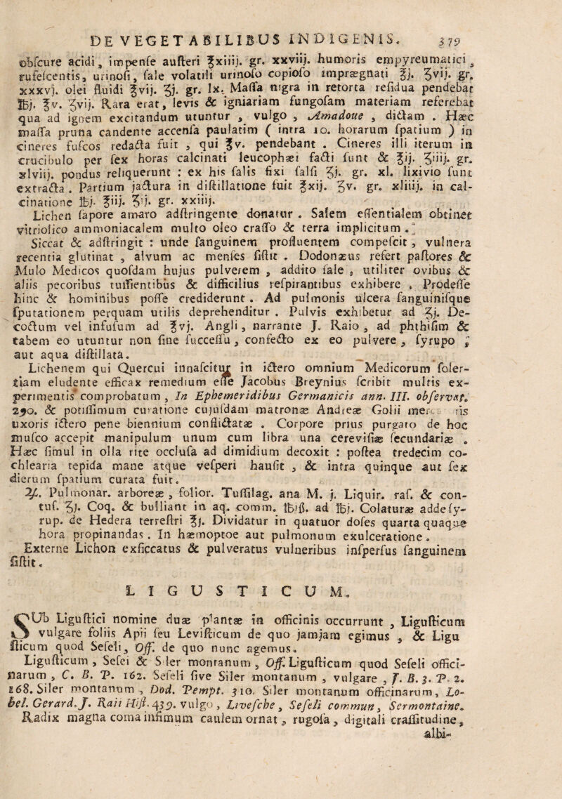 ©Mcure acidi, impenfe aufteri fxiiij. gr. xxviij. humoris empyreumauci, rufefcentis, unnofi, fale volatili urinofo copiofo impraegnati %). Jvii. gr. xxxv). olei fluidi ?vij. 3). gr. !x._ Mafla nigra in retorta refidua pendebar Ibi- fv. ?vij. Rara erat,levis & igniariam fungofam materiam referebat qua ad ignem excitandum utuntur , vulgo 5 tAmadoue , didam . Haec snaflfa pruna candente accenfa paulatim ( intra 10. horarum fpatium ) in cineres fufcos redada fuit , qui Jv. pendebant . Cineres illi iterum ira crucibulo per fex horas ealcinati leucophaei fa&i funt Sc |ij. QYij. gr, sdviij. pondus reliquerunt ; ex his falis fixi falfl §j. gr. xl. lixivio fune extraa . Partium jadura in diftillatione fuit fxij. $v. gre xliiij, in cal- cinarione Ibi- ?iij. Vh gr* Lichen fapore amaro adftringente donatur . Salem eftentialem obtinet vitrioiico ammoniacalem multo oleo craffo Sc terra implicitum,* Siccat Sc adftringit : unde fanguinem profluentem compefcit , vulnera recentia glutinat , alvum ac mentes fiftit . Dodonaeus refert paflores & Mulo Medicos quofdam hujus pulverem , addito fale , utiliter ovibus Sc aliis pecoribus tuifientibus Sc difficilius refpirantibus exhibere „ ProdefTe hinc & hominibus polle crediderunt . Ad pulmonis ulcera fanguinifque fputationem perquam utilis deprehenditur . Pulvis exhibetur ad Jj. De- codum vel infufum ad fvj. Angli, narrante J„ Raio , ad phthifim & tabem eo utuntur non fine fuccefifu, confedo ex eo pulvere , fyrupo , aut aqua diftiilata. Lichenem qui Quercui innafeitur in idero omnium Medicorum foier- tiam eludente efficax remedium eue Jacobus Breynius feribit multis ex¬ perimentis* comprobatum , In Ephemeridibus Germanicis ann-III. obfervxt. 250. Sc potiffimum curatione cujufdam matronae Andeese Goiii mere fis uxoris idero pene biennium confiidatae . Corpore prius purgaro de hoc mufeo accepit manipulum unum cum libra una cerevifiag fecundarias , Haec fimul in olla rite occlufa ad dimidium decoxit : poftea tredecim co¬ chlearia tepida mane atque vefperi haufit , Sc intra quinque aut fex dierum fpatium curata fuir. Pulmonar. arboreae , folior. Tuffilag. ana M. j. Liquir. raf. Sc con- tuf. 5j. Coq. Sc bulliant in aq.. comm. ifcifl. ad Ibj. Colaturae addefy- rup. de Hedera terreflri Jj. Dividatur in quatuor dofes quarta quaque hora propinandas. In haemoptoe aut pulmonum exulceratione. Externe Lichora exficcatus Sc pulveratus vulneribus infperfus fanguinem fiftit« LIGUSTI CUM, SUb Ligufticl nomine duae plantse ira officinis occurrunt , Ligufticum vulgare foliis Apii (eu Leviflicum de quo jamjam egimus ., Sc Ligu flicum quod Sefeii3 Off. de quo nunc agemus. Ligufiicum , Sefei Sc S fer montanum 5 Offl Ligufiicum quod Sefeii offici¬ narum , C. B. V. 162. Seieli five Siler montanum , vulgare , J. B.$. CP. 2. 168. Siler montanum , Dod. Vempt. 510, Siler montanum officinarum, Lo- bel. Gerard. J. I{aii Hiji. vulgo , Etvefche 9 Sefeii committi, Sermontaine, Radix magna corna infimum caulem ornat 9 rugoia^ digitali traifitudine , •albi-