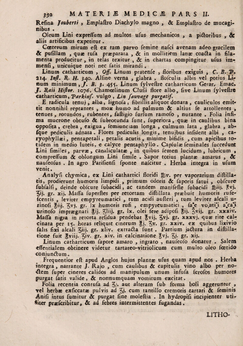 Refina Jouberti , Emplaftro Diachylo magno , & Emplaftro de mucagi- siibus . Oleum Lini expreflum ad multos ufus mechanicos , a pi&oribus Sc aliis artificibus expetitur. Cccterum mirum eft ex tam parvo femine nafci avenam adeo gracilem Sc pufillam , quae tufa praeparata , Sc in mollitiem lanae coadla in fila¬ menta producitur , in telas texitur , &: in chartas compingitur ufus im- menfi, unicuique noti nec fatis mirandi. Linum catharticum , Qff. Linum pratenfe , floribus exiguis , C. B. P. 214. Infi. R. H. 540. Alfine verna , glabra , flofculis albis vel potius Lh ftum minimum , J. B. $. 455, Linum fylveftre catharticum Gerar. Emac. J. Raii Hiftor. 1076. Chamoelinum Qufii flore albo, five Linum fylveftre catharticum, Tarktnf. vulgo, Lin fauvage purgat if, E radicula tenuj, alba, lignofa, fibrillis aliquot donata, cauliculos emit¬ tit nonnihil reptantes , mox humo ad palmum & altius fe attollentes , tenues , rotundos, rubentes, faftigio furfum ramofo , nutante . Folia infi¬ ma mucrone obtufo Sc fubrotunda funt, fuperiora, quae in caulibus bina oppofita, crebra, exigua, femmncjam longa , culmum lata , glabra , ab- fque pediculis adnata. Flores pediculis longis, tenujbus infident albi , ca- ryophyllaei, pentapetali, petalis acutis, minime bifidis , cum apicibus to¬ tidem in medio luteis, e calyce pentaphyllo. Capfulae feminales fuccedunt Lini fimiles, parvae, canaliculatae , in quibus femen lucidum , lubricum , compreflum Sc oblongum Lini fimile . Sapor totius plantae amarus , Sc naufeofus . In agro Parifietifi fponte nafcitur . Herba integra in ufura venit. Analyii chymica, ex Lini cathartici floridi H5v. per vaporarium diftilla- tis, prodierunt humoris limpidi , primum odoris Sc faporis fatui , obfcure fubfalfi, deinde obfcure fubackii, ac tandem manifefte fubacidi tbiij. ?vj. gr. xij. Mafla fu perfles per retortam diflillata praebuit humoris rufe- fcentis , leviter empyreumatki , tum acidi aufteri , tum leviter alcali u- finofi giij. Jvj. gr. Ix humoris rufi , empyreumatici , fae voatii a“ca*i urinofo impraegnati Jij. 31iij. gr* lx. olei fere adipofi %ij. gvij. gr. xxxiv. Mafla nigra in retorta refidua pendebat ?vij. Jvj. gr. xxxvj. quae rite cal- cinara per 15. horas reliqutt cinerum f j. 3v. gr. xxiv. ex quibus lixivio falis fixi alcali Jiij. gr. xliv. exrrada funt . Partium ja&ura in diftilla- tione fuit Jviij. Qv. gr. xiv. in calcinatione fvj. 5j- gr. xij. Linum catharticum fapore amaro , ingrato , naufeofo donatur * Salem «flentialem obtinere videtur tartareo-vitriolicum cum multo oleo foetido conjungium ^ Frequentior eft apud Arrglos hujus plantae ufus quam apud nos . Herba integra, narrante J. Rajo , cum caulibus Sc capitulis vino albo per no¬ llem fu per ci neres calidos ad manipulum unum infufa feroibs humores purgat fatis valide, Sc nonnumquam vomitum excitat. Folia recentia contufa ad §)• aut alteram fub forma boli aggeruntur , vel herbae exficcatae pulvis ad Jj* cum tantillo cremoris tartari Sc feminis Anifi intus fumitur Sc purgat fine moleftia . In hydropifi ktcipienter uti¬ liter praefcribitur* Sc ad febres intermittentes fugandas • LITHO-