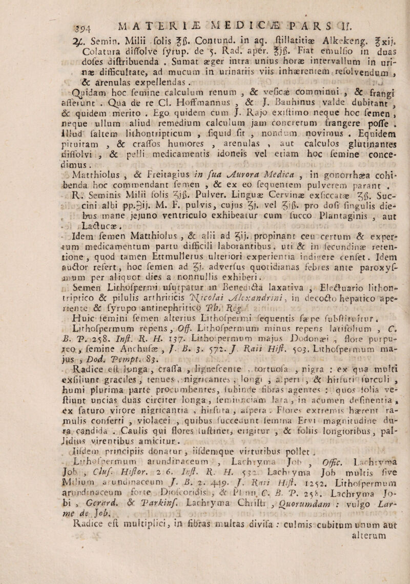 Semin. Milii folis Jfl. Contund. in aq, flillatitiae Alkekeng, fxij. Colatura diffolve fyrup. de 5. Rad. aper. 3[jj$. Fiat emulfio in duas dofes diftribuenda . Sumat a?ger intra unius horae intervallum in uri¬ nas difficultate, ad mucum in urinariis viis inhaerentem refolvendum , Sc arenulas expellendas. Quidam hoc femine calculum renum , Sc veficae comminui , Sc frangi afferunt . Qua de re Cl. Hoffmannus , Sc J. Bauhinus valde dubitant 3 Sc quidem merito . Ego quidem cum J* Rajo exdtirno neque hoc femen , neque ullum aliud remedium calculum jam concretum frangere poffe » Illud (altem lithontripticum , fiquid fit nondum novimus . Equidem pituitam , Sc craffos humores , arenulas , aut calculos glutinantes diffolvi , & pelli medicamentis idoneis vel etiam hoc femine conce¬ dimus . Matthiolus , Sc Freitagius in fua Murora Medica 5 in gonorrhsea cohi¬ benda hoc commendant femen , Sc ex eo fequentem pulverem parant * R. Seminis Milii folis Pulver. Linguae Cervinae exficcatae 5$. Suc¬ cini albi pp.gi j. M. F. pulvis, cujus 51* vel 5ilL pro do fi Angulis die- bus mane jejuno ventriculo exhibeatur cum fucco Plantaginis , aut Ladlucae. Idem, femen Matthiolus , Sc alii ad §ij. propinant ceu certum & exper¬ tum medicamentum partu difficili laborantibus, uti Sc in feeundinae reten¬ tione , quod tamen Ettmullerus ulteriori experientia indigere cenfet. Idem au&or refert, hoc femen ad 5)* adverfus quotidianas febres ame paroxyf» ffliim per aliquot dies a nonnullis exhiberi. Semen Lithofpermi ulurpatur m Benedi&a laxativa , Eledfuario lithon- triptico <& pilulis arrhriricis IS^icolai Mhxandnni , in decodo hepatico ape¬ riente Sc fyrupo antinephritico TLb* Regi,. Huic femini femen alterius Lithofpermi fequentis faepe fubftinmuf« Lithofpermum repens , Off. Lithofpermum minus repens latifolium , C• B. T. 25S. Infl. R. H. 137. Lithofpermum majus Dodonaei , flore purpu¬ reo* femine Anchtife , /. B. 3. 572./ Rait Hifl. 503, Lithofpermum ma¬ jus , Dod. Vernpt, 83. Radice e ii longa, crafla , Jignefceme , tortuola , nigra : ex qua multi exfiliunt graciles, tenues, nigricantes, longi , ai peri , Sc hirfuti furculi , humi plurima parte procumbentes, luhimfe fibras agentes : quos folia ve- fliunt uncias duas circiter longa, leminnciam lata, in acumen defluentia» ex faturo vitore nigricantia , hiifura , afpera . Florev extremis haerent ra¬ mulis conferti , violacei , quibus fuccedunt lemma Ervi magnitudine du¬ ra candida . Caulis qui flores iuftmer, erigitur , Sc foliis longioribus, pal- Jiduis virentibus amicitur. lifdem principiis donatur, iifdenoque virtutibus pollet. Luhofpermum arundinaceum , Lach yrra Job , Offic. Lachrvma Job , Cluf. Hiftor. 2 6. Infl. R. H. 53=2 Lach-yma Job multis five Mflium aunumaceum /. B. 2. Jf * R ait Hifl. I2S2* Lithol-permum arundinaceum forte Dioicoridis , 'Sc Pi nu. C. B. T, 25K. Lachryma Jo- bi , Gerard. Sr Tarkinf. Larhryma Chrifti , Quorumdam : vulgo Lar- me de }ob. Radice eft multiplici, i 11 fibras multas diviia : culmis cubitum unum aut alterum