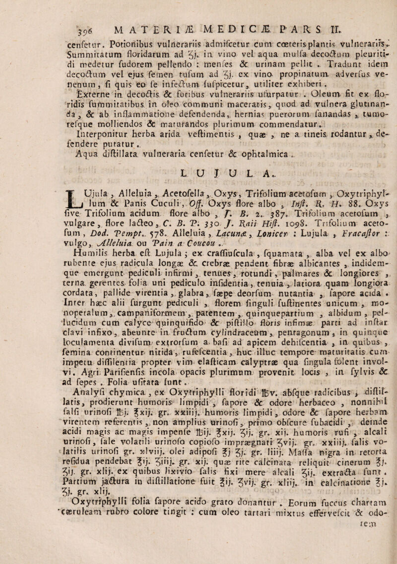 cenfetur. Potionibus vulnerariis admifcetur cum coeterisplantis vulnerarirs Summitatum floridarum ad m vino vel aqua mulfa decorum pleuriti- di medetur fudorem pellendo : menfes & urinam pellit Tradunt idem decQ&um vel ejus femen tufum ad 51* ex vino, propinatum, adverfus ve¬ nenum , fi quis eo fe infecfum fufpicetur, utiliter exhiberi,. Externe in deco&is Sc fotibus vulnerariis ulurpatur * Oleum fit ex flo¬ ridis futis ornatibus, in oleo communi maceratis quod ad vulnera glutinan¬ da 3 <3c ab inflammatione defendenda, hernias puerorum fanandas , tumo- refque molliendos Sc maturandos plurimum commendatur» Interponitur herba arida veftimentis , quae ne a tineis rodantur x de¬ fendere putatur», Aqua diflillata vulneraria cenfetur Sc ophtalmica .. L U J U L A. LUjula , AIIeluia y Aretofella, Oxys, Trifolium acetofum , Oxytriphyl- lum Sc Panis Cuculi , Off. Oxys flore albo 5 Infl. ZL H. 88. Oxys flve Trifolium acidum flore albo , J. B. 2. 587« Trifolium acetofum , vulgare, flore la&eo, C. B. P; 530 /. lia ii Hifl. 1098. Trifolium aceto¬ fum , Dod. Tempt*. 578» Alleluia y Lacun&y Lonicer : Lujula , Fracaftor : vulgo, ^Alleluia ou Tain a Coucou Hu milis herba efl Lujula ; ex crafllufcula , fquamata , alba vel ex albo rubente ejus radicula longae Sc. crebrae, pendent fibrae albicantes , indidem- que emergunt pediculi infirmi, tenues rotundi, palmares Sc longiores „ terna gerentes, folia uni pediculo infidentia , tenuia , latiora quam longiora^ cordata, pallide virentia, glabra, faepe deorfurm nutantia , iapore acida • Inter haec alii furgunt pediculi florem finguli fuftinentes unicum , mo- nopetalum,, campaniformem ,, patentem ,, quinqueparrium , albidum , pel¬ lucidum cum calyce quinquifido & piftiilo* floris infimae parti ad inftar clavi infixo , abeunte in frudum cylindracetrm, penragonum * in quinque loculamenta divifum extrorfum a.> bafi ad apicem dehifcentia , in quibus , femina continentur* nitida , rufefcentia , huc illuc tempore* maturitatis cum* impetu diflilentia propter vim elafticam calyptrse qua fingula folent invol¬ vi. Agrb Parifienfis incola opacis plurimum provenit locis , in fylvis Sc ad fepes . Folia ufltata funt. Analyil chymica., ex Oxytriphyllf floridi fl5v. abfque radicibus > diflit- latis, prodierunt humoris limpidi , fapore Sc odore herbaceo , nonnihil falfi urinofi Ibj. f xij. gr, xxiiij. humoris limpidi, odore Sc fapore herbam, virentem referentis,, non amplius urinofi , primo obfcure fubacidi , deinde acidi magis ac magis impenfe Ifcij; Jxij. 5>j* gr, xij. humoris rufi1, alcali urinofi, (ale volatili urinofo copiofo impraegnati 5vij. gr» xxiiij. falis vo¬ latilis urinofl gr. xlviij. olei adipofl fj %). gr. liiij. Maffa nigra in retorta refidua pendebat ?ij. gr« xij. qu^ rite calcinata reliquit cinerum f j. 3'h gr. xlij. ex quibus lixivio falis fixi mere alcali Jij. extra&a funt. Partium ja&ura in diflillatione fuit gij. 3vij. gr. xliij» in calcinatione 3j. 5i- gr. xlij. Oxytriphylli folia fapore acido grato donantur» Eorum fuccus chartam caeruleam rubro colore tingit ; cum oleo tartari niixtus eflervefcit Sc odo¬ rem