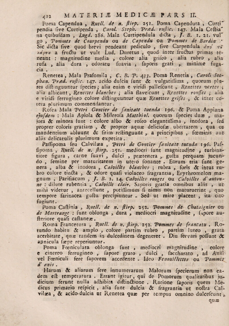 Poma Capendua , RuelL de n. ftirp. 251. Poma Capenduta , Curti“ pendia ilve Curtipenda , CaroL Stsph, 'Pftfd, ruftic. 147. Mala Ceftia' na quibufdam , Lugd. 286. Mala Curtipendula didla y J. B. 1. 21. vul” go , Vommes de Courpendu ou ^ Capendu oa Vommes de Bardin 0 Sic dida five quod brevi pendeant pediculo , five Carpendula *W 7* ndpnns a frudu ut vult Lud. Duretus , quod inter fru&us primas te¬ neant : magnitudine media * colore alia grifeo , alia rubro , alia rufa , alia dura ? odoratu fuavia , faporis grati minime fuga¬ cia . Renetea, Mala Prafornila , C. B. V. 4 33. Poma Renetia , Car oli Ste~ phan, Vreed. ruftic. 147. acido dulcia funt Sc vulgatiffima , quorum pia¬ res diftinguuntur fpecies; alia enim e viridi pallefcunt , Renettes vertes ; alia albicant, Renettes blancbes ; alia flavefcunt , Renettes roujfes ; alia e viridi ferrugineo colore diftinguuntur quae Renettes grifes , Sc inter ce¬ tera plurimum commendantur. Rofea Mala Vetri Gontier de fanitate tuenda 19&. St Poma Appiana ejufdem : Mala Apiola Sc Milerofa MdttbioL quorum fpecies duae , ma¬ jora Sc minora funt : colore albo & rofeo elegantiffima , inodora , fed propter coloris gratiam , Sc propter aquae deliciofe ubertatem , qua os mandentium abluunt Sc fitim reftinguunt , a principibus 9 fmmims aut aliis delicatulis plurimum expetita Paftipoma feu Calvilaea , Vetri de Gontier fanitate tuenda 196. Paf- fipoma , RuelL de n. ftirp. 251. mediocri funt magnitudine , turbina¬ tiore figura , carne fuavi 9 dulci , praetenera guflu perquam jucun¬ do , femine per maturitatem in utero fonantc . Eorum tria funt ge¬ nera , alba & inodora , Calvilles blancbes \ rubra foris Sc intus ru¬ bro colore tindla , Sc odore quafi violaceo fragrantia, Erythromelan ma¬ gnum , Parifiacum , /. B. 1. 14. Calvilles rouges ou Calvilles d' auton~ ne * dilute rubentia , Calville clair. Saporis gratia omnibus aliis , ut mihi videtur , antecellunt , poti [fimum fi Animis non maturuerint , quo tempore farinacea guflu percipiuntur * Sed ut mire placent , ita cito fugiunt. Poma Caftinia , RuelL de n, ftirp. 252. Vommes de Chataignier ou de Martrange : funt oblonga , dura > mediocri magnitudine , Rpore au- fteriore quafi caftaneae. Roma Erancetura , RuelL de n. ftirp. 252. Vommes de francatu , Ro¬ tundo habitu Sc amplo , colore partim rubro , partim luteo , grata acerbitate, quas tandem ia dulcedinem degeneret . Diu fervari pofTunt Sc apnicula faepe reperiuntnr. Poma Foeniculata oblonga funt * mediocri magnitudine , colore e cinereo ferrugineo , fapore grato , dulci , faccharato , ad Aninh vel Foeniculi fere faporem accedente »■ Ideo Fenouilkttes ou Vommes d* anis . Harum Sc aliarum fere innumerarum Malorum fpecierum non ea¬ dem efl temperatura . Errant igitur, qui de Pomorum qualitatibus ju¬ dicium ferunt nulla adhibita diflindlione . Ratione faporis quem Me¬ dicus primario refpicit , alia funt dulcia Sc fragrantia ut noftra Cal- vilara , Sc acidodulcia ut Renetea quae per tempus omnino dulcefcunt * quas