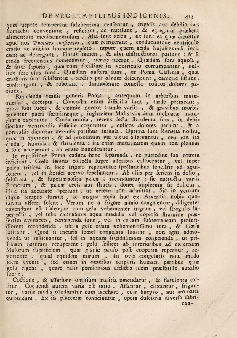 qiig> utpote temperata faluberrima cenfentur , frigidis aut debilioribus ftomachis conveniunt * reficiunt , ac nutriunt , & egregium praebent alimentum medicamenrofum . Aha funt acida , ut funt ea quae dicuntur apud nos Vommes coufinates , quae refrigerant 9 conducuntque ventriculo craffo ac vifoido humore repleto , utpote quem acida hujuscemodi inci¬ dunt ac detergunt . Flatus tamen , & alvi obftrudiones pariunt : Sc fi cruda frequentius comedantur 3 nervis nocent . Quaedam funt aquofa „ & fatui faporis , quas cum facillime in ventriculo corrumpantur , nul¬ lius fere ufus funt . Quaedam auftera funt , ut Poma Caftinia , quas craflioris funt fubftantiae >, tardius per alvum defcendunt , eamque fiftunt» conftringunt , Sc roborant . Immoderate comefta colicos dolores pa¬ tiunt . Rejicienda omnis generis Poma 9 antequam in arboribus matu¬ ruerint 5 decerpta . Concodu enim difficilia funt , tarde permeant % pravi funt fucci * Sc eximie nocent : unde variis , Sc gravibus morbis tenentur pueri fioeminaeaue 3 ingluviem Malis vix dum inchoatae matu-* ritatis explentes . Cruda omnia , recens leda flatuienta funt , in debi¬ lioribus ventriculis difficile coquuntur , colicos dolores pariunt , Sc a nonnullis dicuntur nervofis partibus infenfa . Optima funt Renecia noftra, jquse in hyemem 5 Sc ad proximum ver ufque affervantur , ceu non ita -cruda * humida, Sc flatuienta : ita enim maturitatem quam non plenam a fole acceperant , ab astate nancifcuntur. In repofitione Poma caduca bene feparanda » ne putredine fua coetera inficiant . Ccslo fereno colleda fuper afiferibus collocentur , vel fuper palea triticea in loco frigido reponantur fpedantibus fenefiris ad aqui¬ lonem 3 vel in hordei acervo fepeliantur . Ab aliis per feriem in dolio ■» fubftrata 3 Sc fuperimpofita palea , reconduntur ; fic extrudis variis Pomorum , Sc paleae areis aut (Iratis , donec impletum fit dolium 3 illud ita accurate operiunt 3 ut aerem non admittat . Sic in vernum ufque tempus durant * ac magna copia huc ex Arvernia nobis quo¬ tannis afferri folent . Verum ne a frigore nimio congelentur, diligenter cavendum efl: : ideoque cum gelu vehementer ingruit , vel (tragulis fu- perjedis 3 vel telis cannabinis aqua madidis vel copiofo ftramine prae- fertim avenaceo 3 contegenda funt 3 vel in cellam fubterraneam profun¬ diorem recondenda , ubi a gelu etiam vehementiflimo tuta , Sc illae Ia latitant , Quod fi incuria femel congelata fuerint , non igni admo¬ venda ut reftituantur , fed in aquam frigidiffimarn conjicienda , ut pri- ftinam naturam recuperent : gelu fcilicet ab interioribus ad externam Malorum fuperficietn , quae glacie pau/o pofl: cooperta repentur , re¬ vertente .* quod equidem mirum . In ovis congelatis non modo idem evenit 3 fed etiam in omnibus corporis humani partibus quas gelu rigent ^ quare talis pernionibus afflidis idem prasftitiffe auxilio fuerit. Codione 3 Sc affatione omnium malitia emendatur s Sc flatuienta tol¬ litur . Coquendi autem varia efl: ratio . Affantur 5 elixantur , frigun¬ tur 5 variis modis condiuntur cum faccharo 3 cum butyro 3 aut aromatis q-uibufdam . Ex iis placentae conficiuntur , opera dulciaria diverfa fabri¬ cari-