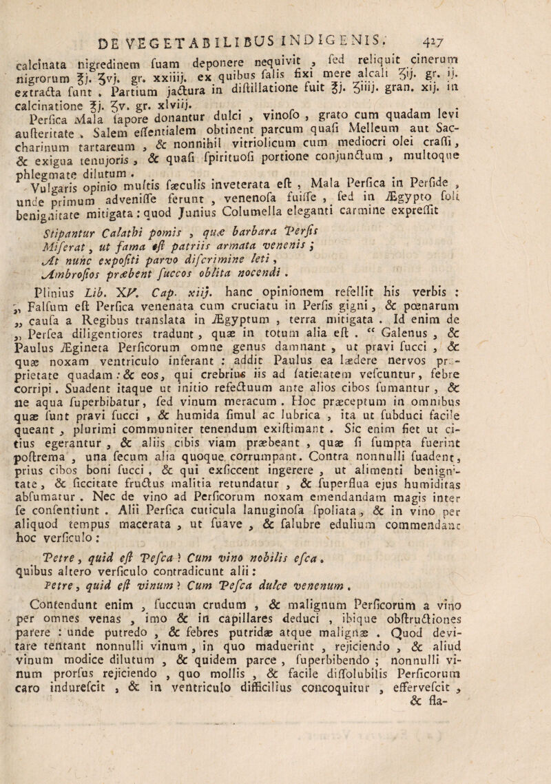 ealcinata nigredinem Tuam deponere nequivit , ied reliquit cinerum nigrorum 5vi# §**• xx*iij» ex quibus falis fixi ^ mere alcali g?. 1-J. extradta fant • Partium jadtura in diftillatione fuit 5n,J* gran. xij. m calcinatione 5). Jv. gr. xlviij. . . , . . Perfica Mala lapore donantur dulci , vmofo , grato cum quadam levi aufteritate > Salem eflfemialem obtinent parcum quafi Melleum aut Sac- charinum tartareum , & nonnihil vitriolicum cum mediocri olei crafii, Sc exigua tenujoris , & quafi fpirituofi portione conjunftum , multoque phlegmate dilutum. . , „ . . „ Vulgaris opinio multis feculis inveterata eft , Mala Perfica m Perfide , unde primum advenifle ferunt , venenofa fuilfe , fed in ^gypto fok benignitate mitigata: quod Junius Columella eleganti carmine expreffit Stipantur Calathi pomis , qus barbara ‘Perjts Mi fer at , ut fama tfi patriis armata venenis ; Mt nunc expofiti parvo difcrimine leti, Mmbrojios prdtbent fuccos oblita nocendi. Plinius Lib. X.F. Cap. xiij. hanc opinionem refellit his verbis : Falfum eft Perfica venenata cum cruciatu in Perfis gigni, Sc poenarum caufa a Regibus translata in iEgyptum , terra mitigata . Id enim de Perfea diligentiores tradunt > quas in totum alia eft . cc Galenus , Sc Paulus iEgineta Perficorum omne genus damnant , ut pravi fucci , Sc quae noxam ventriculo inferant : addit Paulus ea laedere nervos pro¬ prietate quadam :& eos, qui crebrius iis ad fatietatem vefcuntur, febre corripi. Suadent itaque ut initio refedluum ante alios cibos fumantur , & ne aqua fuperbibatur, fed vinum meracum. Hoc praeceptum in omnibus quas funt pravi fucci , Sc humida fimul ac lubrica , ita ut fubduci facile queant , plurimi communiter tenendum exiftimant . Sic enim fiet ut ci¬ tius egerantur , Sc aliis cibis viam praebeant , quae fi fumpta fuerint poftrema , una fecum alia quoque corrumpant. Contra nonnulli fuadentj prius cibos boni fucci , & qui exficcent ingerere , ut alimenti benigni¬ tate, Sc ficcitate frudus malitia retundatur , & fuperfiua ejus humiditas abfumatur . Nec de vino ad Perficorum noxam emendandam magis inter fe confentiunt . Alii Perfica cuticula lanuginofa fpoliata , Sc in vino per aliquod tempus macerata , ut fuave , Sc falubre edulium commendant hoc verficulo: 9' 33 3) Tetre, quid efi Tefca ) Cum vino nobilis efca • quibus altero verficulo contradicunt alii: Tetre, quid e(l vinum > Cum Tefca dulce venenum . Contendunt enim , fuccusn crudum , Sc malignum Perficorum a vino per omnes venas , imo Sc in capillares deduci , ibique obftru&iones parere : unde putredo , Sc febres putridas atque malignas . Quod devi¬ tare tentant nonnulli vinum,'in quo maduerint , rejiciendo , Sc aliud vinum modice dilutum , Sc quidem parce , fuperbibendo ; nonnulli vi¬ num prorfus rejiciendo , quo mollis , Sc facile diffolubilis Perficorum caro indurefcit , Sc in ventriculo difficilius concoquitur , eflfervefcit , & fla-