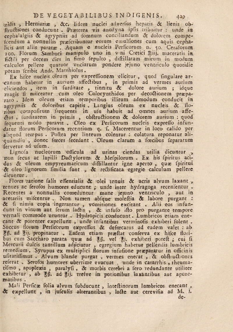 Jnidis > Herniariae > &c, lidem nuclei aci verius hepatis Sc lienis ob- 'flru&iones conducunt Praeterea vis anodyna ipfis tribuitur : unde ira cephalalgiis Sc agrypniis ad domnum conciliandum Sc dolorem compe^ Icendum a nonnullis prsefcribuncur eorum emulfiones cum aquis cepha¬ licis aut aliis paratse . Aquam e nucleis Per ficorum n, 50. Ceralorum 100. Florum Sambuci manipulo uno in vni Cretici Ibiij. maceratis ia fi&ili per decem dies in fimo (epulto 3 diftillatam mirum in modum calculos pellere quatuor unciarum pondere jejuno ventriculo quotidie potam fcribit Andr. Matrhiolus. Ex hifce nucleis oleum per expreffionem elicitur 3 quod fingulare ar¬ canum habetur in aurium affe&ibus 3 in primis ad vermes aurium eliciendos Item in furdrtate , tinnitu Sc dolore aurium ; idque xpagis fi mifceatur cum oleo Colocynthidos per decodionem praepa¬ rato . Idem oleum etiam temporibus illitum admodum conducit itt agrypniis Sc doloribus capitis , Langius oleum ex nucleis Sc flo¬ ribus compofitum frequenti in ufu habuit ad omnes aurium affe¬ ctus , furditatem in primis , obftru£tionem Sc dolorem aurium : quod fequenti modo paravit . Oleo ex Perficorum nucleis expreffo infun¬ datur florum Perficorum recentium q. f. Macerentur in loco calido per aliquod tempus . Poftea per linteum colentur : colatura reponatur ali¬ quamdiu > donec foeces fecedant . Oleum clarum a fcecibus feparatum fervetur ad ufum. Lignofa nucleorum officula ad urinas ciendas utilia dicuntur , snon fecus ac lapilli Da&ylorum Sc Mefpilorum . Ex his fpiritus aci¬ dus Sc oleum empyreuffiaticum diftillantur igne aperto , quae fpiritui Sc oleo lignorum fimilia funt Sc redltficata egregie calculum pellere dicuntur* Flores ratione falis effentialis Sc olei tenuis Sc acris alvum laxant tenues ac ferofos humores educunt ; unde inter hydragoga receflfentur . Recentes a nonnullis comeduntur mane jejuno ventriculo , aut in acetariis mifcentur „ Non tamen abfque moleftia & labore purgatu : Sc fi nimia copia ingerantur 5 vomitiones excitant . Alii eos infun¬ dunt in vinum aut ferum laSis 9 Sc infufo ifto pro purgante tempore vernali commode utuntur.. Hydropicis conducunt. Lumbricos etiam ene¬ cant & potenter expellunt } unde Infantibus verminofis exhiberi folent „ Succus florum Perficorum expreffus Sc defcecatus ad eadem valet : ab Jfi. ad ^ij. propinatur Eadem etiam prasflat conferva ex hifce flori¬ bus cum Saccharo parata quae ad vel f j. exhiberi potefl: ,* cui fi Mercurii dulcis tantillum adjiciatur , egregium habetur pellendis lumbricis remedium. Syrupus ex multiplici florum infufione praeparatur in officinis ufitatiffimus , Alvum blande purgat , vermes enecat 3 Sc obftrudbones referat Serofos humores uberrime evacuat , unde in catarrhis , rheuma- tifmo ? apoplexia 3 paralyfi , Sc morbis cerebri a fero redundante utiliter exhibetur ■> ab ad ?ij. trefve in potionibus laxantibus aut apoze- matibus , Mali Perficae folia alvum fubducunt 3 inteffinorum lumbricos enecant * Sc expellunt , in jufcuiis alterantibus > la&e aut cerevifia ad M. U de-