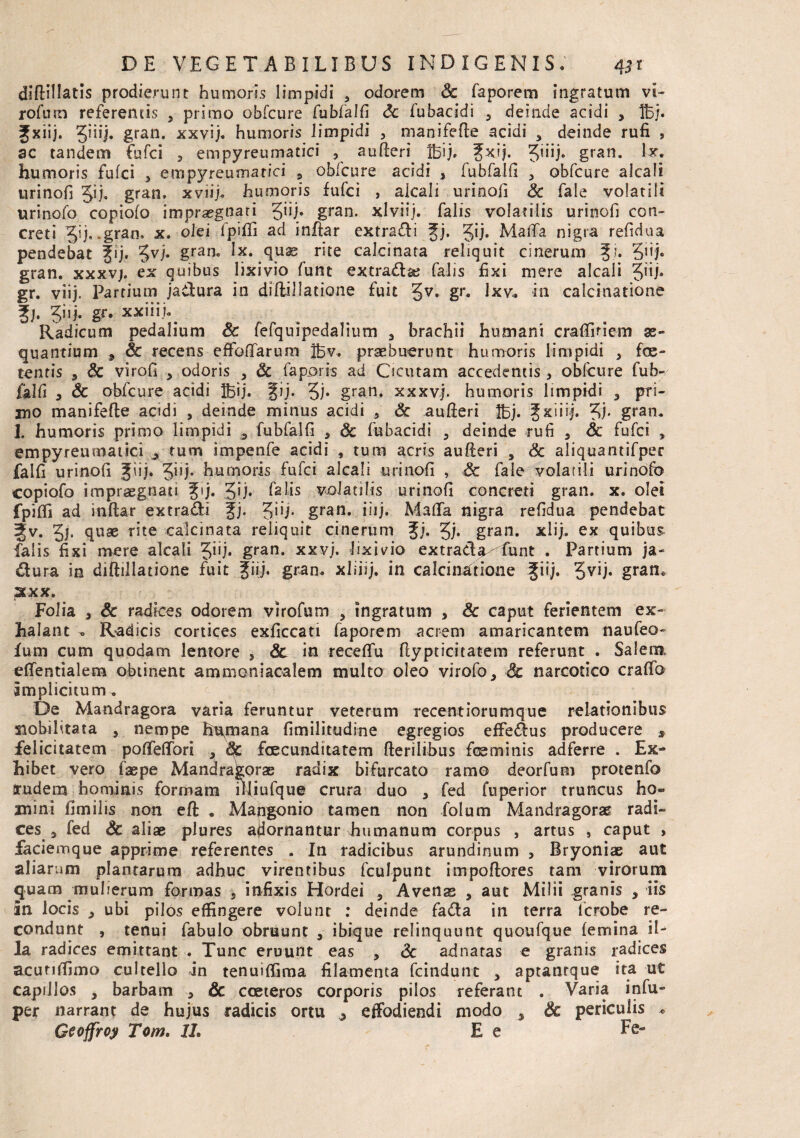 diftillatis prodierunt humoris limpidi ? odorem Sc faporem ingratum vi¬ rorum referentis 3 primo obfcure fubfalfi Sc fubacidi 3 deinde acidi 3 Bj. Jxiij. gran. xxvij. humoris limpidi 3 manifefte acidi 9 deinde rufi , ac tandem fufci 2 empyreumatici 3 aufteri Jfeij. fxij. 3’E gran. lx: humoris fufci 3 empyreumatici , obfcure acidi , fubfalfi 3 obfcure alea Ii urinofi $ij. gran. xviij. humoris fufci , aicali urinofi Sc fale volatili urinofo copiofo impraegnari Jiij. gran. xlviij. falis volatilis urinofi con¬ creti Jij, .gran. x. olei fpifli ad inftar extradli fj. gij. MaiTa nigra refidua pendebat fij. 3V1* gran. Ix. quas rite calcinata reliquit cinerum f i. Qij* gran. xxxv;. ex quibus lixivio funt extratta? falis fixi mere aicali Jiij. gr. viij. Partium ja&ura in diflillatione fuit §v. gr. Ixv. in calcinatione f j. Jiij. gr. xxiiij^ Radicum pedalium Sc fefquipedalium 3 brachii humani craflifiem ae¬ quantium , Sc recens efloffarum Bv. praebuerunt humoris limpidi , foe¬ tentis 3 & virofi , odoris 3 Sc faporss ad Cicutam accedentis 2 obfcure fub- falfi a & obfcure acidi Bij. fij. 3)* gran. xxxvj. humoris limpidi 3 pri- itjO manifefte acidi , deinde minus acidi 9 Sc aufteri Bj. f xiiij. 3). gran. I. humoris primo limpidi 3 fubfalfi a Sc fubacidi 5 deinde rufi 3 Sc fufci , empyreumatici ^ tum impenfe acidi , tum acris aufieri 9 Sc aliquantifper falfi urinofi fiij. 3^U* humoris fufci aicali urinofi , Sc faie volatili urinofo copiofo impraegnati fij. 3')* felis volatilis urinofi concreti gran. x. olet fpifli ad inftar extra&i fj. gii/. gran. iiij. Malfa nigra refidua pendebat ?v* 3)• fiuse r^te -calci nata reliquit cinerum fj» 3j- gran. xlij. ex quibus falis fixi mere aicali Jiij. gran. xxvj. lixivio extrada funt . Partium ja¬ ctura in diftillatione fuit fiij. gran. xliiij. in calcinatione fiij. 3VU* gran* XXX. Folia , Sc radices odorem virofum 3 ingratum , Sc caput ferientem ex¬ halant » Radicis cortices exficcati faporem acrem amaricantem naufeo- Ium cum quodam lentore , & in receflu ftypticitatem referunt . Saleim eflentialem obtinent ammoniacalem multo oleo virofo, Sc narcotico craflb Implicitum. De Mandragora varia feruntur veterum recentiorumque relationibus siobilitata , nempe hupnana fimilitudine egregios effie&us producere s felicitatem pofleflori 3 Sc foecunditatem fierilibus fesminis adferre . Ex¬ hibet vero faepe Mandragorae radix bifurcato ramo deorfum protenfo rudem hominis formam fifiufque crura duo 9 fed fuperior truncus ho¬ mini fimilis non eft . Mangonio tamen non folum Mandragorae radi¬ ces 9 fed Sc aliae plures ajiornantur humanum corpus , artus } caput , faciemque apprime referentes . In radicibus arundinum , Bryoniae aut aliarum plantarum adhuc virentibus fculpunt impoftores tam virorum quam muherum formas , infixis Hordei 5 Avenas , aut Milii granis , iis In locis j ubi pilos effingere volunt : deinde fatta in terra lcrobe re¬ condunt , tenui fabulo obruunt 9 ibique relinquunt quoufque femina il¬ la radices emittant . Tunc eruunt eas 5 Sc adnaras e granis radices acunifimo cultello in tenuiffima filamenta fcindunt , aptanrque ita ut capillos 3 barbam 3 & cceteros corporis pilos referant . Varia infu- per narrant de hujus radicis ortu effodiendi modo , Sc periculis * Geoffroy Tom. 11. E e Ee-