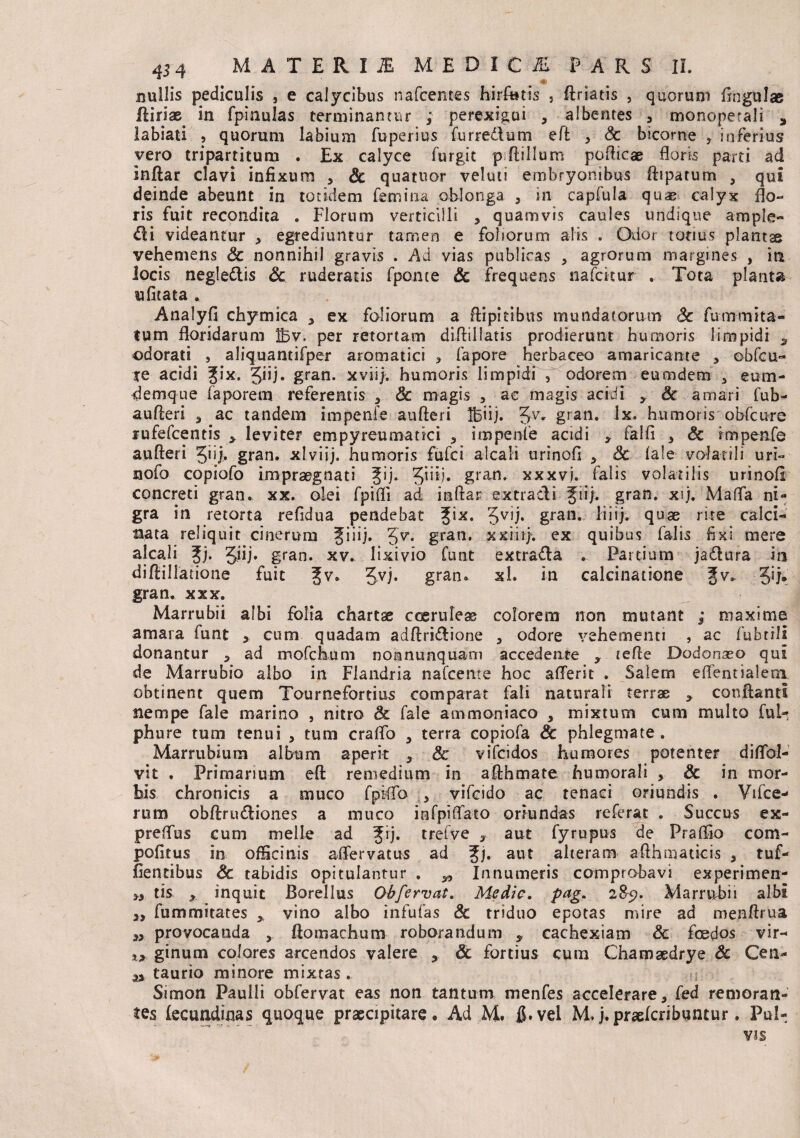 « nullis pediculis , e calycibus nafcentes hirfotis s ftriatis , quorum fingulae fliriae in fpinulas terminantur ; perexigui , albentes , monopetali * labiati , quorum labium fbperius fur redi urn eft , Sc bicorne , inferius vero tripartitum . Ex calyce furgit pftillum pofticae floris parti ad inftar clavi infixum , Sc quatuor veluti embryonibus ftiparum , qui deinde abeunt in totidem femina oblonga , in capfula quae calyx flo¬ ris fuit recondita . Florum verticilli , quamvis caules undique ample- &i videantur , egrediuntur tamen e foliorum alis . Odor tonus plantse vehemens Sc nonnihil gravis . Ad vias publicas , agrorum margines , in locis negledlis Sc ruderatis fponce Sc frequens nafcitur . Tota planta ufitata . Analyfi chymica ex foliorum a ftipitibus mundatorum Sc fummita- tum floridarum ibv. per retortam diflillatis prodierunt humoris limpidi s odorati , aliquantifper aromatici , fapore herbaceo amaricante , obfcu- te acidi Jix. Jiij. gran. xviij. humoris limpidi 3 odorem eumdem , eum- demque faporem referentis , Sc magis , ac magis acidi y Sc amari fub- aufteri , ac tandem impenfe aufteri Ibiij. 5V* gran. lx. humoris obfcure rufefcentis y leviter empyreumatici , impenfe acidi falfi , Sc impenfe aufteri Jii/, gran. xlviij. humoris fufci alcali urinofi , Sc fale volatili uri- nofo copiofo impraegnati Jij. 5”^* gran* xxxvj. falis volatilis urinofi concreti gran. xx. olei fpifli ad inftar extracli Jii/. gran. xfl. Maffa ni¬ gra in retorta refidua pendebat %ix. Jvij. gran. liiij. quae rite calci- nata reliquit cinerum Jiiij. 5^* gfan* xxihj*. ex quibus falis fixi mere alcali Jj- 5W* gran. xv. lixivio funt extra&a . Partium ja£lura m diftillatione fuit Jv. Jvj. gran. xl. in calcinatione Jv. Jij. gran. xxx. Marrubii albi folia chartae coeruleae colorem non mutant ; maxime amara funt , cum quadam adftri&ione , odore vehementi , ac fubtili donantur , ad mofchum nonnunquam accedente y lefte Dodonseo qui de Marrubio albo in Flandria nafcenre hoc afferit . Salem eflentialem obtinent quem Tournefortius comparat fali naturali terrae * confiant! nempe fale marino , nitro & fale ammoniaco , mixtum cum multo ful^ phure tum tenui , tum craffo , terra copiofa Sc phlegmate. Marrubium album aperit , Sc vifcidos humores potenter diflol- vit . Primarium eft remedium in afthmate humorali , Sc in mor¬ bis chronicis a muco fpiffo , vifcido ac tenaci oriundis . Vifce- rum obftriuftiones a muco infpiffato oriundas referat . Succus ex- preffus cum meile ad Jij. trelve , aut fyrupus de Praflio com- pofitus in officinis affervatus ad %j. aut alteram afthmatkis , tuf- fientibus Sc tabidis opitulantur . y, Innumeris comprobavi experimen- tis x inquit Borellus Obfervat. Medie, pag. 285?. Marrubii albi a, fummitates y, vino albo infufas & triduo epotas mire ad menftrua „ provocanda , ftomachum roborandum y cachexiam Sc fcedos vir- x> ginum colores arcendos valere , Sc fortius cum Chamaedrye Sc Cea- a taurio minore mixtas. Simon Paulli obfervat eas non tantum menfes accelerare, fed remoran- tes fecundinas quoque praecipitare* Ad M. fi.vel M.j.praefcribuncur. Pul-