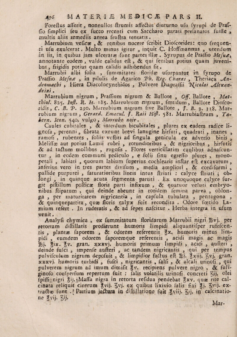 Foreffus afferit, nonnullos (frumis affecfos diuturno ufu fyrupi de Rraf- iio fimplici feu ex fucco recenti cum Saccharo parati perlanatos fuifie , multis aliis remediis antea fruffra teneatis. Marrubium veficae , & renibus nocere fcribit Diofcorides: quo frequen¬ ti ufu exulcerat. Multo minus igitur , inquit C. HofFmanrtus , utendum in iis, in quibus jam ulceratae funt partes illse . Syrupus de Pralfio Mefu&s annotante eodem , valde calidus eff, & qui fenibus potius quam juveni¬ bus, frigidis potius quam calidis adhibendus fit. Marrubii albi folia , fummicares floridas ufurpantur in fyrupo de Praflio Mefn<te , in pilulis de Agarico Tb. Beg. Charas , Theriaca kAu- dromacbi , Hiera Diacolacynthidos 9 Pulvere Diapratfli l^jcolai ^/Llexan- drim . Marrubium nigrum , Pratfium nigrum Sc Ballote , Off. Ballote , Mat- tbioL 825. Inft. B. H• 185. Marrubium nigrum, fetidum, Ballote Diofco- fidisj C. B, V, 250. Marrubium nigrum fve Ballote , f. B. 3. 318. Mar¬ rubium nigrum , Gerard. EmacuL f. Raii Hift. 581. Marrubiaftrum ., Ta- bern* Icon, 540. vulgo, Marrube neir. Caules cubitales , Sc interdum bicubitales , plures ex eadem radice li- gnofa , perenni , fibrata exeunt brevi lanugine hirfuti, quadrati , inanes ^ ramofi , rubentes , foliis- veftiti ad fingula genicula ex adverfo binis > MelilTse aut potius Lamii rubri , totundjoribus , Sc nigrioribus , hrrfiutis Sc ad taffum mollibus , rugofis . Flores verricillatim caulibus adnafcun- fur in ecdem communi pediculo , e folii fnu egreffo plures , mono- petali , labiati , quorum labium fuperius cochlearis inflar eif excavatum , inferius vero in tres partes divifuxn * media ampliori , Sc cordiformi s pallide purpurei , faturatioribus lineis intus jflriati : calyce (friati ; ob¬ longi , in quinque acuta fegmenta partiti . Ek unoquoque calyce fur- git piffillum pofficae floris parti infixum » & quartior veluti embryo¬ nibus ftipatum j qui deinde abeunt in totidem femina parva , oblon¬ ga , per maturitatem nigricantia , in capfuia tubulata , pentagona , Sc quinquepartita, quae floris calyx fuit recondita . Odore fetido La¬ mium refert . J,n ruderatis , Sc ad fepes nafcitur . Herba integra in ufum venit o Analyfi chymica , ex fummitatum floridarum Marrubii nigri 5bvj. per retortam difiillatis prodierunt humoris limpidi aliquantifper rufefcen- tis , plantae faporem , Sc odorem referentis ^x. humoris minus lim¬ pidi , eumdem odorem faporemque referentis , acidi magis ac magis Ibj. ?ix. fv. gran. xxxvj. humoris primum limpidi , acidi , aufferi , deinde fulci , impenfe aufferi , ac tandem nigricantis , qui per tempus pulvificukun nigrum depofuit , Sc limpidior fa&us efl Ibj. ^xiij, Jvj. gran. xxxvj, humoris turbidi , fufci , nigricantis , felii , Sc alcali urinofi , qui pulverem nigrum ad imum dimifit fv. recipiens pulvere nigro , Sc fu/i- ginofo confperfum repertum fuit : falis volatilis urinofi concreti Jij. olei fpifli;nigri fifeM&fla nigra in retorta refidua pendebat Jxv. quae rite cai- cinata reliquit cinerum |vij. 5v/. ex quibus lixivio falis fixi |j. %vjh ex» tra£fe funt .[Partium jaftura in diflilUrione fuit gviij. 5'j» calci nat io ^ ?vij. pji ’ Mar-