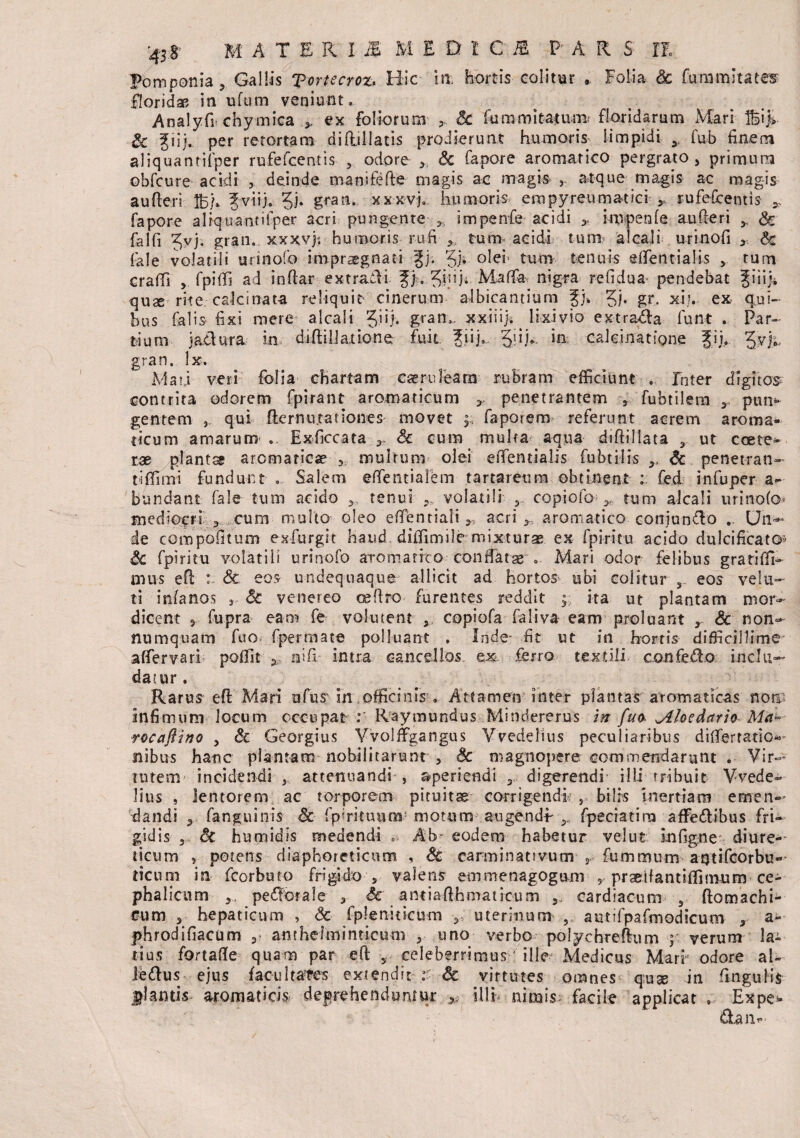 Pomponia , Gallis Tortecroz. Hic ia hortis colitur * Folia Sc fummltates floridas in ufum veniunt. Analyfi* chymica ex foliorum 5 Sc fummitatum floridarum Mari ffiifc. Sc Jiij,. per retortam difullatis prodierunt humoris limpidi 3 fub finem aliquantilper rufefcentis 5 odore Sc fapore aromatico pergrato > primum obfcure- acidi , deinde tmnifefie magis ac magis 3, atque magis ac magis au fieri IBb fviij. 31* x x x vj, humoris empyreumatici 3, rufefcentis * fapore alfquantifper acri pungente 35 impenfe acidi * impenfe au fieri y & falfi Jvj, gran.. xxxvf. humoris rufi tum acidi tum? alcaii urinofi 3 Sc fale volatili urinofo impraegnati fj; 3b °^e* tum tenuis effentialis 5 tum crafii 3 fpifii ad inftar extrafii ). ^inj. Maffa nigra relidua pendebat Jiiiji quae rite calci nata reliquit- cinerum albicantium Jj» 3b g**. x.i;v ex qui¬ bus falis fixi mere alcaii Jiij. gran„ xx-iiijs lixivio extraria funt . Par¬ dum jaclura in difiilJaitone fuit |iij. 3’iR m calcinatione fii» %wjy gran. lx. Mati veri folia chartam caeruleam rubram efficiunt . Inter digitos contrita odorem fpirant aromaticum * penetrantem 3. fubtilem r ptm^ gentem 3 qui fiernti .rationes movet y fapoiem referunt acrem aroma¬ ticum amarum .. Exficcata r Sc cum multa aqua diftillata 3 ut ccete^ rae planta aromaticae 3. multum olei eiTentialis fubtills Sc penetran- tiffimi fundunt . Salem efientialem tartareum obtinent t fed infuper a- bundant fale tum acido tenui 9, volatili y. copiofo tum alcaii urinofo* mediocri 3 cum multo oleo efientiali 3 acri 2 aromatico conjungo .. Uh-— de compofitum exfurgit haud, diffimile-mixturae. ex fpiritu acido dulcificato* Sc fpiritu volatili urinofo aro marito conflatae'.. Mari odor felibus gratifiR nuis efi : & eos undequaque allicit ad hortos ubi colitur ,_ eos vela¬ ti infanos 3 Sc venereo oefiro furentes reddit ; ita ut plantam mor¬ dicent 3 fupra eam fe volutent y. copiofa faliva eam proluant r Sc non¬ numquam fuo fpermate polluant . Inde- fit ut in hortis difficillime afiervari poffit 5 nifi intra cancellos ex ferro textili canfefto. inclu¬ datur . Rarus efi Mari ufus in officinis . Attamen inter plantas aromaticas non Infimum locum occupat : Raymundus Mindererus 'm fuo Jlhedario Ma~ rocaftino 5 & Georgius Vvoljfgangus Vvedelius peculiaribus difierratio- nibus hanc plantam nobilitarunt , Sc magnopere commendarunt . Vir- tutem incidendi attenuandi , aperiendi 3, digerendi- illi tribuit Vvede¬ lius , lentorem ac torporem pituitas corrigendi 5 bilis inertiam emen¬ dandi 3 fanguinis St fp mi tuum? motum augendi y fpeciatim affe&ibus fri¬ gidis 3 Sc humidis medendi Ab- eodem habetur vel ut infigne diure¬ ticum , potens diaphoreticum , Sc carminativum 5 fummum aqtifcorbu- ticum in fcorbuto frigido s valens emmenagogu-m 5 prgetfantifiimum ce¬ phalicum 3 perorale 3 & anmfihmatrcum cardiacum 3 ftomachi- Cum 3 hepaticum , Sc fpleniticum 3; uterinum 5 autifpafmodicum 3 a- phrodifiacum anthelminticum 3 uno verbo polycbrefium y verum la¬ tius fortafie quam par efi 5 celeberrimus' ille Medicus Marr odore al- ledus ejus facultate extendit :■ Sc virtutes omnes quae in fingulis flantis aromaticis deprehenduntur ^ illi nimis; facile applicat , Expe- aan^