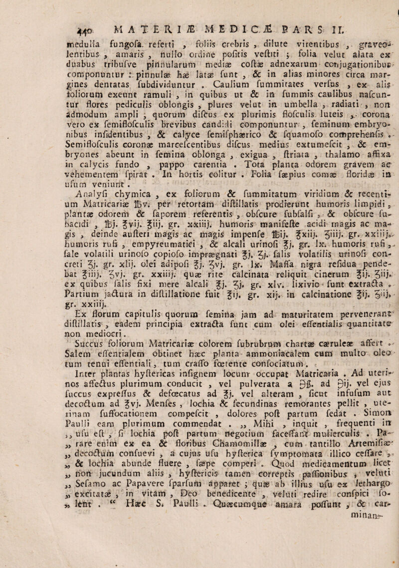 medulla fungofa. referti , foliis crebris ,, dilute virentibus , graveo^ Jentibus , amaris , nullo ordine politis veftiti , folia vel ut alata ex duabus trihufve pinnularum mediae coftae adnexarum conjugationibus; componuntur : pinnulae; has latas funt , Sc in alias minores circa mar¬ gines dentatas fubdividuntur ... Caulium fummitates verfas , ex alis foliorum exeunt ramuli , in quibus ut & in fummis caulibus nafcun- tur flores pediculis oblongis, plures velat in umbella 3 radiati , non admodum ampli 3 quorum difOus ex plurimis flofculis luteis corona vero ex femiflofculis brevibus candidi componuntur , feminum embryo¬ nibus infldentibus , Sc calyce femifphserico «5c fquamofo cothprehenfis Semiflofculis coronae marcefcentibus difeus medius extumefeit , Sc em¬ bryones abeunt in femina oblonga , exigua , ftriata a thalamo affixa in calycis fundo 3 pappo carentia . Tota planta odorem gravem ac vehementem fpirat . In hortis colitur . Folia faepius conise florida is ufum veniunt. Analyfi chymica , ex foliorum & fummitatum viridium & recenti¬ um Matricarias Ibv. per retortam diftillatis prodierunt humoris limpidi s plantae odorem & faporem referentis , obfcure fubfalfs 5 Sc cbfc-ure fu- bacidi 5 Ihj. 5vij. fiij. gr. xxiiij. humoris tnanifefte acidi magis ac ma¬ gis , deinde aufleri magis ac magis impenfe Ibi), fxiij. Jiiij. gr, xx:nja, humoris rufo, empyreumatici , & alcali urinofi fj. gr. Jx. humoris rufi fale volatili urinofo coptofo impraegnati f j. Jj. falis volatilis urinofl con¬ creti ?j. gr. xlij. olei adipofi fj. Jvj. gr. lx. Maffia nigra refldua pende¬ bat fi ii). $yj. gr. xxiiij. quae rite calcinata reliquit cinerum fij. ex quibus falis fixi mere alcali fj. Jj;. gr. xlv* lixivio funt extrafia „ Partium ja&ura in diftillatione fuit fij. gr. xij. in calcinatione fij. gr. xxiiij. Ex florum capitulis quorum femina jam ad maturitatem pervenerant diftillatis , eadem principia extra&a funt cum olei effentiaiis quantitate non mediocri. Succus foliorum Adatricarias colorem fubrubmm charta caeruleae affert * Salem eflentialem obtinet haec planta ammoniacalem cum multo oleo- tum tenui effentiali tum craflo foetente confociatum. Inter plantas hyftericas infignem locunr occupat Matricaria . Ad uteri— nos afle&us plurimum conducit , vel pulverata a 3$. ad 9*tj. vel ejus fuccus expreflus Sc defeeeatus ad fi. vel alteram , ficut infufum aut decoflum ad fvj. Menfes , lochia Sc fecundinas remorantes pellit , ute¬ rinam fuffocationem coropefcit , dolores poft partum fedat . Simoti Paulli eam plurimum commendat . ,, Mihi , inquit , frequenti in ufu eft , fi lochia poft partum negotium faceffant mulierculis • Pa~ „ rare enhn ex ea St floribus Chamomillae , cum tantillo Artemifias „ decofoum confuevi , a cujus ufu hyfterica fymptomata illico ceflare ,, Sc lochia abunde fluere , faspe comperi-... Quod medicamentum licet ,, non jucundum aliis , hyfterieis tamen correptis paflionibus , veluti 3, Sefamo ac Papavere fparfum apparet y quae ab illius ufu ex lethargo „ excitatae , in vitam , Deo benedicente >t veluti redire confpici fo- i» Itnt . cc Haec S* Paulli ... Quaecumque amara poftunt , Sc car¬ minans