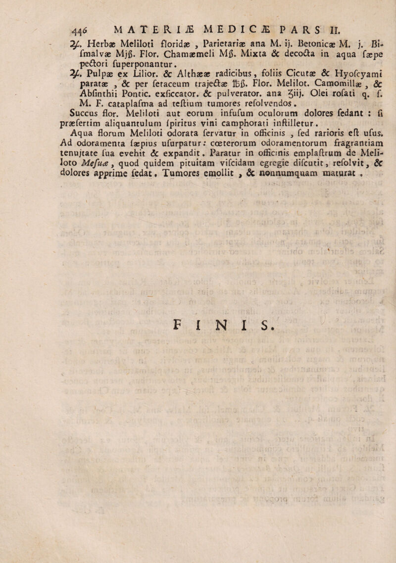 Herbae Meliloti floridae , Parietariae ana M. ij. Betonicae M. j. Bi- fmalvae Mjfi. Flor. Chamaemeli Mfl. Mixta & decola in aqua faepe peftori fuperponantur. 2^. Pulpae ex JLilior. Sc Althaeae radicibus, foliis Cicutae Sc Hyofcyamt paratae , Sc per fetaceum traje&ae Ibfi. Flor. Melilot. Camomillae , Sc Abfinthii Pontic. exficcator. Sc pulverator, ana 5j. Olei rofati q. f. M. F. cataplafma ad teftium tumores refolvenaos. Succus flor. Meliloti aut eorum infufum oculorum dolores fedant : fi praefertim aliquantulum Ipiritus vini camphorati inftilletur. Aqua florum Meliloti odorata fervatur in officinis , fed rarioris eft ufus. Ad odoramenta (as pius ufurpatur; coe ter orum odoramentorum fragrantiam tenujtate fu a evehit Sc expandit. Paratur in officinis emplaffrutn de Meli¬ loto Mefua, quod quidem pituitam vifcidam egregie difcutit, refolvit, Sc dolores apprime fedat • Tumores emollit , Sc nonnumquam maturat , FINIS.