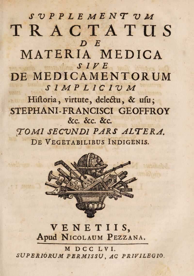 rr SVPPLEMENTVM TRACTATUS DE MATERIA MEDIGA J» Jf T? DE MEDICAMENTORUM SIMPLICIUM Hiftoria, virtute, deleitu, & ufu; STEPHANI-FRANCISCI GEOFFROY •< ‘i , - * &€. SCC. &C. TOM/ SECVND1 PARS ALTERA. De Vegetabilibus Indigenis. m d c c l v i. SUPERIORUM PERMISSU, AC PRIVILEGIO, VENETUS, Apud Nicolaum Pezzana. r