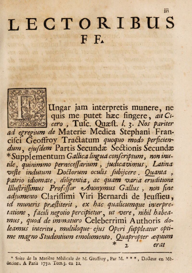 LECTORIBUS F F* Ungar jam interpretis munere, ne quis me putet haec fingere, ait Ci¬ cero , Tufc. Quaeft. /. 3. Nos pariter ad egregium de Materie Medica Stephani Fran- cifci Geoffroy Tradlatum quoquo modo perficien¬ dum , ejufidem Partis Secundae Sedtionis Secundae * Supplementum Gallica lingua confcriptum, non inu¬ tile , quinimmo perneceffiarium , judicavimus, Latina vefte indutum DoBorum oculis fubijcere. Quanta * patrio idiomate, diligentia, ac quam varia eruditione lllufirijjimus Profejjor <tAnonymus Gallus , non fine adjumento Clariflimi Viri Bernardi de Jeuflieu, td muneris prajliterit , ex hac qualicumque interpre¬ tatione , facili negotio percipietur, ut vere, nihil habea¬ mus, quod de immaturo Celeberrimi A uthoris do- leamus interitu, multiloque-' ejus Operi fuppleatur opti¬ me magno Studentium emolumento. Quapropter aequum * z erat * Suite.de Ia Matiere Medicale de M. GeofFroy, Par M. * * * 3 Dodleur en decine, A Paris 1750, Tom.3. en 12.