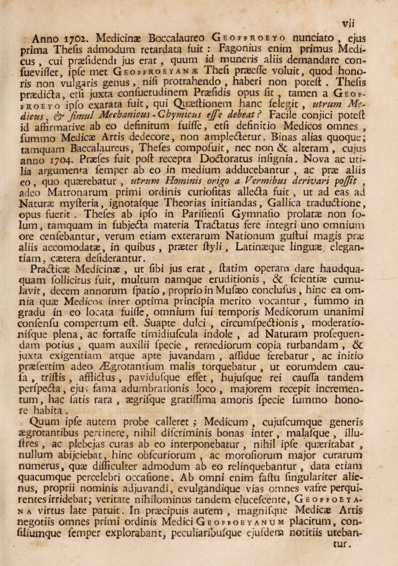 Anno 1702. Medicinae Boccalaureo Ghoffroeyo nunciato , ejus prima Thefis admodum retardata fuit : Fagonius enim primus Medi¬ cus , cui praefidendi jus erat, quum id muneris aliis demandare con- fueviftet, ipfe met Geoffroeyani The ii praeeffe voluit, quod hono¬ ris non vulgaris genus, nifi protrahendo , haberi non poteft . Theiis praedicta, etfi juxta oonfuetudinem Prsefidis opus fit , tamen a Geof- froeyo ipfo exarata fuit, qui Quaeftionem hanc felegit , utrum Me* dieus, <& Jimul Mechanicus - Cbymicus ejfe deheat ? Facile conjici poteft id affirmative ab eo definitum fuifte, etfi definitio Medicos omnes , fummo Medicae Artis dedecore, non ampledetur. Binas alias quoque; tamquam Baccalaureus, Thefes compofuit, nec non & alteram, cujus anno 1704. Praefes fuit poft recepta Dodoratus iniignia» Nova ac uti¬ lia argumema femper ab eo in medium adducebantur , ac prae aliis eo, quo querebatur , utrum Hominis origo a Vermibus derivari poj/it , adeo Matronarum primi ordinis curiofitas alleda fuit , ut ad eas ad Nature myfteria, ignotafque Theorias initiandas, Gallica tradudione, opus fuerit . Thefes ab ipfo in Parifienfi Gymnafio prolatae non fo- lum, tamquam in fubjeda materia Tradatus fere integri uno omnium ore cenfebantur, verum etiam exterarum Nationum guftui magis prae aliis accomodatae, in quibus, praeter ftyji, Latinaeque linguae, elegan¬ tiam, caetera defiderantur. Pradicae Medicinae , ut fibi jus erat, flatim operam dare haudqua- quam follicitus fuit, multum namque eruditionis, & fcientiae cumu¬ lavit, decem annorum fpatio, proprio in Mufteo conclufus , hinc ea om¬ nia quae Medicos inter optima principia merito vocantur , fummo in gradu in eo locata fuifte, omnium fui temporis Medicorum unanimi confenfu compertum eft. Suapte dulci , circumfpedionis , moderatio- nifque plena, ac fortafle timidiufcula indole , ad Naturam profequen- dam potius , quam auxilii fpecie , remediorum copia turbandam , & juxta exigentiam atque apte juvandam , affidue ferebatur , ac initio praefertim adeo yEgrotantium malis torquebatur, ut eorumdem cau- ia , triftis , afflidus , pavidufque eflet, hujufque rei caufta tandem perfpeda, ejus fama adumbrationis loco , majorem recepit incremen¬ tum , hac fatis rara , segrifque gratiffima amoris fpecie fummo hono¬ re habita * Quum ipfe autem probe calleret ; Medicum , cujufcumque generis aegrotantibus pertinere, nihil diferiminis bonas inter , malafque , illa- lires , ac plebejas curas ab eo interponebatur, nihil ipfe quaeritabat , nullum abijclebat, hinc obfcuriorum , ac morofiorum major curarum numerus, quae difficulter admodum ab eo relinquebantur , data etiam quacumque percelebri occafione. Ab omni enim faftu fingulariter alie¬ nus, proprii nominis adjuvandi, evulgandique vias omnes vafre perqui¬ rentes irridebat; veritate nihilominus tandem elucefcente, Geopfoeya- n a virtus late patuit. In praecipuis autem , magnifque Medicae Artis negotiis omnes primi ordinis Medici Ge offoe y an um placitum, con» filiumque femper explorabant* peculiaribufque ejufdem notitiis uteban¬ tur»