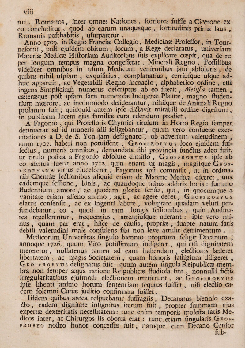 tur . Romanos, inter omnes Nationes, fortiores fuiffe a Cicerone ex eo concluditur, quod ab earum unaquaque , fortitudinis prima laus , Romanis pofthabitis ? ufurparetur . Anno 1709. in Regio Franciae Collegio, Medicinae Profeffor, in Tour- nefortii, poft ejufdem obitum , locum , a Rege declaratus, univerfam Materiae Medicae Hiftoriam Auditoribus fuis explicare coepit, qua de re per longum tempus magna congefferat . Minerali Regno , FofTilibus videlicet omnibus in ufum Medicum venientibus jam abfolutis , de quibus nihil ufpiam , exquifitius, complanatius , certiufque ufque ad¬ huc apparuit , ac Vegetabili Regno incoado , alphabetico ordine , etfi ingens Simplicium numerus defcriptus ab eo fuerit, Melijfa tamen , caeteraeque poft ipfam fatis numerofae Indigenae Plantae, magno (luden¬ tium moerore, ac incommodo defiderantur, nihilque de Animali Regno prolatum fuit; quidquid autem ipfe didavit mirabili ordine digeftum , in publicam lucem ejus familiae cura edendum prodiet. A Fagonio , qui Profefforis Chymici titulum in Horto Regio femper detinuerat ad id muneris alii feligebantur, quum vero confuetae exer¬ citationes a D. de S. Yon jam deffignato , ob adverlam valetudinem , anno 1707. haberi non potuiffent , Geoffroeyus loco ejufdem fuf- fedus , numeris omnibus, demandata fibi provincia fundus adeo fuit, ut titulo poli:ea a Fagonio abfolute dimiflo , Geoffroeyus ipfe ab eo afcitus fuerit anno 1712. quin etiam ut magis, magifque G e o f- froeyana virtus elucefceret , Fagonius ipfi commifit, ut in ordina¬ riis Chemiae Icdionibus aliquid etiam de Materie Medica diceret, una eademque feffione , binis , ac quandoque tribus additis horis : fummo ftudentium amore, ac quodam gloriae fenfu, qui, in quocumque a vanitate etiam alieno animo , agit, ac agere debet, Geoffroeyus elatus confenfit , ac ex ingenti labore , voluptate quadam veiuti per¬ fundebatur , eo , quod in tam longis feffionibus , quin Audito¬ res repellerentur , frequentius , attentiufque aderant : ipfe vero mi¬ nus , quam par erat, hifce de caufis, proprias, fuapte natura fatis debili valetudini male confulens fibi non leve attulit detrimentum . Medicorum Univerfitas fmgulo biennio proprium feiigit Decanum , annoque 1726. quum Viro potiffimum indigeret, qui etfi dignitatem mereretur, nullatenus tamen ad eam habendam , eledionis laederet libertatem , ac magis Societatem , quam honoris faftigium diligeret , Geoffroeyus defignatus fuit: quum autem fmgulaRejpublicae mem¬ bra non femper aequa ratione Reipublicae ftudiofa fint , nonnulli fidis irregularitatibus ejufmodi eledionem irretierunt , ac Geoffroeyus ipfe libenti animo horum fententiam fequtus fuiffet, nifi eledio ea¬ dem folemni Curiae juditio confirmata fuiflet. Iifdem quibus antea refpuebatur fuffragiis , Decanatus biennio exa- do, eadem dignitate infignitus iterum fuit , propter fummam ejus expertae dexteritatis neceffitatem: tunc enim temporis molefta fatis Me¬ dicos inter, ac Chirurgos lis oborta erat : tunc etiam fingularis Geof- froeyo noftro honor conceflus fuit, namque cum Decano Cenfor fub-