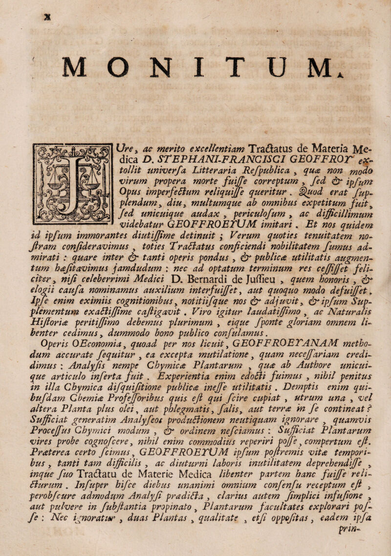 Ure % ac merito excellentiam Tradatus de Materia Me~ dica Z>. STEPHANLFRANGISCI GEOFFROT ex¬ tollit tmiverfa Litteraria Re fpublic a y qua non modo virum propera morte fuiffe correptum, fed & ipfum Opus imperfeBum reliquiffe queritur* Quod erat fup- plendum y multumque ab omnibus expetitum fuit y fed unicuique audax > perkulofum > ac difficillimum videbatur GEOFFROETUM imitari . Et nos quidem id ipfum immorantes diutiffime detinuit ; Verum quoties tenuitatem no- Jlram confide ravimus , toties TraBatus conficiendi nobilitatem fumus ad¬ mirati : quare inter & tanti operis pondus > & publica utilitatis augmen¬ tum hafitavimus jamdudum : nec ad optatum terminum res ceffifjet feli¬ citer y nifi celeberrimi Medici D. Bernardi de Juffieu > quem honoris , & elogii caufa nominamus auxilium interfuiffet, aut quoquo modo defuiffet. Ipfe enim eximiis cognitionibus y noiitnfque nos adjuvit y & ipfum Sup¬ plementum exaBiffime cafiigavit . Viro igitur laudatiffimo, ac Naturalis Hiftoria peritiffimo debemus plurimum y eique fponte gloriam omnem li¬ benter cedimus y dummodo bono publico confulamus. Operis OEconomia s quoad per nos licuit, GEQFFROEVANAM metho¬ dum accurate f equitur y ea excepta mutilatione, quam necejfariam credi¬ dimus : Analyfis nempe Ghymica Plantarum y qua ab Authore unicui¬ que articulo inferta fuit . Experientia enim edoBi fuimus , nihil penitus in illa Ghymica difquifitione publica inejfe utilitatis . Demptis enim qui- bufdam Qbemia Profejforibus quis ejl qui fcire cupiat , utrum una , vel altera Planta plus olei, aut phlegmatis, falis> aut terra in fe contineat ? Sufficiat generatim Analyfeos produBionem neutiquam ignorare y quamvis Proceffus Qhymici modum , & ordinem ne fetamus : Sufficiat Plantarum vires probe cognofcere y nihil enim commodius reperiri poffe y compertum efi. Frater e a certo f cimus, GEQFFROETUM ipfum poftremis vita tempori¬ bus y tanti tam difficilis y ac diuturni laboris inutilitatem dxprehendiffe y inque fuo Tractatu de Materie Medica libenter partem hanc fuiffe reli- Burum . Infuper hifce diebus unanimi omnium confenfu receptum efi y perobfcure admodu,m Analyfi pradiBa , clarius autem fimplici infufione y aut pulvere in fubfiantia propinato y Plantarum facultates explorari pof¬