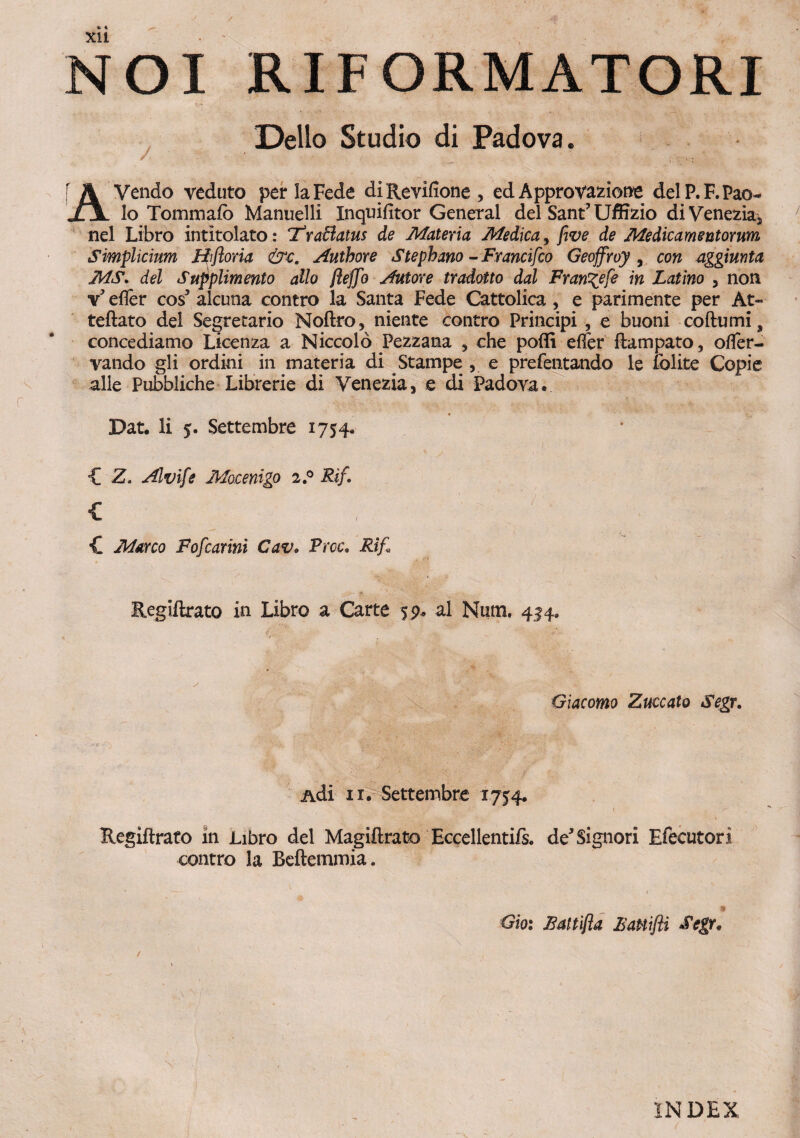 NOI RIFORMATORI Delio Studio di Padova. Z ' ' . ' AVendo veduto per laFede diRevifione, ed Approvazione delP.F.Pao- lo Tommafo Manuelli Inquifitor General dei Sant? Uffizio di Venezia* nel Libro intitolato: Tfraftatus de Materia Medica, five de Medicamentorum Simplicium Hifloria &c. Autbore Stepbano - Francifco Geoffroy , con aggiunta MS. dei Supplimento alio flejfo Aut ore tradat to dal Fran^efe in Latino , non v5 effer cos5 alcuna contro la Santa Fede Cattolica , e parimente per At» teftato dei Segretario Noftro, niente contro Principi , e buoni coftnmi s concediamo Licenza a Niccolo Pezzana , che pofli effer ftampato, offer- yando gli ordini in materia di Stampe , e prefentando le iblite Copie alie Pubbliche Librerie di Venezia, e di Padova. Dat. Ii $. Settembre 1754. { Z. Alvife Mocenigo 2.0 Rif. £ , p | ; £ Marco Fofcarini Cav• Prcc, Rif, Regiftrato in Libro a Carte fp* al Num. 4^4. c .. - ' '_J~7 . Giacomo Zuccato Segr. Adi 11. Settembre 1754. Regiftrato in Libro dei Magiftrato Eccellentifs* de5Signori Efecutori contro la Beftemmia. * » 9 Gio: JSattifta liauifii Segr, INDEX