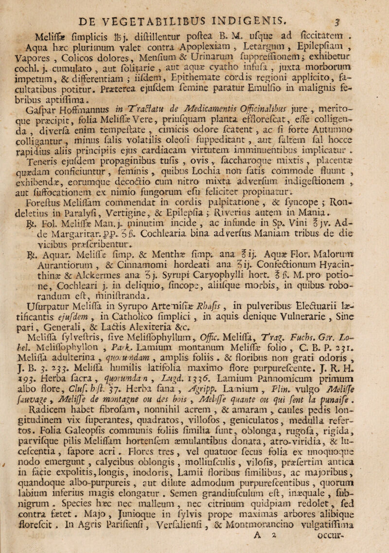 Meliffa? fimplicis Ifcj. diftillentur poftea B. M, ufque ad ficcitatem . Aqua hxc plurimum valet contra. Apoplexiam Letargum , Epilepfiam , Vapores , Colicos dolores, Menfium & Urinarum fuppreitxonem3 exhibetur cochl. j. cumulato > aut folirarie , aut aqua? cyatho infofa , juxta morborum impetum, & differentiam ; iifdem, Epithemate cordis regioni applicito, fa¬ cultatibus potitur. Praeterea ejufdem femine paratur Emulfio in malignis fe¬ bribus aptiflima. Gafpar Hoffmannus in Traffatu de Medicamentis Officinalibus jure , merito¬ que pracipit, foliz Meliffe Vere , priufquam planta efflotefcat, effe colligen¬ da , diverfa enim tempeftate , cimicis odore fcatent ,, ac fi forte Autumno colligantur , minus lalis volatilis olaofi fuppeditant , aut falcem- lal hocce rapidius aliis principiis ejus cardiacam virtutem imminuentibus implicatur .. Teneris ejufdem propaginibus tufis , ovis y faccharoque mixtis , placentae quadam conficiuntur , feminis , quibus Lochia non fatis commode Suunt , exhibendas, eorumqtie decodio cum nitro mixta adverfum indigeftionenx » aut fuffocationem ex nimio fungorum efu feliciter propinatur . Foreftus Meliffam commendat in cordis palpitatione , & fyncope ; Ron- deletius in Paralyfi, Vertigine, &. Epilepfia , Riverius autem in Mania.. fy. Foh Meliffe Man.j. minutim incide , ac infunde in Sp. Vini §jy. Ad¬ de Margaritar. 3fL Cochlearia, bina adverfus Maniam, tribus de die vicibus prsefcribentur.. Aquar. Meliffe fimp. & Mentha fimp.. ana ? ij. Aquar Flor. Malorum Aurantiorurn , & Cinnamomi hordeati ana/3 ij. Confedionum Hyacin¬ thina? & Alckermes ana 3j. Syrupi Caryophylli hort* 5 f. M.pro potio¬ ne, Cochleari j, m deliquio, fincope, aiiifque morbis, in quibus robo¬ randum eft, miniftranda. Ufurpatur Meliffe in Syrupo Artemiftar Rhufis , in pulveribus- Eleduarii lae¬ tificantis ejufdem , in Catholico Ampliet , in aquis denique Vulnerarie , Sine pari, Generali, & Ladis Alexiteria &c.. Meliffa fylveftris, five Meliflophyllum,. Ojfic» Meliffa, 'Tvag. Fuchs.Ger. Lo~ beL Meliffophyllon , Park. Lamium montanum Meliffe folio, C. B. F. 23U Meliffa adulterina „ quo, u ndam , amplis foliis . & floribus non grati odoris , J. B. 3« 235. Meliffe humilis latifolia maximo flore purpurefcente. J. R. H„ i 93. Herba facra, quorumdam , Lugd. 1336. Lamium Pannomicum primum albo flore, Cluf hfl. 37.. Herba fana , Jgripp. Lamium ,, Flin. vulgo Meliffe fuuvage y Meliffe de montagne ou des bois , Mehjfe quante ou qui fent la punaife . Radicem habet fibrofam, nonnihil acrem , & amaram y caules pedis lon¬ gitudinem vix fuperantes, quadratos., villofos , geniculatos, medulla refer¬ tos. Folia Galeopfis communis foliis fimilia funt, oblonga, rugofa, rigida, parvifque pilis Meliffam hortenfem aemulantibus donata, atro-viridia, & lu- cefcentia, fapore acri. Flores tres , vel quatuor fecus folia ex unoquoque nodo emergunt , calycibus oblongis, molliufculis , vilofis, prsefertim antica in fa<pie expolitis,longis, inodoris, Lamii floribus fimilibus, ac majoribus, quandoque albo-purpureis ,. cut dilute admodum purpurefcentibus , quorum labium inferius magis elongatur . Semen grandiufculum eft, inaequale , fub- nigrum . Species hxc nec malleum, nec citrinum quidpiam redolet, fed contra fetet. Majo, Jumoqtie in fylvis prope maximas arbores alibique florefcit . In Agris Parifieufi, Verfalienft, & Monemorancino yulgatiflima A 2 occur-