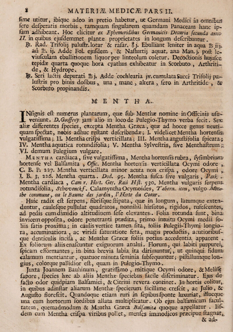 Ime utitur, ibique adeo in pretio habetur, uc Germani Medici in omnibus fere defperatis morbis, tamquam lingularem quamdam Panaceam hanc ip- fain adhibeant. Hoc elicitur ex ephemeridibus Germanicis Decuria fecunda anno, //. in quibus ejufdemmet planta proprietates in longum defcribuntur. gt* Rad. Trifolij paluftr.lotar & rafer* Ebulliant leniter in aqua Ibjife aci Ib. ij. Adde EoL ejufdem , Sc Naflurtij. aquat, ana Man. j. poft le- viufeulam ebullitionem liquor per linteolum coletur . Deco&ionis httjufce tepida? quarta quoque hora cyathus exhibeatur in, Scorbuto, Arthriti¬ de , & Hydrope. Seri ladis depurati Ibj* Adde cochlearia jv. cumulata Succi Trifolij pa~ luftris pro binis dofibus ». una mane altera , fero. in. Arthritide , & Scorbuto propinandis. M E N T H AU INffgnis eft numeros plantarum,.quae fiib Mentha? nomine inOfficinis uffiu veniunt.. DMeoffroy jam alio in loco de Pulegio-Thymo verba fecit. Sex; alia? differentes fpecies, excepta Mentha Graea , qua ad hocce genus neuti— quamfpedat, nobis adhuc reftant deferibenda?; L videlicet Mentha hortenfe vulgatiffima; II. Mentha crifpa verticillata; III. Mentha anguftifolia fpicata^ IV. Mentha aquatica rotundifolia; V. Mentha Sylveftris, fiye Menthaftrunx;; VI. demum Pulegium vulgare* Mentha cardiaca, live vulgat illima, Mentha hortenfis rubra, fyfimbrium; hortenfe vel Balfamita , Offic. Mentha hortem is verticillata Ocymi odore C. B. P; 227. Mentha verticillata minor acuta non crifpa , odore Ocymi s, L B«. 3, 226. Mentha quarta.. Dod* 95. Mentha fufea- five vulgaris , Park - Mentha cardiaca , Camr. Hort. Ger, Raii Hjl. 530, Mentha vulgaris f@rpeft& lotundifolia, Schvvenckf. CalamynthaOcymoides, 'Tabem»- iconr vulgo $he commune y ou leBaume des jardin, FHerte du Coeur * Huic radix eft ferpens ^ fibrifque iiipata, qua? in longum , latumque exten¬ duntur, caulefquepullulat quadratos9 nonnihil hirfutos, rigidos, rafefcentes, ad pedis cumdimidio altitudinem fefe elevantes,. Folia rotunda funt, bina: Invicem oppofita, odore penetranti prodita, primo intuitu Ocymi medii fo¬ liis fetis proxima; in caulis vertice tamen fita, loliis Pulegii^Thymi longio¬ ra, accuminatiora , ac viridi fetiiratiore feta, magis produdis , acutioribuf- que denticulis incifa , ac Mentha Gra?ca? foliis potius- accedentia apparent ». Ex foliorum aliis enafeuntur exiguorum analui. Florum , qui labiti purpurei;, {picam efformantes , in bina brevia labia, ita dirimuntur*, ut quinqui. fiduna calamum mentiantur,, quatuorminutafeminia fubfequuntur; piftillumquelon¬ gius, colorque pallidior eft , quam in Pulegio-Thymo . Juxta Joannem Bauhinum,, gratiftimo , mitique Ocymi odore, &Melid£ fapore, fpecies ha?c ab aliis Mentha? fpeciebus facile diferiminatur. Ejus de fafto odor quidpiam Balfamici, &Citrini revera continet. In hortis colitur,, in quibus adindar aliarum Mentha? fpecierum facillime crefeit, ac Julio, & Augufto florefeit. Quandoque etiam ruri in fepibusfponte luxuriat, illucque una cum hortorum fordibus allata multiplicatur... Ob ejus balfarnicam facul-, tatem, quemadmodum & Mentha Gneca Balfamita quoque appellatur . Iis¬ dem cum Mentha, crifpa viribus .pollet*, menfes immodicos pra?cipue. ftagnat^ & a d-