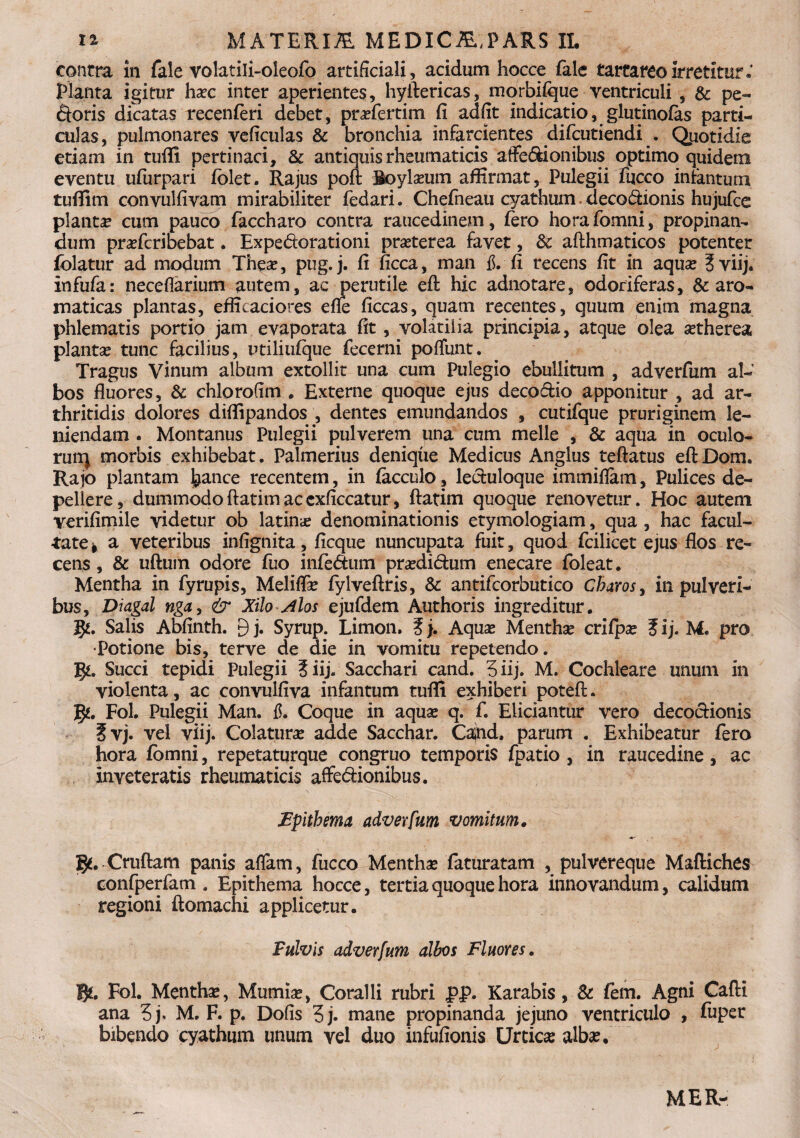 contra in fale volatili-oleofo artificiali, acidum hocce fale tarcareoirretitur.* Planta igitur ha?c inter aperientes, hyilericas, morbifque ventriculi , & pe¬ ctoris dicatas recenferi debet, pra?fertim fi adfit indicatio, glutinofas parti¬ culas, pulmonares veficulas & bronchia infarcientes difcutiendi . Qiiotidie etiam in tuffi pertinaci, & antiquis rheumaticis affecionibus optimo quidem eventu ufurpari folet. Rajus poft Boyla?um affirmat. Pulegii fucco intantutn tuffim convulfivam mirabiliter fedari. Chefneau cyathum deco&ionis hujufce planta* cum pauco faccharo contra raucedinem, fero horafomni, propinan¬ dum prafcribebat. Expe&orationi pra?terea favet, & afthmaticos potenter folatur ad modum Thea?, pug. j. fi ficca, man fi. fi recens fit in aqua? ? viij. infufa: neceflarium autem, ac perutile eft hic adnotare, odoriferas, & aro¬ maticas plantas, efficaciores efle ficcas, quam recentes, quum enim magna phlematis portio jam evaporata fit, volatilia principia, atque olea atherea planta? tunc facilius, ptiliufque fecerni poffunt. Tragus Vinum album extollit una cum Pulegio ebullitum , adverfum al¬ bos fluores, & chlorofim . Externe quoque ejus deco&io apponitur , ad ar¬ thritidis dolores diflipandos , dentes emundandos , cutifque pruriginem le¬ niendam . Montanus Pulegii pulverem una cum meile , & aqua in oculo- runj morbis exhibebat. Palmerius denique Medicus Anglus teftatus eftDom. Rajo plantam j^ance recentem, in facculo, lecluloque immiflam, Pulices de¬ pellere , dummodo ftatim ac cxficcatur, ftatim quoque renovetur. Hoc autem verifimile videtur ob latina denominationis etymologiam, qua, hac facul¬ tate * a veteribus infignita, ficque nuncupata fuit, quod fcilicet ejus flos re¬ cens , & uftum odore fuo inferum pra?di£tum enecare foleat. Mentha in fyrupis, Meliffa? fylveftris, & antifcorbutico Charos, in pulveri¬ bus, Diagal nga, & Xilo Alos ejufdem Authoris ingreditur. Salis Abfinth. 9 j. Syrup. Limon. ? j. Aqua? Mentha crilpa? ? i j. M. pro •Potione bis, terve de die in vomitu repetendo. IJt. Succi tepidi Pulegii ?iij. Sacchari cand. 3iij. M. Cochleare unum in violenta, ac convulfiva infantum tufli exhiberi potefl;. g*. Fol. Pulegii Man. fi. Coque in aqua? q. f. Eliciantur vero decoctionis ?vj. vel viij. Colatura adde Sacchar. Caind, parum . Exhibeatur fero hora fbmni, repetaturque congruo temporis fpatio , in raucedine , ac inveteratis rheumaticis affectionibus. Epithema adverfum vomitum. Cruftam panis affam, fucco Mentha faturatam , pulvereque Maftiches confperfam . Epithema hocce, tertia quoque hora innovandum, calidum regioni ftomachi applicetur. Fulvis adverfum albos Fluores. B*. Fol. Menthae, Mumia?, Coralli rubri pp. Karabis, & fem. Agni Calli ana 3j. M. F. p. Dofis 3j. mane propinanda jejuno ventriculo , fuper bibendo cyathum unum vel duo infufionis Urticse alba?. MER-