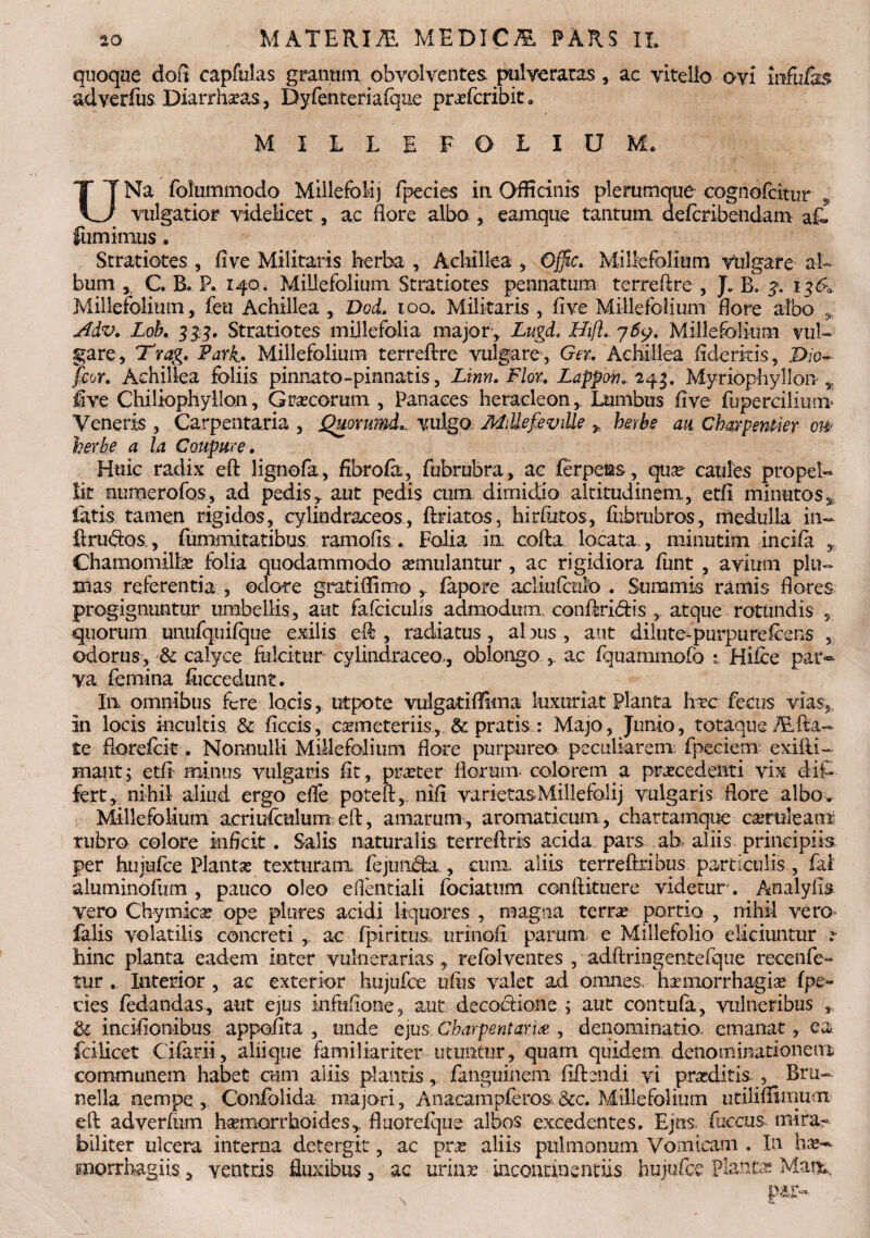 quoque doft capfulas granum obvolventes pul ve ratas, ac vitello ovi infulas ad verius Diarrha?as, Dyfenteriaique prafcribit» MILLEFOLIO M. UNa folummodo MillefoMj fpecies ili Officinis plerumque cognofcitur , vulgatior videlicet, ac flore albo , eamque tantum, defcribendam afe liimimus • Stratiotes , fi ve Militaris herba , Achillea , Offic. Millefoliu m vulgare a l¬ bum , C. B. P. 140 * Millefolium. Stratiotes pennatum terreftre , J. B. y. 136» Millefolium, feu Achillea , Dod, 100. Militaris , fi ve Millefolium flore albo , Adv. Lob. 333, Stratiotes millefolia major, Lugd, Hifl. 7Millefolium vul¬ gare, Trag. Park. Millefolium terreftre vulgare, Ger. Achillea fideritis, P/o- feor. Achillea foliis piimato-pianatis, Linn. Flor. Lappov. 243. Myriophyllon , five Chiliophyllon, Graecorum , Panaces heracleon,. Lumbus five fupercilium Veneris , Carpentaria , Quorumd... vulgo MillefeviUe , herbe an Charpentier otk herbe a la Coupure. Huic radix eft lignofa, fibrofa, fubrubra, ac ferpems, quae caules propel¬ lit numerofos, ad pedis, aut pedis cum dimidio altitudinem, etfi minutos* fatis tamen rigidos, cylindraceos, ftriatos, hirfiitos, fiibrubros, medulla in- firudos,, fummitatibus. ramofis. Folia ia cofta locata., minutim incifa , Chamomillae folia quodammodo aemulantur , ac rigidiora funt , avium plu¬ mas referentia , odore gratiflimo , fapore acliiifeiiO . Summis ramis flores progignuntur umbellis, aut falciculis admodum, confindis atque rotundis 5 quorum unufquifque exilis eft , radiatus, albus , aut dilute-purpurefeens , odorus, & calyce fulcitur cylindraceo., oblongo , ac fquammofo 1 Hifce par¬ va femina foccedunt. I11 omnibus fere locis, utpote vulgat iffiin a luxuriat Planta hvc fecus vias, in locis incultis & ficcis, coemeteriis, & pratis : Majo, Junio, totaque TE fla¬ te fiorefcic . Nonnulli Millefolium flore purpureo peculiarem fpeciem exilii- Hiant; etfi minus vulgaris fit, praeter florum- colorem a procedenti vix dif¬ fert , nihil aliud ergo efle poteft, nifi varietas.Millefo.lij vulgaris flore albo . Millefolium acriufculum eft, amarum, aromaticum, chartamque comleani rubro colore inficit. Salis naturalis terreftris acida pars ab aliis principiis per hujufce Planta? texturam fejunda , cum. aliis terreftribus particulis , fal aluminofum , pauco oleo efientiali fociatum conftituere videtur'. Analylis vero Chymica? ope piares acidi liquores , magna terra? portio , nihil vero falis volatilis concreti , ac fpiritus, urinofi parum e Millefolio eliciuntur ? hinc planta eadem inter vulnerarias, refolventes , adftringentefque recenfe- tur Interior , ac exterior hujufce ufiis valet ad omnes, haemorrhagia fpe¬ cies fedandas, aut ejus infufione, aut decodione ; aut contufa, vulneribus , & incifionibus appofita , unde ejus Charpentarue , denominatio, emanat, ea fcilicet Cifarii, aliique familiariter utuntur , quam quidem denominationem communem habet cum aliis plantis, faiiguinem fiffondi vi praeditis , Bru- nella nempe , Confolida majori, Anacampferos &c. Millefolium utiliffimuoi eft adverfum hsemorrhoidesfluorefque albos excedentes. Ejus fuccus mira¬ biliter ulcera interna detergit, ac pne aliis pulmonum Vomicam . In ha?- imorrhagiis, ventris fluxibus, ac urina? incontinentiis hujufce planta? Matis*