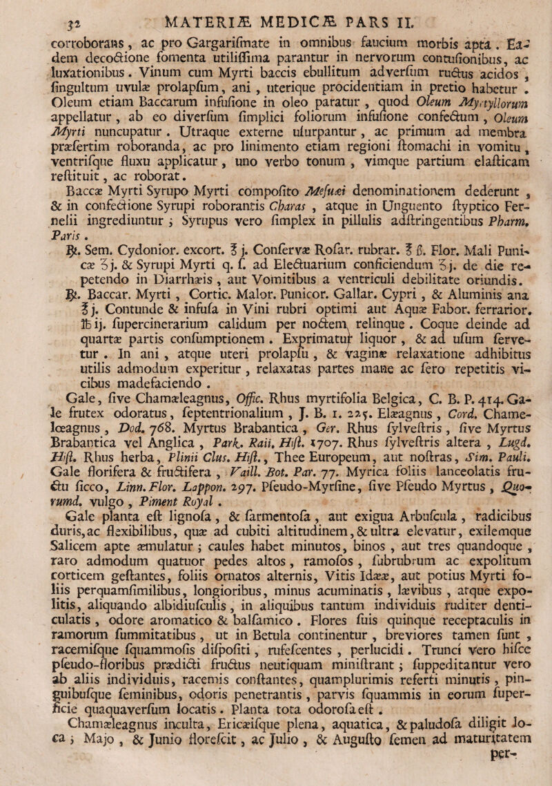 corroborans, ac pro Gargariftnate in omnibus faucium morbis apta. Ea¬ dem decodione fomenta utilifiima parantur in nervorum eontufionibus, ac lunationibus. Vinum cum Myrti baccis ebullitum adverftim rudus acidos , fingultum uvula? prolapfum, ani , uterique procidentiam in pretio habetur . Oleum etiam Baccarum infufione in oleo paratur , quod Oleum Mynyllorum appellatur , ab eo diverfum fimplici foliorum infufione confedum , Oleum Myrti nuncupatur . Utraque externe ufurpantur , ac primum ad membra pradertim roboranda, ac pro linimento etiam regioni ftomachi in vomitu, ventrifque fluxu applicatur, uno verbo tonum , vimque partium elafticam reftituit, ac roborat, Bacca? Myrti Syrupo Myrti compofito Mefu<ei denominationem dederunt s & in confedione Syrupi roborantis Charas , atque in Unguento ftyptico Fer- rselii ingrediuntur ; Syrupus vero fimplex in pillulis adftringentibus Pharm. Paris . 5*. Sem. Cydonior. excort. ? j. Confervas Rofar. rubrar. % fi. Flor. Mali Puni* ca? 5j. & Syrupi Myrti q. f. ad Eleduarium conficiendum '5 j. de die re¬ petendo in Diarrhoeis , aut Vomitibus a ventriculi debilitate oriundis. Baccar. Myrti, Cortic. Maior. Punicor. Gallar. Cypri, & Aluminis ana f j. Contunde & infufa in Vini rubri optimi aut Aqua? Fabor, ferrarior. Te> ij. fupercinerarium calidum per nodem relinque . Coque deinde ad quarta partis confumptionem . Exprimatur liquor , & ad ufum ferve¬ tur . In ani , atque uteri prolapfu , & vagina relaxatione adhibitus utilis admodum experitur, relaxatas partes mane ac fero repetitis vi¬ cibus madefaciendo . Gale, five Chamadeagnus, Offic. Rhus myrtifolia Belgica, C. B. P. 414. Ga- le frutex odoratus, feptentrionalium , J. B. 1. 22.?. Elaagnus , Cord. Chame- Iceagnus , Dod. 768. Myrtus Brabantica , Ger. Rhus fylveftris , five Myrtus Brabantica vel Anglica , Park- Raii. JFiifl. 1707. Rhus fylveftris altera , Lugd. Jrlifl, Rhus herba, Plinii Cius. Hifl., Thee Europeum, aut noftras. Sim. Pauli. Gale florifera & frudifera , Vaill. Bot. Par. 77. Myrica foliis lanceolatis fru- du ficco, Linn.Flor. Lappon. 297. Pfeudo-Myrfine, five Pfeudo Myrtus , Quo~ vumd. vulgo , Piment Royd . Gale planta eft lignofa , & farmentofa , aut exigua Arbufcula , radicibus duris,ac flexibilibus, qua? ad cubiti altitudinem, &ultra elevatur, exilemque Salicem apte aemulatur ; caules habet minutos, binos , aut tres quandoque , raro admodum quatuor pedes altos, ramofos , fubrubrum ac expolitum corticem geftantes, foliis ornatos alternis, Vitis Ida?a?, aut potius Myrti fo¬ liis perquamfimilibus, longioribus, minus acuminatis , levibus , atque expo¬ litis^ aliquando albidiufculis, in aliquibus tantum individuis ruditer denti¬ culatis , odore aromatico & balfamico . Flores fuis quinque receptaculis in ramorum fummitatibus, ut in Betula continentur , breviores tamen fiint , racemifque fquammofis difpofiti, rufefeentes , perlucidi. Trunci vero hifce pfeudo-floribus prsedidi frudus neutiquam miniftrant; fuppeditantur vero ab aliis individuis, racemis conflantes, quamplurimis referti minutis , pin- fuibufque feminibus, odoris penetrantis , parvis fquammis in eorum fuper- cie quaquaverfiim locatis. Planta tota odorofaeft * Chamadeagnus inculta, Ericadfque plena, aquatica, &paludofa diligit lo¬ ca j Majo , & Junio florefcit, ac Julio , & Augufto femen ad maturitatem per-