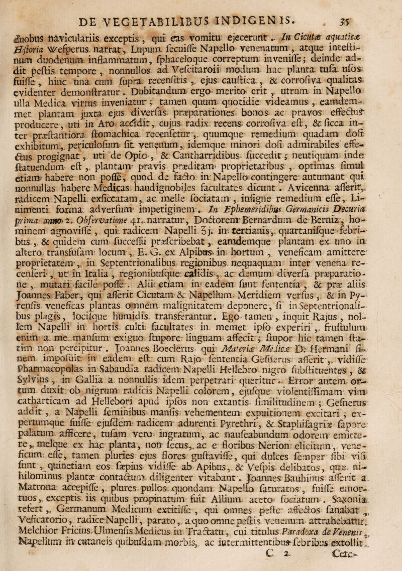 duobus naviculariis exceptis , qui eas vomitu ejecerunt .. In Cicutce aquatica jEfrftoria Wefperus narrat . Lupum fecuifle Napello venenatum , atque intefti- num duodenum inflammatum, fphaceloque correptum invenifle, deinde ad¬ dit peftis tempore , nonnullos ad Vefcitaroii modum hac planta tufa ufos fuifle, hinc una cum fupra recenfitis , ejus caufMca , & corrofiva qualitas, evidenter demonftratur. Dubitandum ergo merito erit r utrum in Napello ulla Medica virtus inveniatur ; tamen quum, quotidie videamus , eamde-m- met plantam juxta ejus diverfas pnrparationes bonos ac pravos effedu£' producere , uti in Aro acddit , cujus radix: recens corrofiva eft, & ficca in¬ ter pmeftantiora HomacMca recenfemr, quumque remedium quadam clofi exhibitum,, periculofinn fit venenum, idemque. minori dofi admirabiles effe¬ ctus progignat, uti de Opio, & : Cantharridibus; fuccedit $ neutiquam inde ftatuendum eft „ plantam' pravis praeditam* proprietatibus , optimas finiul etiam? habere non pofle, quod de fado in Napello contingere autumant qui nonnullas habere Medicas haud ignobiles facultates dicunt. Avicenna aflerit, radicem Napelli exficcatam, ac meile fociatam , infigne remedium efle, Li¬ nimenti forma: adverfurrr impetiginem . In Ephemeridibus Germanicis Decuria prima anm»2» 0bfervatme 41»,narratur, Dodorem Bemardmn. de-Berniz’, ho¬ minem? agnavifle , qui: radicem Napelli 5j. in- tertianis,, quartanifque febri¬ bus quidem cum> fucceflu praefcribebaty eamdemque plantam ex uno in altero transfufam locum v EvG. ex Alpibus* itr- hortum , veneficam amittere proprietatem ,, in Septentrionalibus regionibus nequaquam inter venena re- cenferi* ,■ ut in Italia ., regionibulque; calidis , ac demum diverfe. praeparatio¬ ne , mutari'facile pofle . Alii: etiam in eadem funt (ententia, <k pvx aliis Joannes Faber , qui aflerit Cicutam & Napellum Meridiem verfusfkin Py- renfis veneficas plantas omnem malignitatem' deponere , fi in Septentrionali¬ bus plagis, locilque humidis. transferantur. Ego, tamen inquit Rajus , nol¬ lem Napelli in hortis culti: facultates in memet ipfo experiri,. fruftulum* enim a me. manfiim exiguo ftupore linguam affecit; ftupor hic tamen fta- - tttn non percipitur-. Joannes Boederus qui- Materia Melica Drttermani fi¬ nem impofuit: in eadem eft: cum Rajo fententia Ge (herus aflerity vidifle Pharmacopolas in Sabaudia radicem: Napelli Hellebro nigro fiuhftituentes , & Sylvius j in Gallia a nonnullis idem perpetrari queriturError autem or¬ tum. duxit ob nigrum radicis Napelli colorem, ejtifque violentiflimam vim* catharticam ad Hellebpri apud ipfos non extantis» ftmilimdinern Gefnerus addit , a Napelli feminibus manfis- vehementem expuitionem excitari ; ex- pertmnque. fuifle ejufdem radice or adurenti Pyrethri , &. Staphifagrix fepore palatum, afficere, tufam vero-ingratum, ac naufeabiindum o do re m emitte¬ re,.. meique ex hac planta, non fecns,,.ac e floribus Nerion* elicitumy vene¬ ficum: efle, tamen pluries ejus flores guftavifle, qui dulces fempsr fibi vifi fimt , qumetiain eos faepius vidifle ab Apibus, & Yefpis delibatos, quas ni¬ hilominus planta contaduni diligenter vitabant . Joannes Bauhihus aflerit a Matrona accepi fle , plures pullos quondam Napello feturatos;, fuifle emor¬ tuos exceptis iis quibus propinatum feit Allium aceto fodatum-. Sa^onia refert,. Germanum Medicum extitiffe , qui omnes pefte affedos fanabat Yeficatorio , radice-Napellr, parato , a quo omne peftis venenum attrahebatur,, Melchior Fricius.Ulmenfis Medicns in Tradatu, cui titulus .Paradoxa, de Venenis 9. Napellum it* cutaneis quibufdam morbis,, ac iatermittentibi»febribus extollit C a. Cete.-.