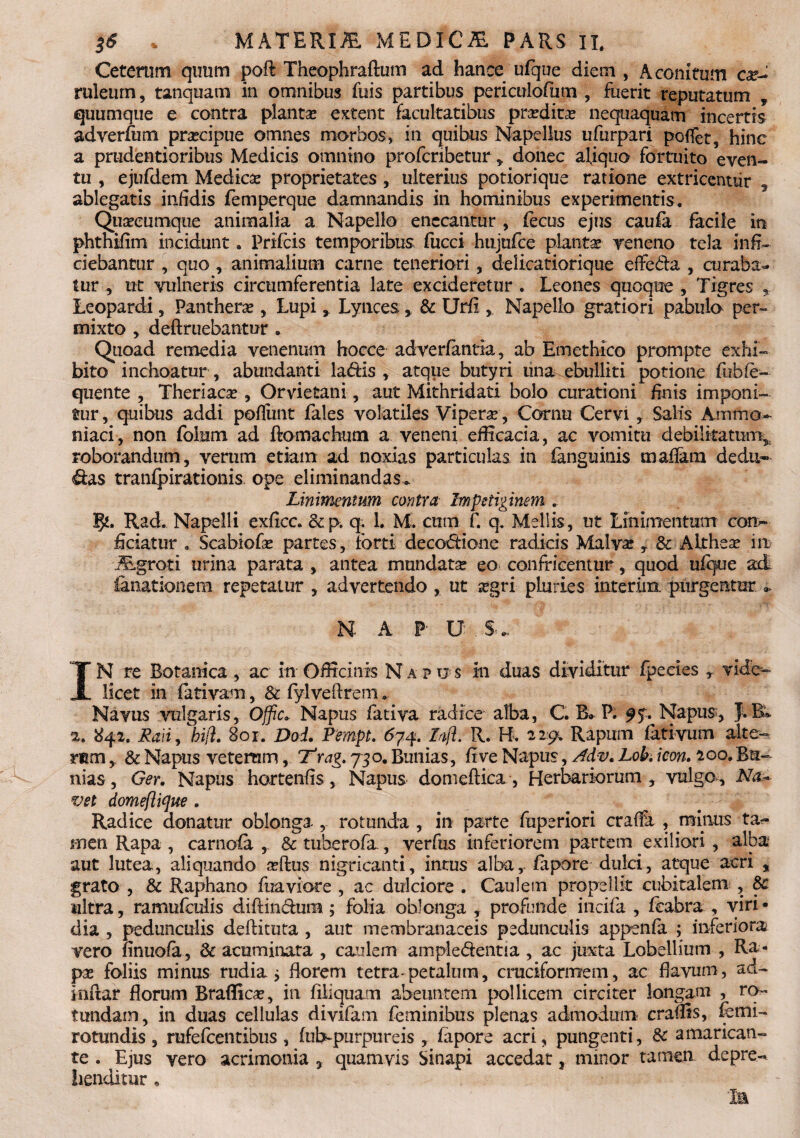 Ceterum quum poft Theophraftum ad hance ufque diem, Aconitum ruletirn, tanquam in omnibus fuis partibus periculofium , fuerit reputatum , quumque e contra plantas extent facultatibus prardica: nequaquam incertis adverfum pracipue omnes morbos, in quibus Napellus ufurpari poffet, hinc a prudentioribus Medicis omnino profcnbetur, donec aliquo fortuito even¬ tu , ejufdem Medica proprietates, ulterius potiorique ratione extricentur , ablegatis infidis femperque damnandis in hominibus experimentis. Quascumque animalia a Napello enecantur , fiecus ejus caufa facile in phtnifim incidunt. Prifcis temporibus fucci hujufce plantas veneno tela infi¬ ciebantur , quo , animalium carne teneriori, delicatiorique effera , curaba¬ tur ut vulneris circumferentia late excideretur . Leones quoque , Tigres 9 Leopardi, Panthera: , Lupi» Lynces * & Urfi ,. Napello gratiori pabulo per¬ mixto , definiebantur . Quoad remedia venenum hocce adverfantia, ab Emethico prompte exhi¬ bito inchoatur , abundanti latfiis , atque butyri una ebullit i potione fubie- quente , Theriaca: , Orvietani, aut Mithridati bolo curationi finis imponi¬ tur, quibus addi pofiiint fales volatiles Vipera, Cornu Cervi , Salis Ammo^ niaci, non foium ad ftomachum a veneni efficacia, ac vomitu debilitatum^ roborandum, verum etiam ad noxias particulas in fanguinis maflara dedu¬ cas tranfpirationis ope eliminandas* Linimentum contra Impetiginem . Rad. Napelli exficc. &p. q. 1. M. cum f. q. Mellis, ut Linimentum con¬ ficiatur . Scabiofie partes, forti deco&ione radicis Malva: * & Althea: ire JEgroti urina parata , antea mundata: eo confricentur, quod ufque ad. fanationera repetatur , advertendo , ut srgri pluries interim. purgentur N A P- U S. IN re Botanica , ac in Officinis Napus in duas dividitur fpecies , vide¬ licet in fativam, & fylveftrem.. Navus vulgaris, Offic* Napus fativa radice alba, C. B» P; 95. Napus-, JtBk 2. 842. Laii, bifl. 801. Doi. PempL <574. Lnji. R. B. 22:95. Rapum fativum alte¬ rum ,. & Napus veterum, 7'rag. 730. Bunias, five Napus, Adv, Lob. icon. 200. Bu¬ nias, Ger. Napus hortenfis, Napus domeftica, Herbariorum, vulgo. Na*- vet domeflifae . Radice donatur oblonga , rotunda , in parte fuperiori craffa , minus ta<- men Rapa , carnofa , & tuberofa , verfus inferiorem partem exiliori , alba aut lutea, aliquando adlus nigricanti, intus alba, fapore dulci, atque acri , grato , & Raphano fuaviorc , ac dulciore . Caulem propellit cubitalem , 8c ultta, ramufeulis diftindum; folia oblonga , profunde incifa , fcabra , viri¬ dia , pedunculis deftituta , aut membranaceis pedunculis appenfa ; inferiora vero nnuofa, Cacuminata , caulem ample&entia , ac juxta Lobellium , Ra¬ pa: foliis minus rudia* fiorem tetra-petalum, cruciformem, ac flavum, ad- inftar florum Braflicv, in filiquam abeuntem pollicem circiter longam , ro¬ tundam, in duas cellulas divifam feminibus plenas admodum craffis, fiemi- rotundis, rufefeentibus , fub-purpureis , fapore acri, pungenti, Sc amarican¬ te . Ejus vero acrimonia , quamvis Sinapi accedat, minor tamen depre-* Iienditur ,