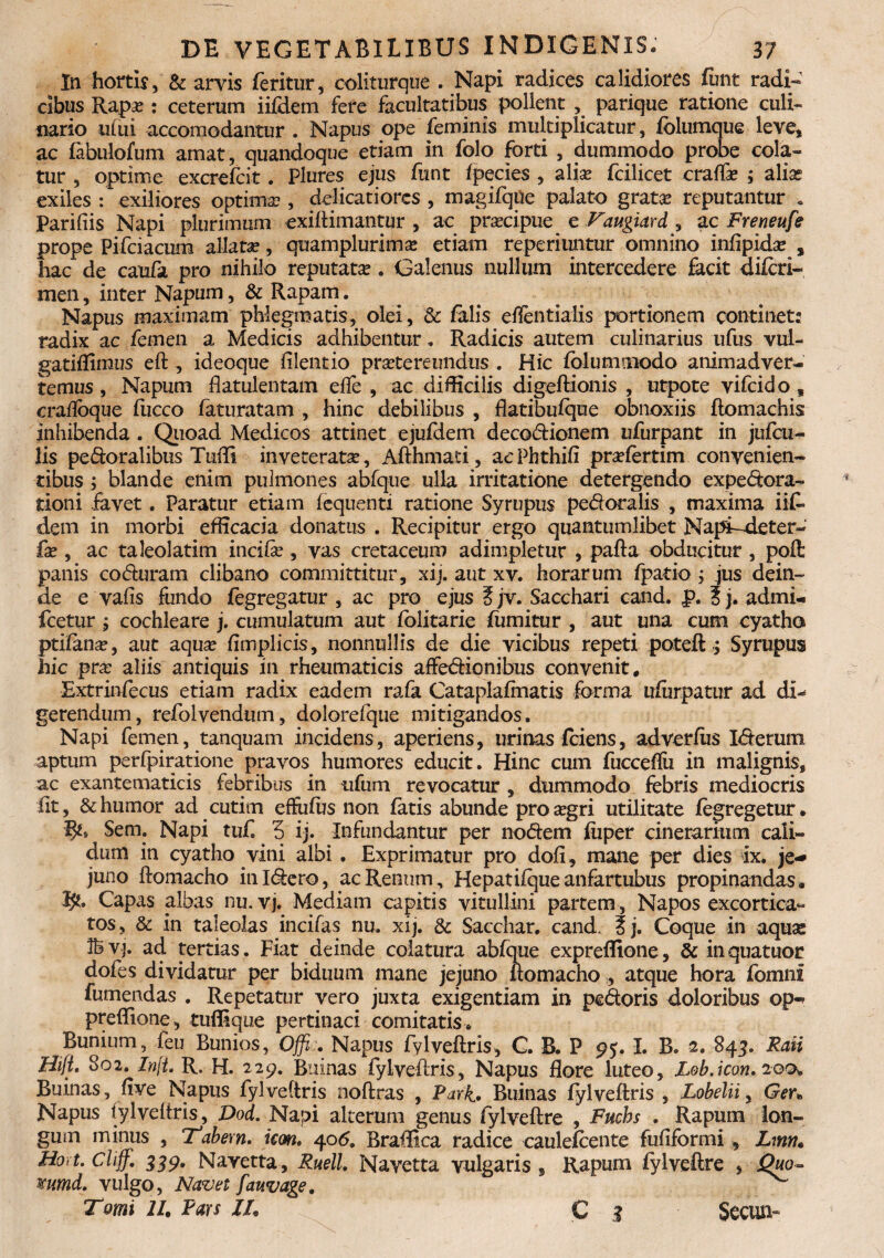 In hortis, & arvis feritur, coliturque . Napi radices calidiores funt radi¬ cibus Rapa? : ceterum iifdem fere facultatibus pollent , parique ratione culi¬ nario utui accomodantur . Napus ope feminis multiplicatur, folumque leve, ac fabulofum amat, quandoque etiam in folo forti , dummodo probe cola¬ tur , optime excrefcit. Plures ejus funt fpecies , alise fcilicet crafla? ; alias exiles : exiliores optima?, delicatiores , magifque palato grata? reputantur • Parifiis Napi plurimum exiitimantur , ac prsecipue^ e Taugiard , ac Freneufe prope Pifciacum allata, qruamplurima? etiam repcriuntur omnino inflpida? , hac de caufa pro nihilo reputata?. Galenus nullum intercedere facit difcri- men, inter Napum, & Rapam. Napus maximam phlegmatis, olei, & falis effentialis portionem continet: radix ac femen a Medicis adhibentur. Radicis autem culinarius ufus vul- gatiffimus eft, ideoque iilentio praetereundus . Hic folumniodo animadver¬ temus , Napum flatulentam efle , ac difficilis digeftionis , utpote vifcido s craifoque fucco faturatam , hinc debilibus , flatibufque obnoxiis ftomachis inhibenda . Quoad Medicos attinet ejufdem decoctionem ufurpant in jufcu- lis peCtoralibus Tuffi inveterata?, Afthmati, aePhthifi pra?fertim convenien¬ tibus ; blande enim pulmones abfque ulla irritatione detergendo expedora- tioni favet. Paratur etiam iequenti ratione Syrupus pedotalis , maxima iit dem in morbi efficacia donatus . Recipitur ergo quantumlibet Napt-deter- fa? , ac taleolatim incifx, vas cretaceum adimpletur , pafta obducitur , poft panis coduram clibano committitur, xij. aut xv. horarum fpatio ; jus dein¬ de e vafis fundo fegregatur , ac pro ejus ? jv. Sacchari cand. p. ? j. admi- fcetur j cochleare j. cumulatum aut fblitarie fumitur , aut una cum cyatho ptifana?, aut aqua? fimplicis, nonnullis de die vicibus repeti poteft ; Syrupus hic pra? aliis antiquis in rheumaticis affedionibus convenit, Extrinfecus etiam radix eadem rafa Cataplafmatis forma ufurpatur ad di¬ gerendum, refolvendum, doloreique mitigandos. Napi femen, tanquam incidens, aperiens, urinas fciens, adverfiis Iterum aptum perfpiratione pravos humores educit. Hinc cum fucceflii in malignis, ac exantematicis febribus in ufum revocatur , dummodo febris mediocris Iit, & humor ad cutirn effufus non fatis abunde proa?gri utilitate fegregetur. Sem. Napi tuf. 3 ij. Infundantur per nodem fiiper cinerarium cali¬ dum in cyatho vini albi . Exprimatur pro dofi, mane per dies ix. je¬ juno ftomacho inldero, ac Renum , Hepatifque anfartubus propinandas . I?. Capas albas nu. vj. Mediam capitis vitullini partem, Napos excortica- tos, & in taleolas incifas nu. xij. & Sacchar. cand. t j. Coque in aqua: vj. ad tertias. Fiat deinde colatura abfque expreflione, & in quatuor dofes dividatur per biduum mane jejuno ftomacho , atque hora fomni fumendas . Repetatur vero juxta exigentiam in pedoris doloribus op^ preffione, tuflique pertinaci comitatis* Bunium, feu Bunios, Offi;. Napus fylveftris, C. B. P 95. I. B. s. 843. Rati Hifi, 802. Zn[t. R. H. 229. Buinas fylveftris, Napus flore luteo, Lob.icon.20 Buinas, fi ve Napus fylveftris noftras , Park. Buinas fylveftris , Lobelii, Ger. Napus fylveftris, Dod. Napi alterum genus fylveftre , Fuchs . Rapum lon¬ gum minus , Tabem, icon. 406. Braffica radice caulefcente fufiformi , Lmn* Hort. Cliff. 339. Navetta , Ruell. ISfavetta vulgaris , Rapum fylveftre , Quo- mmd. vulgo, Navet fauvage. Tomi 11. Fars ZL C 3 Secun-