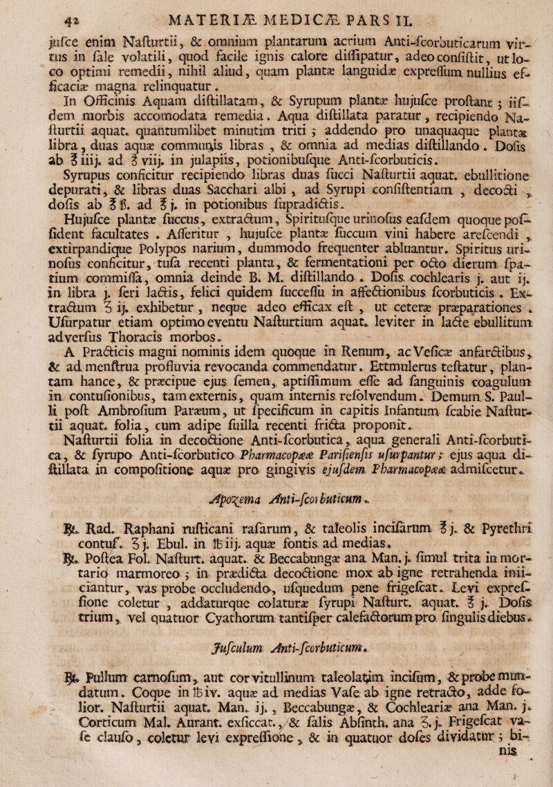 jufce enim Nafturtii, & omnium plantarum acrium Anti-fcorbuticarum vir¬ tus in iale volatili, quod facile ignis calore didipatur, adeo confidit, ut lo¬ co optimi remedii, nihil aliud, quam planta languidas exprefliimnullius ef¬ ficacia magna relinquatur. In Officinis Aquam didillatam, & Syrupum planta hujufee prodant; iifl dem morbis accomodata remedia. Aqua didillata paratur, recipiendo Na- durtii aquate quantumlibet minutim triti ; addendo pro unaquaque planta libra ? duas aquae communis libras , & omnia ad medias didillando. Dofis ab 3iiij. ad ?viij. in julapiis, potionibufque Anti-fcorbuticis. Syrupus conficitur recipiendo libras duas fucci Nadurtii aquat. ebullitione depurati, & libras duas Sacchari albi, ad Syrupi confidentiam , decodi dofis ab ad ? j. in potionibus fupradidiSo Hujufce plantae fuccus, extradum, Spiritufque urinofus eafdem quoque pof- fident facultates • Afieritur , hujufce plantas fuccum vini habere arefcendi ,, extirpandique Polypos narium, dummodo frequenter abluantur. Spiritus uri¬ nofus conficitur, tufa recenti planta, & fermentationi per odo dierum fpa~ tium cornmida, omnia deinde B. M. didillando .. Dofis, cochlearis j. aut ij. in libra j. feri ladis, felici quidem fucceflii in affedionibus fcorbuticis . Ex¬ tradum 3 ij. exhibetur , neque adeo efficax ed , ut cetera praeparationes . Ufiirpatur etiam optimo eventu Nafturtium aquat. leviter in lade ebullitum adverfus Thoracis morbos. A Pradicis magni nominis idem quoque in RemunyacVeficas anfardibus, & ad menftrua produvia revocanda commendatur. Ettmulerus tedatur, plan¬ tam hance, &: prascipue ejus femen, aptiffimum ede ad fanguinis coagulum in contufionibus, tam externis, quam internis refblvendum. Demum S. Paul¬ li pod Ambrofium Parium, ut fpecificum in capitis Infantiim feabie Nadur¬ tii aquat. folia, cum adipe fuilia recenti frida proponit. Nadurtii folia in decodione Anti-fcorbutica, aqua generali Anti-feorbuti- ca, & fyrupo Anti-fcorbutico Pharmacop## Parifienfis ufurpantur ; ejus aqua di- ftillata in compofitione aquas pro gingivis ejufdem Pkamamptfse admifcetur.. Apo^ema Anti-fcorbuticum * JjL Rad. Raphani mfticani rafarum , & taleofis incifarunx f j. & Pyrethri! contuf. 3 j. Ebul. in Ife iij. aquas fontis ad medias. Podea FoL Nadurt. aquat. & Beccabtinga? ana Man. j. fimul trita in mor¬ tario marmoreo j in prasdida decodione mox ab igne retrahenda infi¬ ciantur, vas probe occludendo, ufquedum pene frigefeat. Levi expref- fiqne coletur , addaturque colatura fyrupi Nadurt. aquat. 5 j. Dofis trium, vel quatuor Cyathorum tantifper calefadorampro finguiis diebus* jfufcuhm Anti-fcorbuticum. Pullum camofum , aut corvitullinum taleolat^im incifum , & probe mun¬ datum . Coque intbiv. aquas ad medias Yafe ab igne retrado, adde fo~ lior. Nadurtii aquat. Man. ij., Beccabungas, & Cochlearias ana Man. j* Corticum MaL Aurant. exficcat. ,/& falis Abfinth. ana 3. j». Frigefeat va~ fe claufo 3 coletur levi expreflkme y & in quatuor dofes dividatur ; bi-