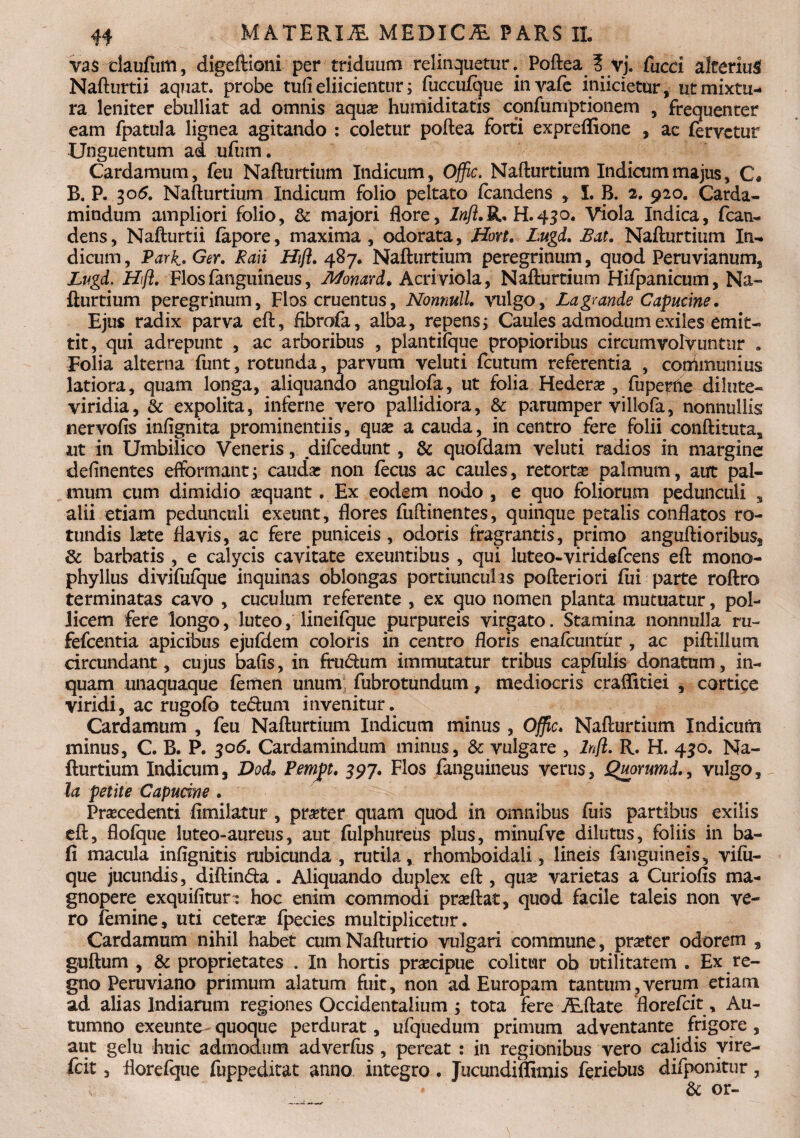 vas claufum, digeftioni per triduum relinquetur. Poftea I yj. faeci alterius Nafturtii aquat. probe tufi eliicientur; fuccuique invafe iniicietur, ut mixtu¬ ra leniter ebulliat ad omnis aqua? humiditatis eqnfumptionem , frequenter eam fpatula lignea agitando : coletur poftea forti expreffione , ac fervetur Unguentum ad ufum. Cardamum, feu Nafturtium Indicum, Offic. Nafturtium Indicum majus, C, B. P. 305. Nafturtium Indicum folio peltato feandens , I. B. 2. 920. Carda- mindum ampliori folio, & majori flore, Inft.R* H.430. Viola Indica, fcan- dens, Nafturtii fapore, maxima , odorata, Hon. Lugd. JBat. Nafturtium In¬ dicum, Park-Ger. Raii Hift. 487. Nafturtium peregrinum, quod Peruvianum, Lugd. Hft. Flos fanguineus, Momrd. Acri viola, Nafturtium Hifpanicum, Na¬ fturtium peregrinum, Flos cruentus, Nonnull. vulgo, La grande Capucine. Ejus radix parva eft, fibrofa, alba, repens; Caules admodum exiles emit¬ tit, qui adrepunt , ac arboribus , plantilque propioribus circumvolvuntur . Folia alterna funt, rotunda, parvum veluti fcutum referentia , couimunius latiora, quam longa, aliquando angulofa, ut folia Hedera?, fu perne dilute- viridia, & expolita, inferne vero pallidiora, & parumper villofa, nonnullis nervofis infignita prominentiis, quae a cauda, in centro fere folii conftituta, ut in Umbilico Veneris, difcedunt, & quofdam veluti radios in margine deftnentes efformant; cauda? non fecus ac caules, retorta? palmum, aut pal¬ mum cum dimidio a?quant. Ex eodem nodo , e quo foliorum pedunculi s alii etiam pedunculi exeunt, flores fuftinentes, quinque petalis conflatos ro¬ tundis la?te flavis, ac fere puniceis, odoris fragrantis, primo anguftioribus, & barbatis , e calycis cavitate exeuntibus , qui luteo-viridefeens eft mono- phyllus divifufque inquinas oblongas portiunculas pofteriori fiii parte roftro terminatas cavo , cuculum referente , ex quo nomen planta mutuatur, pol¬ licem fere longo, luteo, lineifque purpureis virgato. Stamina nonnulla ru- fefeentia apicibus ejufdem coloris in centro floris enafeuntur , ac piftillum circundant, cujus bafls, in fructum immutatur tribus capfulis donatum, in¬ quam unaquaque femen unum; fubrotundum, mediocris craffitiei , cortice viridi, aerugofo te6tum invenitur. Cardamum , feu Nafturtium Indicum minus , Offic. Nafturtium Indicum minus, C. B. P. 306. Cardamindum minus, & vulgare , hft. R. H. 450. Na¬ fturtium Indicum, Dod, Pempt. 597. Flos fanguineus verus, Quorumd., vulgo, la petite Capucine . Procedenti fimilatur , proter quam quod in omnibus fuis partibus exilis eft, floique luteo-aureus, aut fulphureus plus, minufve dilutus, foliis in ba- fi macula infignitis rubicunda , rutila, rhomboidali, lineis fanguineis, vifii- que jucundis, diftin&a . Aliquando duplex eft , quo varietas a Curiofis ma¬ gnopere exquifltur: hoc enim commodi proftat, quod facile taleis non ve¬ ro femine, uti cetero fpecies multiplicetur. Cardamum nihil habet cum Nafturtio vulgari commune, proter odorem , guftum , & proprietates . In hortis procipue colitur ob utilitatem . Ex re¬ gno Peruviano primum alatum fuit, non ad Europam tantum,verum etiam ad alias Indiarum regiones Occidentalium ; tota fere iEftate florefeit, Au¬ tumno exeunte- quoque perdurat, ufquedum primum adventante frigore , aut gelu huic admodum adverfes , pereat : in regionibus vero calidis vire- fcit, florefque fuppeditat anno integro • Jucundiffimis feriebus difponitur, & or-