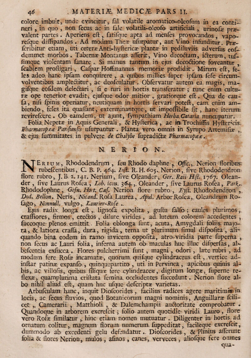 colore imbuit 5 tmde evincitur, fi! volatile aromatico-oleofum in ea conti¬ neri , in quo , non fecus ac in fale volatili-oleofb artificiali urinofie prse- valent partes . Aperiens eftfatifque apta ad menfes provocandos, vapo- refque diflipandos . Ad modum Thece ufurpatur, aut Vino infunditur. Pne- fcribitur etiam, uti cetera Anti-hyftericae planta? in pediliiviis adverfus eof- demmet morbos. Taberna Montanus afferit, Vino deco&am, idferum, tuf« fimque violentam fanare Si manus tantum in ejus deco&ione foveantur , fcabiem profligari , Cafpar Hoffmannus memoria prodiditMirumi eft, fe¬ les adeo hanc ipfam conquirere , a. quibus millies fuper ipfam, fefe circum¬ volventibus ample&itur, ac deofculatur . Obfervatur autem ea magis, ma- gifque eofdem deledari , fi e ruri in hortis transferatur ;■ tunc enim cultu¬ ra? ope tenerior evadit, ejufque odor mitior , gratiorque eft. Qua de cau- fa, nifi fpinis operiatur, neutiquam in hortis fervari poteft, eam enim am¬ biendo, feles ita quaflant, exterminantque, ut impoflibile fit , hanc iterum: rc.virefccrc , Ob eamdem , ut ajunt, fympathiam Herba. Cataria nuncupatur. Folia.Nepeta? in Aquis Generali, & Hyfterica , ac m^Trochiflis Hyftencis Phamacop££ Parjfienfis uiurpantur . Planta vero omnis ih Syrupo Artemifix & ejus fummitates in pulvere, de Chalybe fupradi&a? Pharmacop## nl e r r o N o, * NE r i um , Rhododendrum , feu Rhodo daphne Nerion floribus rubefcentibus, C. B. P. 464. InfiiR. H. <505.,Nerion, five Rhododendron flore rubro , J.B, 2.141. Nerium , five Oleander, Ger0.Raii Hft,. ij6ji Olean-. der , five Laurus Rofea , Lob. icon. 364.,, Oleander , five Laurus Rofea, Park^ Rhododophne , -Gefm Horti Caf. Nerion flore rubro , JEyjii Rhododendron , Dod, fiellon, Neris,, Nicandi Rofa, Laurea, Apul, Arbor Rofea , Oleandrum Ro- iligo, Nonnullo vulgo, Laurier-Rofe Ejus radix longa eft , lignqfa expolita , guftu falfo ; caules plurimos, craffiores, firmos , eredos , dilute virides ad luteum colorem accedentes , fuccoque plenos, emittit . Folia oblonga funt, acuta. Amygdali foliis majo¬ ra, & latiora cralla, dura, rigida , terna ut plurimum fimul difpofita , ali¬ quando bina, eodem in ramo invicem oppofita, atro-viridia parte fuperna , non fecus ac Lauri folia, inferna autem ob maculas huc illuc difperfas, aK befcentia exfucca . Flores pulcherrimi funt, magni, odori, larte rubri , ad modum fere. Rofie incarnata, quorum, quifque cylindraceus, eft ,,,vertice ad- inftar patinas expanfo, quinquepartito, uti in Pervinca , apicibus quinis al¬ bis, ac villofis, quibus filiqux fere cylindracea?, digitum longa?, fuperne re¬ flexa, quamplurima criftata femina, occludentes fiiccedunt. Nerion flore al¬ bo nihil aliud eft , quam huc ufque defcripta? varietas. Arbufculam hanc, inquit Diofcorides, facilius radices agere maritimi in locis, ac fecus fluvios, quod Botanicorum magni nominis, Anguillarae fcili- cet „ Camerarii , Matthioli , & Dalemchampii audorltate comprobatur • Quandoque in arborem excrefcit; folio autem quotidie* viridi Lauro, flore vero Rofa? fimilatur , hinc etiam: nomen mutuatur . Diligenter in hortis ad ornatum colitur, magnum florum numerum fuppedicat, facileque excrefcit, dummodo ab excedenti gelu defendatur ,. Diofcorides , &: Plinius allerunt folia & flores Nerion, mulos, afinos, canes, verveces , aliofque fere omnes qua-