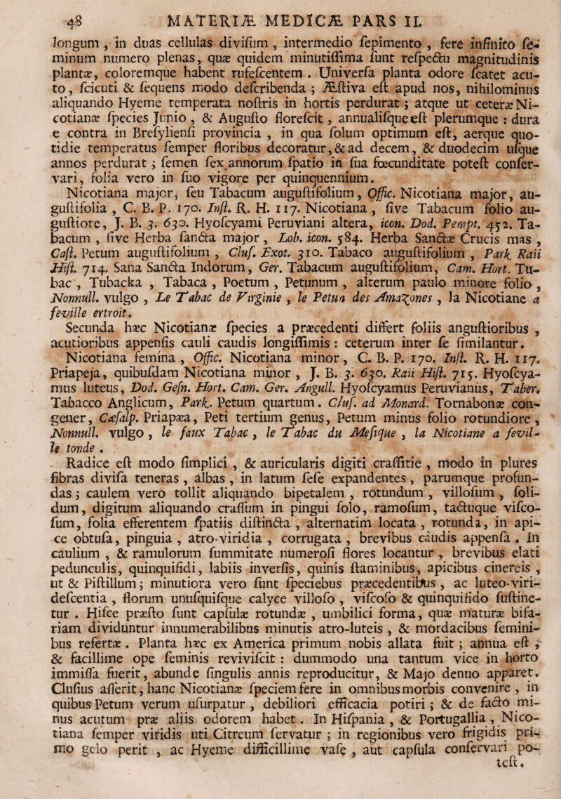 longum , in duas cellulas divifum , intermedio fepimento , fere infinito fe* minum numero plenas, qua? quidem minutiflima funt refpedhi magnitudinis planta?, coloremque habent rufelcentem . Univerfa planta odore fcatet acu¬ to, fcicuti & fequens modo defcribenda ; AiPciva eft apud nos, nihilominus aliquando Hyeme temperata noftris in hortis perdurat; atque ut cetera? Ni¬ cotiana? fpecies Junio , & Augufto florefcit, annualifqueeft plerumque : dura e contra in Brefylienfi provincia , in qua folum optimum eft, aerque quo¬ tidie temperatus femper floribus decoratur, & ad decem, & duodecim ufque annos perdurat; femen fex annorum Ipatio in fiia foecunditate poteft confer- vari, folia vero in fuo vigore per quinquennium. Nicotiana major, feu Tabacum auguftifolium, Offic. Nicotiana major, au- guftifolia , C B. P. 170. Infi. R. H. 117. Nicotiana , five Tabacum folio au- guftiore, J. B. 3. 63a. Hyofcyami Peruviani altera, icon. Dod. PewPt. 452. Ta¬ bacum , five Herba fanda major , Lob. icon. 584. Her^a Sanda? Crucis mas , Caji. Petum auguftifolium , Cluf. Exot, 310. Tabaco auguftifolium , Park Raii jiijl. 714. Sana Sanda Indorum, Ger. Tabacum auguftifolium, Cam. Hort. Tu¬ bae , Tubacka , Tabaca , Poetum , Petunum , alterum pauloLminore^folio , Nonnull. vulgo , Le Tabae de Virginie , le Petm des Ama^ones , la Nicotiane a feville ertroit. Secunda ha?c Nicotiana? fpecies a procedenti differt foliis anguftioribus , acutioribus appenfis cauli caudis longiftimis : ceterum inter fe fimilantur. Nicotiana femina , Offic. Nicotiana minor, C. B. P. 170. Infi. R. H. 117. Priapeja, quibufdam Nicotiana minor , J. B. 3. 630. Raii Hifl. 715. Hyofcya- mus luteus, Dod. Gefn. Hort. Cam. Ger. Anguli. Hyofcyamus Peruvianus, Taben Tabacco Anglicum, Park. Petum quartum. Cluf. ad Monard. Tornabona? con¬ gener , Cafalp. Priapa?a, Peti tertium genus, Petum minus folio rotundiore, Nonnull. vulgo, le faux Tabae , le Tabae du Mefifue , la Nicotiane a feviU le tonde . Radice eft modo fimplici , & auricularis digiti craflitie , modo in plures fibras divifa teneras , albas , in latum fefe expandentes , parumque profun¬ das ; caulem vero tollit aliquando bipetalem , rotundum , villofum , foli- dum, digitum aliquando craffum in pingui folo, ramofum, taduque vifeo- fum, folia efferentem fpatijs diftinda , alternatim locata , rotunda, in api¬ ce obtufa, pinguia , atro-viridia , corrugata , brevibus caudis appenfa . In caulium , & ramulorum fummitate numerali flores locantur , brevibus elati pedunculis, quinquifidi, labiis inverfis, quinis flaminibus, apicibus cinereis , ut & Piftillum; minutiora vero fiint fpeciebus procedentibus , ac luteo-viri- defeentia , florum unufquilque calyce villofo , vifeofo & quinquirtdo fuftine- tur . Hifce proflo funt capfula? rotunda? , umbilici forma, quo maturo bifa¬ riam dividuntur innumerabilibus minutis atro-luteis , & mordacibus femini¬ bus referto . Planta hoc ex America primum nobis allata fuit; annua eft , & facillime ope feminis revivifeit : dummodo una tantum vice in horto immitia fuerit, abunde lingulis annis reproducitur, & Majo denuo apparet. Clufius aflerit, hanc Nicotiana; fpeciemfere in omnibus morbis convenire, in quibus Petum verum ufurpatur, debiliori efficacia potiri; & de facio mi¬ nus acutum pro aliis odorem habet. In Hifpania , & Portugallia, Nico¬ tiana femper viridis uti Citreum fervatur ; in regionibus vero frigidis pri¬ mo gelo perit , ac Hyeme difficillime vafe , aut capfula confervari po-