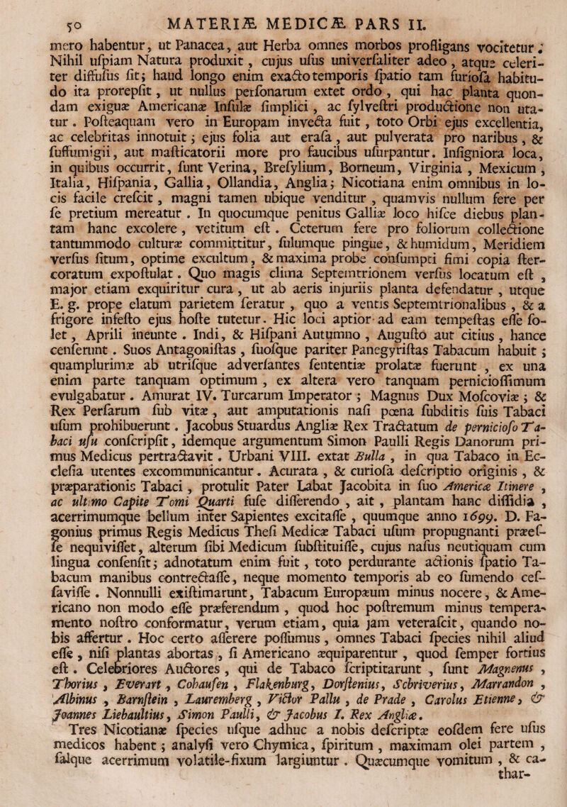 mero habentur, ut Panacea, aut Herba omnes morbos profligans vocitetur; Nihil ufpiam Natura produxit, cujus ufus univerfaliter adeo, atque celeri¬ ter diffuius fit; haud longo enim exado temporis fpatio tam furiofa habitu¬ do ita prorepfit, ut nullus perfonarum extet ordo , qui hac planta quon¬ dam exigua? Americana? Infula? fimplici, ac fylveftri produdione non uta¬ tur . Pofteaquam vero in Europam inveda fuit, toto Orbi ejus excellentia, ac celebritas innotuit; ejus folia aut erafa, aut pulverata pro naribus, & fuffumigii, aut mafticatorii more pro faucibus ufurpantur. Infigniora loca, in quibus occurrit, funt Verina, Brefylium, Borneum, Virginia , Mexicum , Italia, Hiipania, Gallia, Ollandia, Anglia; Nicotiana enim omnibus in lo¬ cis facile crefcit, magni tamen ubique venditur , quamvis nullum fere per fe pretium mereatur . In quocumque penitus Gallia? loco hifce diebus plan¬ tam hanc excolere, vetitum eft . Ceterum fere pro foliorum colledione tantummodo cultura? committitur, fulumque pingue, &humidum, Meridiem verfus fitum, optime excultum , & maxima probe confumpti fimi copia fter- coratum expoftulat. Quo magis clima Septemtrionem verfus locatum eft , major etiam exquiritur cura, ut ab aeris injuriis planta defendatur , utque E. g. prope elatum parietem feratur , quo a ventis Septemtrionalibus , & a frigore infefto ejus hofte tutetur. Hic loci aptior ad eam tempeftas efle fo- let, Aprili ineunte . Indi, & Hifpani Autumno , Augufto aut citius , hance cenferunt. Suos Antagoniftas , fuofque pariter Panegyriftas Tabacum habuit; quamplurima? ab utrifque adverfantes lententia? prolata? fuerunt , ex una enim parte tanquam optimum , ex altera vero tanquam perniciofiimum evulgabatur . Amurat IV. Turearum Imperator ; Magnus Dux Mofcovia?; & Rex Perfarum fub vita?, aut amputationis nafi poena fubditis fuis Tabaci ufum prohibuerunt. Jacobus Stuardus Anglia? Rex Tradatum de perniciofo Ta¬ baci ufu confcripfit, idemque argumentum Simon Paulli Regis Danorum pri¬ mus Medicus pertradavit. Urbani VIII. extat Bulla , in qua Tabaco in Ec- elefia utentes excommunicantur. Acurata , & curiofa deferiptio originis , & pra?parationis Tabaci, protulit Pater Labat Jacobita in fuo America Itinere , ac ultimo Capite Tomi Quarti fufe diflerendo , ait , plantam hanc diffidia , acerrimumque bellum inter Sapientes excitafle , quumque anno idpy. D. Fa- gonius primus Regis Medicus Thefi Medica? Tabaci ufum propugnanti prseef- fe nequiviflet, alterum fibi Medicum fubftituifle, cujus nafus neutiquam cum lingua confjenfit; adnotatum enim fuit, toto perdurante adionis fpatio Ta¬ bacum manibus contredafle, neque momento temporis ab eo fumendo cef- favifle . Nonnulli exiftimarunt, Tabacum Europaeum minus nocere , & Ame¬ ricano non modo efle proferendum , quod hoc poftremum minus tempera¬ mento noftro conformatur, verum etiam, quia jam veterafeit, quando no¬ bis affertur. Hoc certo aflerere poflumus, omnes Tabaci fpecies nihil aliud efle, nifi plantas abortas , fi Americano oquiparentur , quod femper fortius eft . Celebriores A udo res , qui de Tabaco feriptitarunt , funt Magnenus , Thorius , Everart, Cohaufen , Flakenburg, Dorjlenius, Scbriverius, Marrandon , Albinus , Barnflein , Lauremberg , Ficlor Pallu , de Prade , Carolus Etienne, & Joannes Liebaultiusy Simon Paulli, & Jacobus I. Rex Anglia. Tres Nicotiana? fpecies ufque adhuc a nobis deferipta? eofdem fere ufiis medicos habent; analyfi vero Chymica, fpiritum , maximam olei partem , falque acerrimum volatile-fixum largiuntur . Quocumque vomitum , & ca- thar-