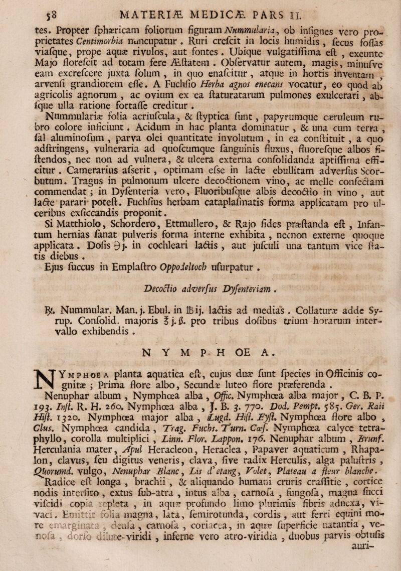 tes. Propter fpha^ricam foliorum figuram Nummularia, ob infignes vero pro¬ prietates Centimorbia nuncupatur . Ruri crefcit in locis humidis , fecus folias vialque, prope aqua* rivulos, aut fontes. Ubique vulgatiftima eft , exeunte Majo florefcit ad totam fere ALftatem . Obfervatur autem, magis, minufve eam excrefcere juxta folum , in quo enafcitur , atque in hortis inventam , arvenfi grandiorem elfe. A Fuchfio Herba agnos enecans vocatur, eo quod ab agricolis agnorum , ac ovium ex ea ftaturatarum pulmones exulcerari, ab- ique ulla ratione fortafle creditur . Nummularia? folia acriufcula, & ftyptica funt, papyrumqiie cseruleum ru¬ bro colore inficiunt. Acidum in hac planta dominatur , & una cum terra , ial aluminofum , parva olei quantitate involutum , in ea conftituit , a quo adftringens, vulneraria ad quofcumque (anguinis fluxus, fluorefque albos fi- ftendos, nec non ad vulnera, & ulcera externa confolidanda aptiffima effi¬ citur . Camerarius afserit , optimam efse in la&e ebullitam adverfus Scor~ butum. Tragus in pulmonum ulcere deco&ionem vino, ac meile confe&am commendat j in Dyfenteria vero, Fluoribufque albis deco&io in vino , aut la&e parari poteft. Fuchfius herbam cataplafinatis forma applicatam pro ul¬ ceribus exficcandis proponit. Si Matthiolo, Schordero, Ettmullero, & Rajo fides pradtanda eft , Infan- tum hernias fanat pulveris forma interne exhibita , necnon externe quoque applicata. Dolis 9 j. in cochleari la&is , aut jufculi una tantum vice fla¬ tis diebus . Ejus fiiccus in Emplaftro Oppodeltoch ufurpatur . DecocUo adverfus Dyfefflerim . Nummular. Man. j. Ebul. in Ibij. la&is ad medias. Collatura? adde Sy- rup. Confolid, majoris ?j. f$. pro tribus dofibus trium horarum inter¬ vallo exhibendis . N Y M P H OE A. NYmphoe a planta aquatica eft, cujus dua? funt fpecies in Officinis co¬ gnitas ; Prima flore albo, Secunda luteo flore praeferenda . Nenuphar album , Nymphcea alba, Gffic. Nymphaea alba major, C. B. P. 19$. InjL R. H. 260. Nymphcea alba , J. B. 3. 770. Dod. Pempt. 585. Ger. Raii Hijl. 1320. Nymphcea major alba , £ugd. Hift, FyfL Nymphaea flore albo , Cius. Nymphaea candida , Trag. Fuchs. tum. Cccf. Nymphaea calyce tetra- phyllo, corolla multiplici , Linn, Flor. Lappon. iy<5. Nenuphar album , Brunf. Herculania mater, Apul Heracleon, Heraclea, Papaver aquaticum , Rhapa- lon, clavus, feu digitus veneris, clava, live radix Herculis, alga paluftris , QUorumd. vulgo, Nenuphar Blanc, Lis d’etang. Volet, Plateau a fleur blancbe. Radice eft longa , brachii, & aliquando humani cruris craffitie , cortice nodis interlito, extus fub-atra , intus alba , carnofa , fungola, magna lucci vifcidi copia repleta , in aqus profundo limo plurimis fibris adnexa, vi¬ vaci. Emittit folia magna, lata, femirotunda, cordis, aut ferri equini mo¬ re e marginata , denfa , carnofa , coriacea, 111 aqua* fuperficie natantia , ve- mfk 5 dorio dilute-viridi , inferne vero atro-viridia , duobus parvis obtulis auri-