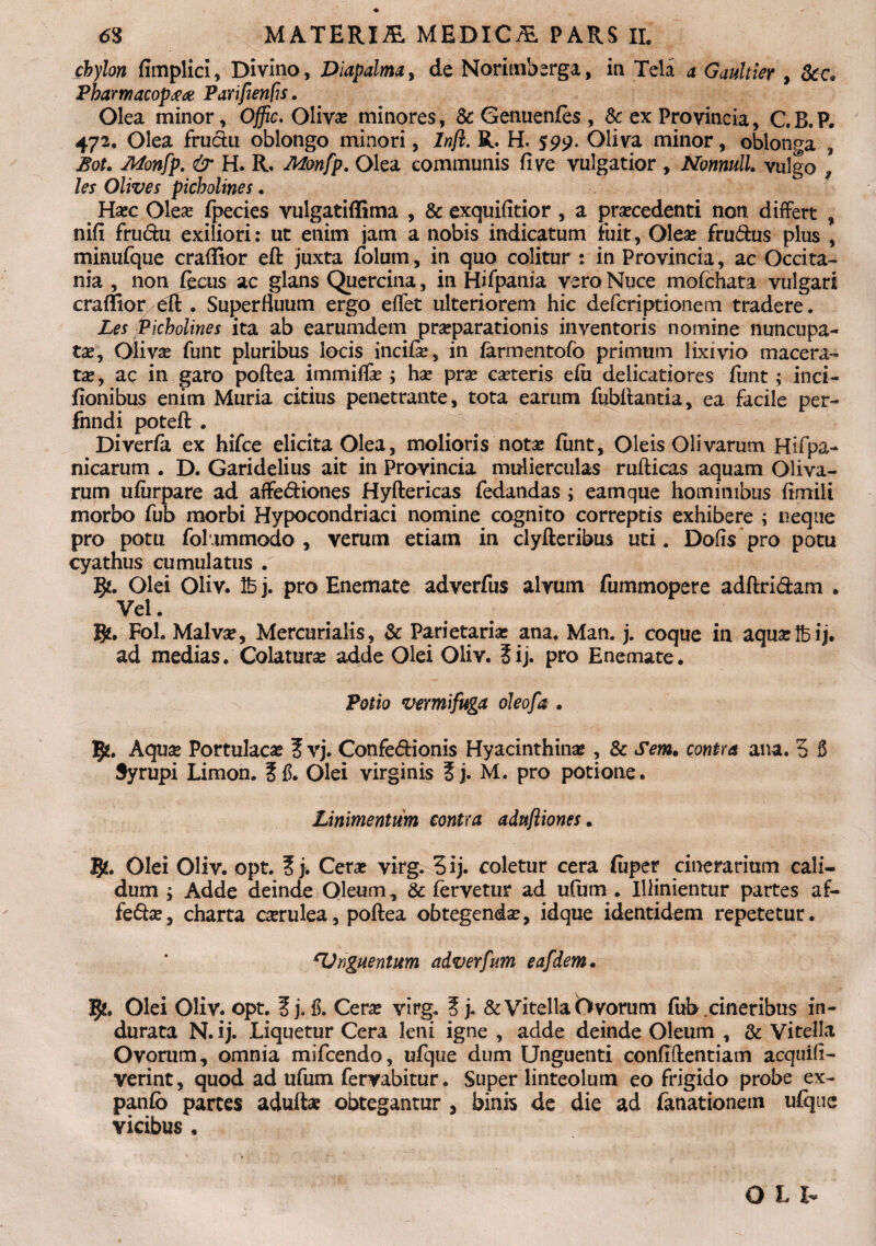 cbylon fimplici, Divino, Diapalma, de Norimberga, in Tela a Gaultier , Scc* Pharmacop#a> Parifienfis. Olea minor, Offic. Oliva; minores, & Genuenfes, & ex Provincia, C.B.P. 472. Olea fruchi oblongo minori, Inft. R. H. 599. Oliva minor, oblonga , Bot. Monfp. & H. R. Monfp. Olea communis fi ve vulgatior , Nonmll. vulgo 9 les Olives picholines. Hoc Oleo fpecies vulgatiffima , & exquifitior , a procedenti non differt , nifi fructu exiliori: ut enim jam a nobis indicatum Fuit, Oleo fru&us plus , minufque craffior eft juxta folum, in quo colitur : in Provincia, ac Occita- nia , non fccus ac glans Quercina, in Hifpania vero Nuce mofchata vulgari craffior dt. Superfluum ergo effet ulteriorem hic defcriptionem tradere. Les Picholines ita ab earumdem proparationis inventoris nomine nuncupa¬ to, Olivo funt pluribus locis incifo, in farmentofo primum lixivio macera¬ to, ac in garo poftea immiffo ; ho pro coteris efu delicatiores funt; in ci¬ lionibus enim Muria citius penetrante, tota earum fubftantia, ea facile per- fnndi poteft . Diverfa ex hifce elicita Olea, molioris noto funt. Oleis Olivarum Hifpa- nicarum . D. Garidelius ait in Provincia mulierculas rufticas aquam Oliva¬ rum ufiirpare ad affe&iones Hyftericas fedandas ; eamque hominibus fimili morbo fub morbi Hypocondriaci nomine cognito correptis exhibere ; neque pro potu fol immodo , verum etiam in clyfteribus uti. Dofis pro potu cyathus cumulatus . Vji. Olei Oliv. Ib j. pro Enemate adverfus alvum fummopere adftri&am . Vel. gf. Fol. Malvo, Mercurialis, & Parietario ana. Man. j. coque in aquolbij. ad medias. Colaturo adde Olei Oliv. 5ij. pro Enemate. Potio vermifuga oleofa . 5*. Aquo Portulaco vj. Confe&ionis Hyacinthino , & Sem. contra ana. 5 5 Syrupi Limon. Olei virginis Sj. M. pro potione. Linimentum contra adufliones. 5*. Olei Oliv. opt. ?j. Cero virg. 3ij. coletur cera fuper cinerarium cali¬ dum ; Adde deinde Oleum, & fervetur ad ufum . Illimentur partes af- fe&o, charta corulea, poftea obtegendo, idque identidem repetetur. ^Unguentum adverfum eafdem. ty,. Olei Oliv. opt. & Cero virg. ?j, & Vitella Ovorum fub cineribus in¬ durata N. ij. Liquetur Cera leni igne , adde deinde Oleum , & Vitella Ovorum, omnia mifcendo, ufque dum Unguenti confidentiam acquifl- verint, quod ad ufum fervabitur. Super linteolum eo frigido probe ex- panfo partes adufto obtegantur , binis de die ad fanationem ufque yicibus , OLI-