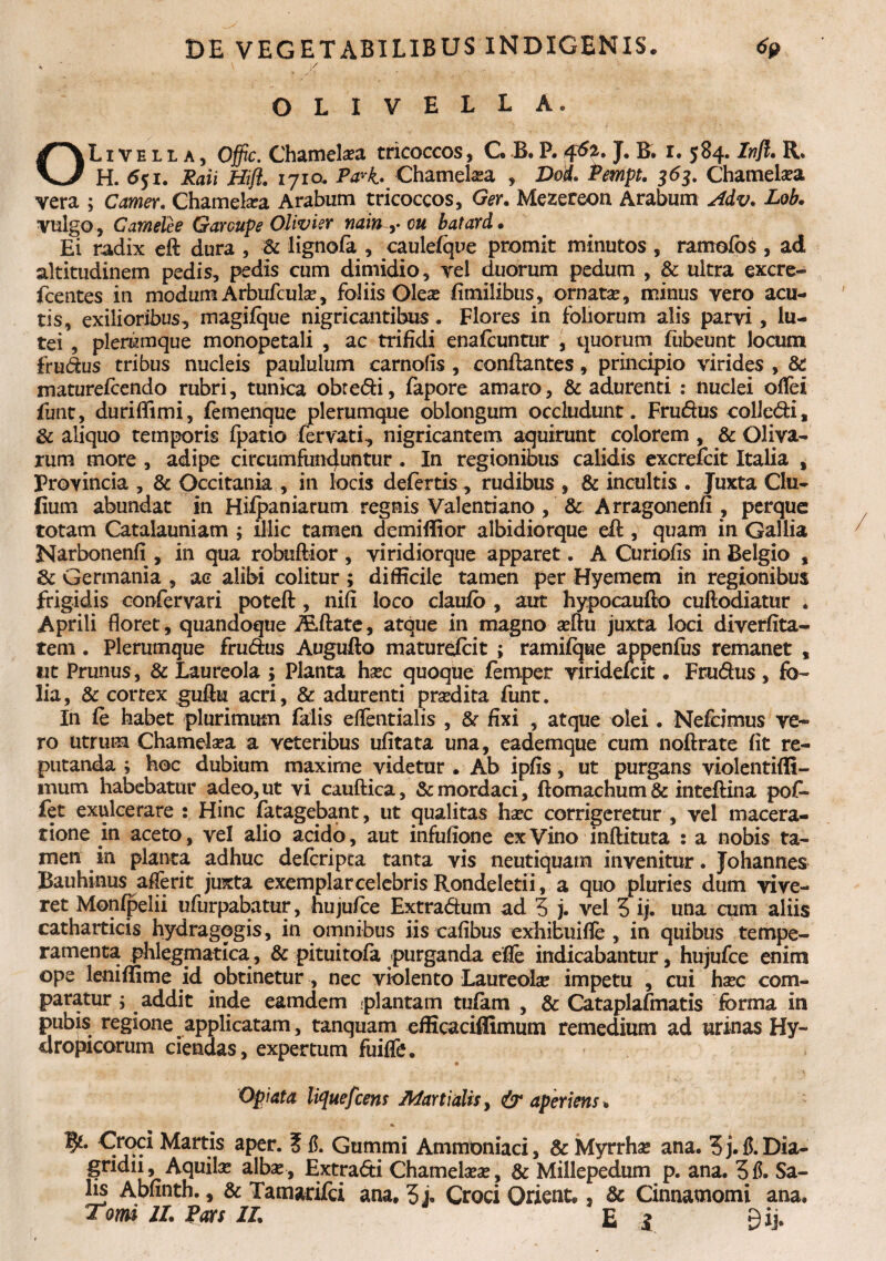 \ ' \/ OLI VELLA. OL1 v e l l a , Offic. Chameka tricoccos, C B. P. J. B. i. 584. Inft. R. H. 651. Raii Hifl. 1710. Pa*k. Chamelaea , Doi. Pempt. 363. Chamela?a vera ; Camer. Chamelia Arabum tricoccos, Ger. Mezereon Arabum Adv. Lob. vulgo , Camelee Garcupe Olivier nain ,. cu batard. Ei radix eft dura , ■& lignofa , caulefque promit minutos , ramofbs , ad altitudinem pedis, pedis cum dimidio, vel duorum pedum , & ultra excre- fcentes in modum Arbufcula?, foliis Olea? fimilibus, ornata?, minus vero acu¬ tis, exilioribus, magifque nigricantibus. Flores in foliorum alis parvi, lu¬ tei , plerumque monopetali , ac trifidi enafcuntur , quorum fubeunt locum frudus tribus nucleis paululum carnofis , conflantes, principio virides , & maturefcendo rubri, tunica obtedi, fapore amaro, & adurenti : nuclei offei funt, durififimi, femenque plerumque oblongum occludunt. Frudus colledi, & aliquo temporis fpatio fer vati, nigricantem aquirunt colorem , & Oliva¬ rum more , adipe circumfinguntur. In regionibus calidis excrefcit Italia , Provincia , & Occitania , in locis defertis , rudibus , & incultis . Juxta Clu- fium abundat in Hifpaniarum regnis Valentiano , & Arragonenfi , perque totam Catalauniam ; illic tamen demiflior albidiorque efl, quam in Gallia Narbonenfi, in qua robuftior , viridiorque apparet. A Curiofis in Belgio , & Germania , ac alibi colitur; difficile tamen per Hyemem in regionibus frigidis confervari poteft , nifi loco claufo , aut hypocauflo cuftodiatur * Aprili floret, quandoque ALftate, atque in magno a?ftu juxta loci diverfita- tem. Plerumque frudus Auguflo maturefcit ; ramifque appenfus remanet , 111 Prunus, & Laureola ; Planta haec quoque femper viridefcit. Frudus , fo¬ lia, & cortex guflu acri, & adurenti prodita funt. In fe habet plurimum falis eifentialis , & fixi , atque olei. Nefamus ve¬ ro utrum Chamela?a a veteribus ufitata una, eademque cum noftrate fit re¬ putanda ; hoc dubium maxime videtur . Ab ipfis, ut purgans violentiffi- mum habebatur adeo, ut vi cauflica, & mordaci, flomachum & inteflina pof- fet exulcerare : Hinc fatagebant, ut qualitas ha?c corrigeretur , vel macera¬ tione in aceto, vel alio acido, aut infufione ex Vino inftituta : a nobis ta¬ men in planta adhuc defcripca tanta vis neutiquam invenitur. Johannes Bauhinus afferit juxta exemplar celebris B^ondeleti i, a quo pluries dum vive¬ ret Monfpelii ufurpabatur, hu jufce Extradum ad 5 j. vel 3 ij. una cum aliis catharticis hydragogis, in omnibus iis cafibus exhibuifle , in quibus tempe¬ ramenta phlegmatica, & pituitofa purganda efle indicabantur, hujufce enim ope leniffime id obtinetur, nec violento Laureola? impetu , cui haec com¬ paratur ; addit inde eamdem <plantam tufam , & Cataplafmatis forma in pubis regione applicatam, tanquam efficaciflimum remedium ad urinas Hy¬ dropicorum ciendas, expertum fuiffe. Opiata liquefcens Martialis, & aperiens* * Croci Martis aper, i fi. Gummi Ammoniaci, & Myrrhae ana. 3 j. fi. Dia- gridfi, Aquilx alba?, Extrafti Chamelaeae, & Millepedum p. ana. 3fi. Sa¬ lis Abfinth., & Tamarifci ana. 3 j. Croci Orient., & Cinnamomi ana. Tomi II. Pars II. £ i gij.