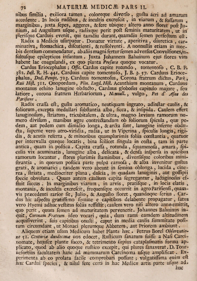 nibus fimllia, exiliora tamen , coloreque diverfo , guftu acri ad amarum accedente . In locis rudibus, & incultis excrefcit, in viarum , & foffarum , marginibus, juxta vfepes, aggeres, &fere ubique: altero anno floret pofl: Ju¬ nium , ad Auguftum ufque, radixque perit poft feminis maturitatem , ut in plerifque Carduis evenit, qui tamdiu durant,quamdiu femen perfectum eft. Radix a Medicis ufurpatur. Donatur virtute , aperitiva , diuretica , car- minativa, ftomachica, difcutienti, & reflolventi. A nonnullis etiam in mor¬ bis dentium commendatur, ab aliis magni fertur femen ad verius Convulftones,in- fultufque epilepticos infantum . Juxta Johannem Bahuinum ejus flores vim habent lac coagulandi, ex quo planta Prefura quoque vocatur. Cardus Eriocephalus ; Offic. Cardus capite rotunda, tomentofb , C. B. P. 382. Inft. R. H. 441. Carduus capite tomento ia, J. B. 3. %j. Carduus Erioce¬ phalus, Dod.Pempt. 723. Carduus tomentofus, Corona fratrum didus, Pari, Raii Hift. 311. Onopordum, Plin. Lugd.Hift. Acanthium montanum. Carduus montanus echino lanugine obdudo, Carduus globofus capitulo majore , feit latiore, corona fratrum Herbariorum, Nomull., vulgo, Pet d’ Afm des Parifiens . Radix craffa eft, guftu aromatico, neutiquam ingrato, adinftar caulis, & foliorum,excepta medullari fubftantia alba, iicca, & infipida. Caulem effert lanuginofum, ftriatum, tricubitalem, & ultra, magno lsevium ramorum nu¬ mero divifum , manibus aegre contredandum ob foliorum fpicula , qua? pe¬ dem, aut pedem cum dimidio longa, &arda iiint, lanugine inferne obdu¬ ra, fuperne vero atro-viridia, rudia, ut in Viperina , ipiculis longis, rigi¬ dis , & acutis referta , & minoribus quamplurimis foliis conflantia , quatuor per intervalla quaeque locatis , bina ftilicet lingula in cofta , tam in parte antica, quam in poftica . Capita crafla , rotunda, fquammofa, amara, /pi¬ culis vix acuminatis, lanugine alba , delicata , & denfa infperfa in apicibus ramorum locantur , flores plurimis flaminibus , diverftfque coloribus mini- ftrantia , in quorum poftica parte pulpa carnofa , & alba invenitur guftus grati, & aromatici j tandem vero abeunt in femina oblonga , lucida , cine¬ rea , ftriata , mediocriter plana , dulcia , in quadam lanuginis , aut goflipii fpecie obvoluta . Quum autem caulium capita fegregantur, ladiginofusef- fluit fuccus . I11 marginibus viarum , in arvis , pratifque , in locis elatis , montanis, & incultis excrefcit, frequenfque occurrit in agroParifienfl,quam¬ vis praecedenti rarior fit, Julio, &: Augufta floret, quandoque ferius . Car¬ dus hic afpedu gratiflimo femine e capitibus, delabente propagatur , fatus vero Hyemi adhuc veftitus foliis refliftit; caulem vero nifi altero anna emittit, quo perit, quum femen ad maturitatem pervenerit. Johannes Bahuinus in¬ quit , Coronam Fratrum ideo vocari, quia , dum rami eamdem altitudinem acquifiverint , fuis capitibus onufti , caput ki media caulis fummitate poli¬ tum circumdant 5 ut Monaci plerumque Abbatem, aut Priorem ambiunt. Aliquem etiam ufrnn Medicum habet planta ha?c . Petrus Borei Obfervatio- ne 51. Centuriae duodecima nos edocet, Rufticum fanatum fuiffe a Nafl Carci¬ nomate, hujufce planta fucco, & retrimento frpius cataplafmatis forma ap¬ plicato, quod ab alio quoque ruftico excepit, qui plures fanaverat. D.Totir- nefortius facultatem hanc ad mammarum Carcinoma ufque amplificat. Ex¬ perimenta ab eo prolata facile comprobari poflimt ; volgatiffima enim eft kxc Cardui fpecies, & nihil fere certi io hac Medica? artis parte ufque ad*