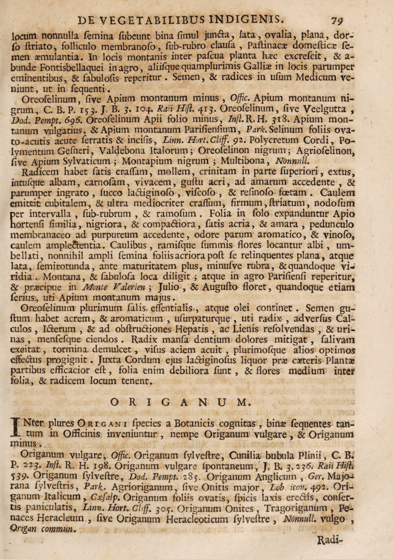 locum nonnulla femina fubeunt bina fimul jun&a, iata, ovalia, plana, dor- fo ftriato, folliculo membranofo , fub-rubro claufa , Paftinaoe domeftica* fe¬ men aemulantia. In locis montanis inter pafcua planta hax excrefcit, & a- bunde Fontisbellaquei in agro, aliifque quamplurimis Gallia in locis parumper eminentibus, & fabulofis repentur . Semen, & radices in ufurn Medicum ve¬ niunt, ut in fequenti. Oreofelinum, five Apium montanum minus , Offic. Apium montanum ni¬ grum, C. B. P. 153. J B, 3. 104. Ran Hift. 413. Oreofelinum, five Veelgutta , DoL Pempt. 696. Oreofelinum Apii folio minus , /ra/uR.H. 318. Apium mon¬ tanum vulgatius, & Apium montanum Parifienfium, Park. Selinum foliis ova- to-acutis acute ferratis & incifis, Linn. Hort.Cliff. 92. Polycretum Cordi, Po- iymentum Gefneri, Valdebona Italorum; Oreofelinon nigrum; Agriofelinon, five Apium Sylvaticum ; Montapium nigrum ; Multibona, Nonnnll. Radicem habet fatis craffam, mollem, crinitam in parte fiiperiori, extus, intufqae albam, carnofam, vivacem, guftu acri, ad amarum accedente , & parumper ingrato , fucco la&iginofb , vifcofo , & refinofo foetam . Caulem emittit cubitalem, & ultra mediocriter craifum, firmum, ftriatum, nodofiim per intervalla , fub-rubrum , Sc rarnofum . Folia in folo expanduntur Apio hortenfi fimilia, nigriora, & compariora, fatis acria, & amara , pedunculo membranaceo ad purpureum accedente, odore parum aromatico, & vinofb, caulem ample&entia. Caulibus, ramifque fummis flores locantur albi, lim¬ be 11 ;it i, nonnihil ampli femina foliis acriora poft fe relinquentes plana, atque lata, femirotunda, ante maturitatem plus, minufve rubra, & quandoque vi¬ ridia * Montana, & fabulofa loca diligit ; atque in agro Parifienfi reperitur, & praecipue in Monte Falerien ; Julio , & Augufto floret, quandoque etiam ferius, uti Apium montanum majus. Oreofelinum plurimum falis elfentialis , atque olei continet . Semen gu- ftum habet acrem, & aromaticum , ufurpaturqu^ , uti radix , adverfus Cal¬ culos , I&erum , &: ad obftrudiones Hepatis , ad Lienis refolvendas , & uri¬ nas , menfefque ciendos . Radix manfa dentium dolores mitigat, falivam exeitat, tormina demulcet, vifus aciem acuit , plurimofque alios optimos effedus progignit. Juxta Cordum ejus ladiginofus liquor pvx ceteris Planta* partibus eflicacior eft, folia enim debiliora fiint, & flores medium inter folia, & radicem locum tenent. ORIGANUM. INter plures Ori gan r fpecies a Botanicis cognitas , bina* fequentes tan¬ tum in Officinis inveniuntur , nempe Origanum vulgare , & Origanum minus Origanum vulgare, Offic. Origanum fylveftre, Cunilia bubula Plinii, C. B. p. 223. Infl. R. H. 198. Origanum vulgare fpontaneum, J. B. 3.246; Raiiffifti 539. Origanum fylveftre, Dod* Pempt. 285. Origanum Anglicum , Ger. Majo- rana fylveftris, Park* Agrioriganum, five Onitis major, Lob icon* 492. Ori-i ganum Italicum, Cxfalp. Origanum foliis ovatis, fpicis laxis eredis, confer¬ tis paniculatis, Linn. Hort. Cl>ffi. 305. Origanum Onites , Tragoriganum , Fe¬ races Heracleum , five Origanum Heracleoticum fylveftre, Nonnull. vulgo , Qngan commm. Radi-