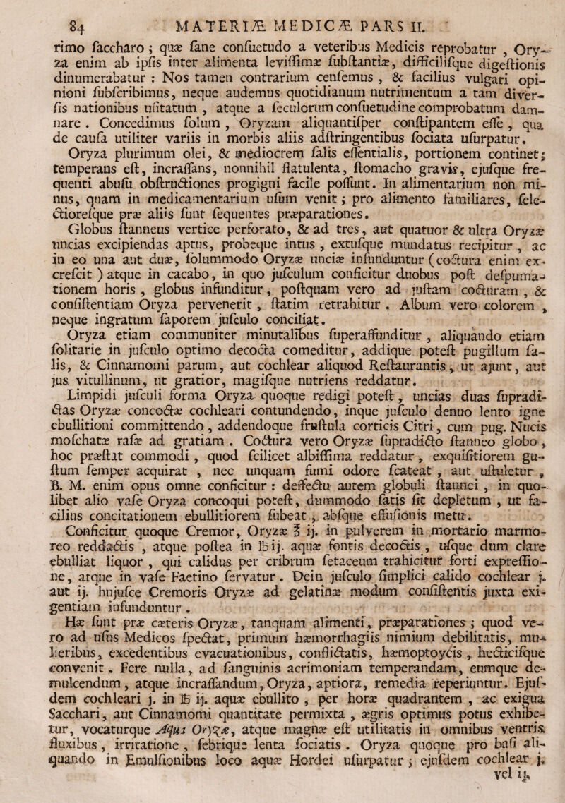 rimo faccharo ; quse fane confuetudo a veteribus Medicis reprobatur , Ory¬ za enim ab ipfis inter alimenta leviffimse fubdantise, diffidi ifque digedionis dinumerabatur : Nos tamen contrarium cenfemus , & facilius vulgari opi¬ nioni fubfcribimus, neque audemus quotidianum nutrimentum a tam diver- fis nationibus unitatum , atque a feculorum confuetudine comprobatum dam¬ nare . Concedimus folmn , Oryzam aliquantifper condipantetn die , qua de caufa utiliter variis in morbis aliis adftringentibus fociata ufurpatur. Oryza plurimum olei, & mediocrem falis efientialis, portionem continet; remperans eft, incraffans, nonnihil flatulenta, ftomacho gravis, ejufque fre¬ quenti abufii obdru&iones progigni facile poffunt. In alimentarium non mi¬ nus, quam in medicamentarium ufimi venit; pro alimento familiares, fele- d:iorefque pra? aliis funt fequentes praeparationes • Globus danneus vertice perforato, & ad tres, aut quatuor & ultra Oryzae uncias excipiendas aptus, probeque intus , exttifque mundatus recipitur , ac in eo una aut duae, folutnmodoGryzse uncior infunduntur (coftura enim ex* crefcit ) atque in cacabo, in quo jufcuium conficitur duobus pod defpuma^ tionem horis , globus infunditur, podquam vero ad judam coduram ? & confidentiam Oryza pervenerit , datim retrahitur . Album vero colorem * neque ingratum faporem jufculo conciliat. Oryza etiam communiter minutalibus fuperaffimditur , aliquando etiam folitarie in jufculo optimo deco&a comeditur, addique poted pugillum fa¬ lis, & Cinnamomi parum, aut cochlear aliquod Redaurantis., ut ajunt, aut jus. vitullinum, ut gratior, magifque nutriens reddatur. Limpidi jufculi forma Oryza quoque redigi poted , uncias duas fopradt- das Or$7zas concofise cochleari contundendo, inque jufculo denuo lento igne ebullitioni committendo , addendoque frudula corticis Citri 5 cum pug. Nucis mofchata? rafa? ad gratiam . Codura vero Oryza? fupradido flanneo globo , hoc prsedat commodi, quod fcilicet albidi ma reddatur, exquifitiorem gu« dum femper acquirat , nec unquam fumi odore fcateat , aut aduletur , R. M. enim opus omne conficitur : deffedu autem globuli dannei , in quo¬ libet alio vafe Oryza concoqui poted, dummodo fatis fit depletum , ut fa¬ cilius concitationem ebullitiorem fubeat, abfqne effufioiiis metu. Conficitur quoque Cremor, Oryzse t ij. in pulverem in mortario marmo¬ reo reddadis , atque podea in Ibij. aquse fontis de codis , ufquc dum clare ebulliat liquor , qui calidus per cribrum fetaceum trahicitur forti expreffio- ne, atque in vafe Faetino fervatur. De in jufculo fimplici calido cochlear j. aut ij. hujufce Cremoris Oryza? ad gelatina? modum confidentis juxta exi¬ gentiam infunduntur. Hse funt prse cseteris Oryza?, tanquam alimenti, pra?parationes ; quod ve¬ ro ad ufus Medicos fpedat, primum hsemorrhagiis nimium debilitatis, mt?^ lieribus, excedentibus evacuationibus, confiidatis, hsemoptoyds , hedkifque convenit. Fere nulla, ad (anguinis acrimoniam temperandam, eumque de¬ mulcendum, atque incradandum,Oryza, aptiora, remedia reperiuntur. Ejuf- dem cochleari j. in 25 ij. aquse ebullito , per horae quadrantem , ac exigua Sacchari, aut Cinnamomi quantitate permixta , aegris optimus potus exhibe¬ tur, vocaturque Aqm Ory%£r atque magna? ed utilitatis in omnibus ventris duxibus, irritatione , febrique lenta fodatis . Oryza quoque pro bafi ali¬ quando in JEmulfionibus loco aquse Hordei ufurpatur ; ejufdem cochlear j.