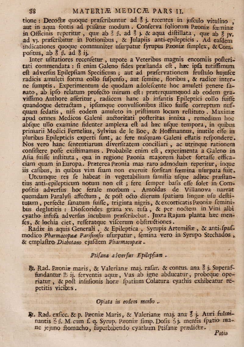 tione : Decbdai quoque praferibuntur ad ? j. recentes in jufculo vitulino , aut in aqua fontis ad pafanse modum . Conferva foliorum Pseoife femina* in Officinis reperitur , qux ab Z L ad ? j. & aqua diftilkta , quae ab 5 jy. ad vj. pradcribittir in Potionibus , & Julapiis anti-epilepticis . Ad eafdem indicationes quoque communiter uftirpatur fyrupus Paeonia fimplex, &Com- politus, ab S fi. ad § ij. Inter ufitatiores recenfetur, utpote a Veteribus magnis encomiis pofteri-’ tati commendata : fi enim Galeno fides praedanda eft , haec ipfa tutiflimum eft adverfus Epilepfiam Specificum ; aut ad prsefervationem fruftulo hujufee radicis amuleti forma collo fufpenfo, aut femine, floribus, & radice inter¬ ne fumptis. Experimentum de quodam adolefcente hoc amuleti genere fa- fiato, ab iplo relatum profedo mirum eft: praeterquamquod ab eodem gra¬ vidi mo Authore afieritur, radicem hanc ab infantis Epileptici collo fu ille quandoque detradam , ipfumque convulfionibus illico fuifie correptum nuf- quam fedatis , nifi eodem amuleto in priftinum locum reftituto . Maxiinse apud omnes Medicos Galeni audoritati pofteritas innixa , remedium hoc ablque ullo examine fidenter amplexa eft ad htec ufque tempora, in quibus primarii Medici Fernelius, Sylvius de le Boe, & Hoffmannus, inutile die iit pluribus Epilepticis experti fimt, ac fere nufquam Galeni eftatis refpondere* Nos vero hanc fententiarum diverfitatem conciliari , ac utrinque rationem confiftere polfe exiftimamus . Probabile enim eft , experimenta a Galeno in Alia fuifie inftituta, qua in regione Pseonia majorem habet fortalfe effica¬ ciam quam in Europa. Prasterea Paonia mas raro admodum repetitur, inque iis cafibus, in quibus yim ftiam non exeruit forfitan femina ufurpata fuit» Utcumque res fe habeat in vegetabilium familia ufque adhuc praftari¬ tius anti-epilepticum notum non eft j fere femper bafis efie folet in Com- politis adverfiis hoc ferale morbum .. Arnoldus de Villanova narrat quemdam Paralyfi affedum , & poft odo dierum fpatmra linguse vfu defti- tupum, perfede fanatum fuifie, triginta nigris, & excorticatis Paronis femini¬ bus deglutitis : Diofcorides grana xv. tufa , & per nodem in Vini albi cyatho infufia adverfus incubum prseferibebat. Juxta Rajum planta hxc mea- fes, & lochia ciet, relferatque vifcerum obftrudiones. Radix in aquis Generali , & Epileptica , Syrupis Artemifiar, & anthfpaf- modico Pharmacop#<e Parifienfis ufurpatur, femina vero in Syrupo Stechados * & emplaftro-Diabotaao ejuftiem Pharmacop## - Ptifarm- a i ver fur Fpilepfam Rad. Bsoniat maris, dc Valerianr maj. ralar. & contus, ana 3 fi Superaf* fundantur ib ij. ferventis aqux, Vas ab igne abducatur , probeque ope¬ riatur , & poft infofionis horx fpatium Colatura cyathis exhibeatur re¬ petitis vicibus. Opiata in eodem morho 3J*. Rad. exficc. & p. P^cnbe Maris, & Valerianx maj. ana ? j. Auri fulmi¬ nantis 5 fi. M- cum f q. Syrup. Paconias fimp. Dofis 5 fi menfis fpatio ma¬ ne jejuno ftornacho.3 fuperbibendO' cyathum Ptifanx pradidx.. ; ‘ POtM