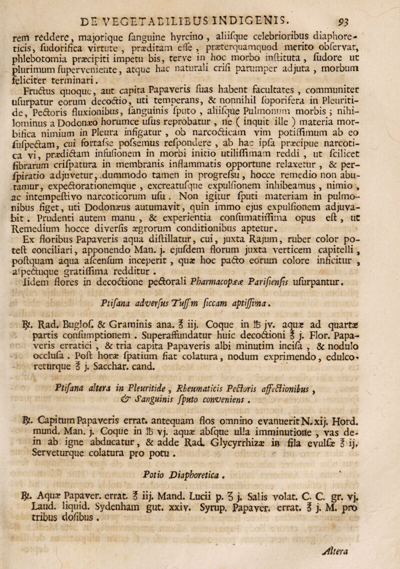 rem recidere, majorique fanguine hyrcino , aliifque celebrioribus diaphore¬ ticis, fudorifica virtute , praeditam ede , praeterquamquod merito obfervat, phlebotomia prsecipiti impetu bis, terve in hoc morbo inftituta, fudore ur plurimum fuperveniente, atque hac naturali crid parumper adjuta , morbum feliciter terminari. Frudus quoque, aut capita Papaveris fuas habent facultates , communiter tifurpatur eorum decoctio, uti temperans, & nonnihil foporifera in Pleuriti- de. Pedoris fluxionibus, (anguinis fputo , aliifque Pulmonum morbis; nihi¬ lominus a Dodonaeo horum ce ufus reprobatur , ne ( inquit ille ) materia m or¬ bifica nimium in Pleura infigatur , oh narcodicam vim potiffimum ab eo fufpedam, cui fortafse pofsemus refpondere , ab hac^ipfa praecipue narcoti¬ ca vi, pr^didam infhfione.tri in morbi initio utiliflimam reddi , ut fciliceC fibrarum crifpatura in membranis inflammatis opportune relaxetur , & per- fpirado adjuvetur , dummodo tamen in progrefsu, hocce remedio non abu¬ tamur, expedorationemque , excreatufqne expulfionem inhibeamus , nimio » ac intempeftivo narcoticorum ufu . Non igitur (puti materiam in pulmo¬ nibus figet, uti Dodonaeus autumavit, quin itnmo ejus expulfionem adjuva¬ bit . Prudenti autem manu , & experientia confiimatiflima opus eft , ut Remedium hocce diverfis aegrorum conditionibus aptetur. Ex floribus Papaveris aqua diftillatur, cui, juxta Rajum, ruber color po~ teft conciliari, apponendo Man. j. ejufdem florum juxta verticem capitelli, poftquam aqua afcenfum inceperit, quas hoc pado eorum colore inficitur , aipeduque gratiffima redditur . iidem flores in decodione pedorali PbarmacopPariftenfs ufurpantur. Ptifana adverfus Tujfm ficcam aptijfima. 5*. Rad. Buglof. & Graminis ana. S iij. Coque in Ib jv. aqua; ad quarta; partis coniiimptionem . Superaffundatur huic decodioni 5 j. Flor. Papa¬ veris erratici , & tria capita Papaveris albi minutim incifa , & nodulo occlufa . Poft hora; fpatium fiat colatura, nodum exprimendo, edulco * returque t j« Sacchar. cand. Ptifana altera in Pleuritide, Rheumaticis Pectoris affeftionihus, & Sanguinis fputo conveniens . 5* Capitum Papaveris errat, antequam flos omnino evanuerit N* xij. Hord. mund, Man. j. Coque in Ib vj. aqua; abfque ulla imminutione , vas de- In ab igne abducatur, & adde Rad. Glycyrrhiza; in fila evulfa; ? ij, Serveturque colatura pro potu . Potio Diaphoretica. fy. Aqua; Papaver, errat ? iij. Mand. Lucii p. 3 j. Salis volat. C C. gr. vj, Laud. liquid. Sydenham gut. xxiv. Syrup, Papaver, errat, t j. M. pro tribus dofibus. jiltera