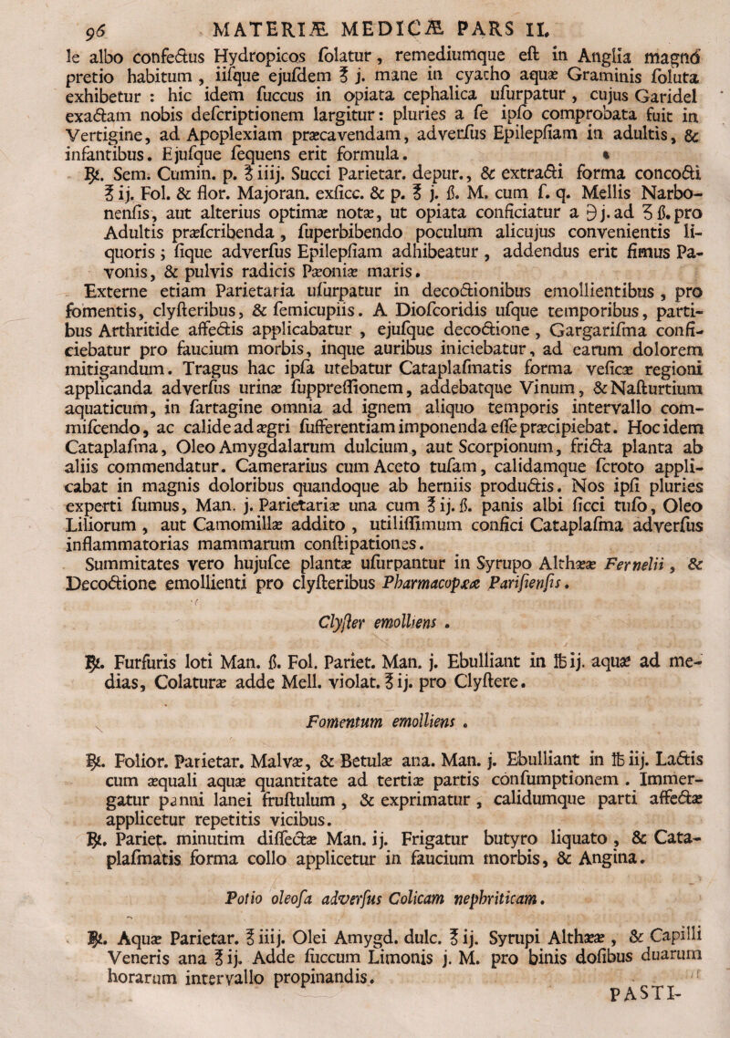 $6 > MATERIA MEDICA PARS II, le albo confe&us Hydropicos (olatur, remediumque eft in Anglia magftd pretio habitum , iifque ejufdem 3 j. mane in cyatho aqua? Graminis fbluta exhibetur : hic idem fuccus in apiata cephalica ufurpatur , cujus Garidel exa<ftam nobis defcriptionem largitur: pluries a fe ipfo comprobata fuit in Vertigine, ad Apoplexiam praecavendam, adverfus Epilepfiam in adultis, & infantibus. Ejufque fequens erit formula. ^ % $£. Sem. Cumin. p. 3 iiij. Succi Parietar. depur., & extra&i forma conco&i 3 i j. Fol. & flor. Majoran. exficc. & p. 3 j. fi. M. cum f. q. Mellis Narbo- nenfis, aut alterius optima; notae, ut opiata conficiatur a 9j.ad Stf.pro Adultis prafcribenda, fuperbibendo poculum alicujus convenientis li¬ quoris ; fique adverfus Epilepfiam adhibeatur , addendus erit fimus Pa- vonis, & pulvis radicis Paeonia? maris • Externe etiam Parietaria ufurpatur in deco&ionibus emollientibus , pro fomentis, clyfteribus, &femicupiis. A Diofcoridis ufque temporibus, parti¬ bus Arthritide affe&is applicabatur , ejufque deco&ione, Gargarifma confi¬ ciebatur pro faucium morbis, inque auribus iniciebatur, ad earum dolorem mitigandum. Tragus hac ipfa utebatur Cataplafmatis forma vefica regioni applicanda adverfus urinae fuppreflionem, addebatque Vinum, &Nafturtiutn aquaticum, in fartagine omnia ad ignem aliquo temporis intervallo com- mifcendo, ac calide ad agri fufferentiam imponenda effepracipiebat. Hoc idem Cataplafma, Oleo Amygdalarum dulcium, aut Scorpionum, fri<5Fa planta ab aliis commendatur. Camerarius cum Aceto tufam, calidamque fcroto appli¬ cabat in magnis doloribus quandoque ab herniis produ&is. Nos ipfi pluries experti fumus, Man, j. Parietaria una cum 3ij. fi. panis albi ficci tufb, Oleo Liliorum , aut Camomilla addito , utiliffimum confici Cataplafma adverfus inflammatorias mammarum conftipationes. Summitates vero hujufce planta ufiirpantur in Syrupo Althaa Fernelii, & Deco&ione emollienti pro clyfteribus Pharmacopjea Parifienfis. Clyfter emolliens . IJ*. Furfuris loti Man. f. Fol. Pariet. Man. j. Ebulliant in Ifeij. aqua ad me¬ dias, Colatura adde Meli, violat. 3 i j. pro Clyftere. Fomentum emolliens . ij*. Folior. Parietar. Malva, & Betula ana. Man. j. Ebulliant in Ife iij. Lactis cum aquali aqua quantitate ad tertia partis confumptionem . Immer¬ gatur p^nni lanei fruftulum , & exprimatur, calidumque parti affeda applicetur repetitis vicibus. Parie^. minutim diffe&a Man. ij. Frigatur butyro liquato , & Cata¬ plafmatis forma collo applicetur in faucium morbis, & Angina. Potio oleofa adverfus Colicam nephriticam. Aqua Parietar. 3 iiij. Olei Amygd. dulc. 3 ij. Syrupi Althaa , & Capilli Veneris ana 3 ij. Adde fiiccum Limonis j. M. pro binis dofibus duarum horarum intervallo propinandis. - s “ — PASTI-