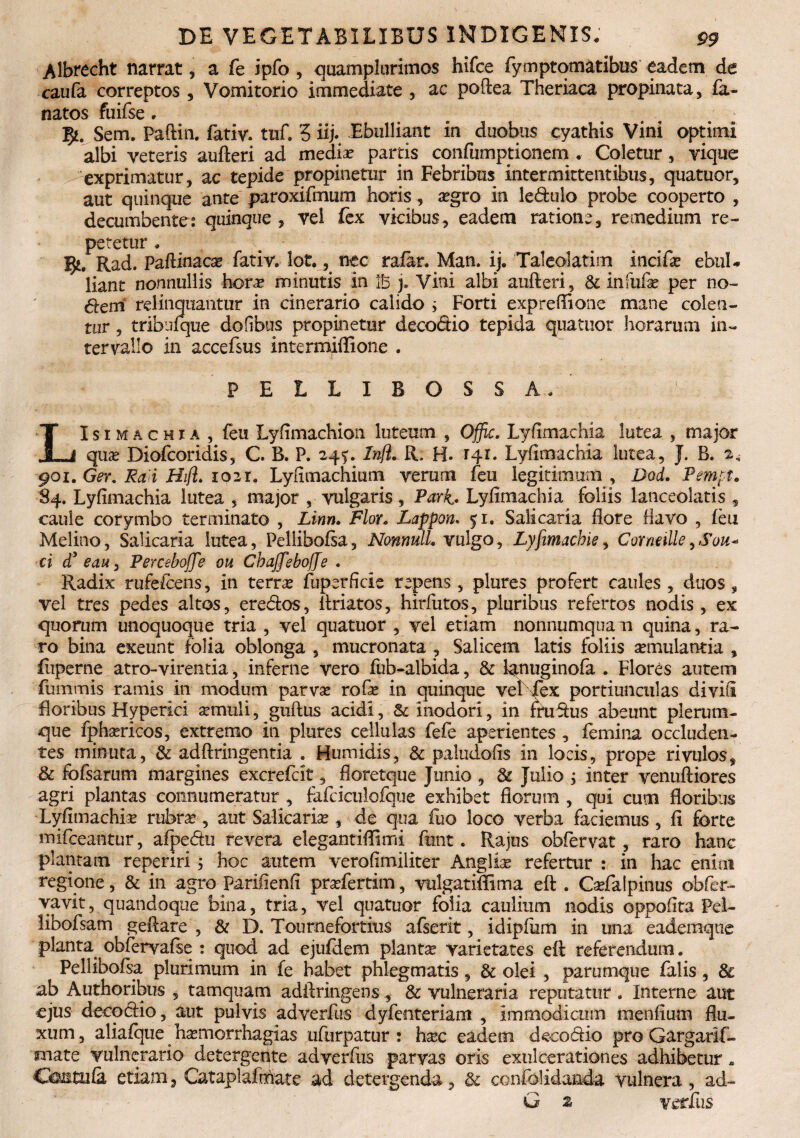 Albrecht narrat, a fe ipfo , quamplurimos hifce fymptomatibus eadem de caufa correptos, Vomitorio immediate , ac poftea Theriaca propinata, la¬ natos fuifse , 3*. Sem. Paftin. fativ. tuf. 5 iij- Ebulliant in duobus cyathis Vini optimi albi veteris aufteri ad mediae partis confiimptionem . Coletur, vique exprimatur, ac tepide propinetur in Febribus intermittentibus, quatuor, aut quinque ante paroxifmum horis, a?gro in ledulo probe cooperto , decumbentes quinque , vel fex vicibus, eadem ratione, remedium re¬ petetur . 3*. Rad. Paftinacas fativ» lot. K nec rafar. Man. ij. Taleolatim incifx ebuU liant nonnullis hora? minutis in lb j. Vini albi aufteri, & infufa? per no¬ dem' relinquantur in cinerario calido ; Forti expreffione mane colen¬ tur , tribuique doftbus propinetur deco&io tepida quatuor horarum in¬ tervallo in accefsus intermiffione . PELLIBOSSA» LIsimachia, feu Lylimachion luteum , Offic. Lyfimachia lutea , major qua? Diofcoridis, C. B. P. 24^. Inft. R. H. 141. Lylimachia lutea, J. B. 2^ 901. Ger. Ra i Hift* 1021. Lyflmachium verum feu legitimum , Dod. Pemft. 84. Lylimachia lutea , major , vulgaris, Pari. Lylimachia foliis lanceolatis , caule corymbo terminato , Linn. Flor. Lappon• 51. Salicaria Hore flavo , feu Melino, Salicaria lutea, Pellibolsa, Nonnull. vulgo, Lyfimachie, CorntiUe9Sou+ ci d’ eau, Perceboffe ou Chaffebojje . Radix rufefcens, in terra? fuperficie repens, plures profert caules , duos, vel tres pedes altos, eredos, ftriatos, hirfutos, pluribus refertos nodis, ex quorum unoquoque tria , vel quatuor , vel etiam nonnumqua m quina, ra¬ ro bina exeunt folia oblonga , mucronata , Salicem latis foliis a?mulantia , fuperne atro-virenda, inferne vero fub-albida, & lanuginofa . Flores autem fummis ramis in modum parva? rofa? in quinque vel iex portiunculas diviti floribus Hyperici a?muli, guftus acidi, Sc inodori, in thidus abeunt plerum¬ que fphsericos, extremo in plures cellulas fefe aperientes , femina occluden¬ tes minuta, & adftringentia . Humidis, & paludofis in locis, prope rivulos, & fofsarum margines excrefcit, fioretque Junio , & Julio ; inter venuftiores agri plantas connumeratur , fafciculofque exhibet florum , qui cum floribus Lyfimachia? rubra?, aut Salicaria?, de qua fuo loco verba faciemus , fi forte mifceantur, afpedu revera elegantiflimi ftmt. Rajus obfervat, raro hanc plantam reperiri 3 hoc autem verofimiliter Anglia? refertur : in hac enim regione , & in agro Pariiienfi pra?fertim, vulgatiflima eft . Caefalpinus obfer- yavit, quandoque bina, tria, vel quatuor folia caulium nodis oppoflta Pel- libofsam geftare , & D. Toumefortitis afserit, idipflim in una eademque planta obfervafee : quod ad ejufdem plantae varietates eft referendum. Pellibofsa plurimum in fe habet phlegmatis, & olei , parumque falis, & ab Authoribus , tamquam adftringens, & vulneraria reputatur. Interne aut ejus decodio, aut pulvis adverfus dyfenteriam , immodicum menfium flu¬ xum, aliafque ha?morrhagias ufurpatur : haec eadem decodio pro Gargarif- snate vulnerario detergente adverfus parvas oris exulcerationes adhibetur * Chntufii etiam, Cataplafrhate ad detergenda, & confolidanda vulnera , ad- G 2 verius