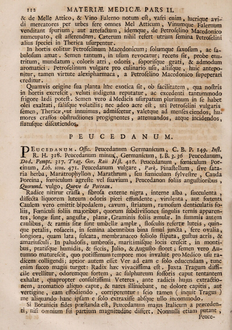 Sc de Melie Attico, & Vino Falerno notum eft, vafri enim, hicrique avi¬ di mercatores per urbes fere omnes Mei Atticum , Vinumque Falernum venditant fpurium , aut artefa&um , idemque, de Petrofelino Macedonico numcupato, eft afferendum. Ceterum nihil refert utrum femina Petrofelinl alius fpeciei in Therica ufurpentur. In hortis colitur Petrofelinum Macedonicum; foliimque faxofum , ac fa- bulofum amat. Semen tantum, in ufum revocatur; recens fit, probe enu¬ tritum, mundatum , coloris atri , odoris , fbporifque grati, & admodum aromatici . Petrofelinum vulgare pro culinario ufu, aliifque , huic antepo¬ nitur, tamen virtute alexipharmaca , a Petrofelino Macedonico fupeperari creditur. Quamvis origine fua planta h&c exotica fit, ob facilitatem , qua noftris in hortis excrefcit, veluti indigena reputatur, ac excedenti tantummodo frigore Iodi poteft. Semen vero a Medicis ufurpatum plurimum in fe habet olei exaltati, falifque volatilis; nec adeo acre eft , uti Petrofelini vulgaris femen, Therkse,«ut innuimus, admifcetur, valetque ad menfesciendos, hu¬ mores craffos obftructiones progignentes , attenuandos, atque incidendos 8 flatufqize diftutiendos. v • j v ■ ■ y . ' PEUCEDANUM. PEucedanum . Offic. Peucedanum Germanicum * C. B, P. 149. Infl* R. H. 316. Peucedanum minus;, Germanicum, i.B.3.36 Peucedanum, Dod. Pempt. 317. Trag. Ger. Raii Hfl. 410. Peucedanum , foeniculum Por¬ cinum, Lob. icon. 471. Peucedanum vulgare, Park. Pinaftellum , five fata- ria herba, Maratrophyllon, Marathrum , feu foeniculum fylveftre , Cauda Porcina, foeniculum agrefte vel fuavium , Peucedanon foliis anguftioribus , Quoxumd. vulgo, Queve de Porceaa. Radice nitirur craffa , fibrofa externe nigra, interne alba , fucculenta , diffeda liquorem luteum odoris picei effundente , virulenta , aut foetenti Caulem vero emittit bipedalem, cavum, ftriatum, ramofum denticulatis fo¬ liis, Foeniculi foliis majoribus, quorum fubdivifiones fingulis ternis apparen¬ tes, longae fiint, angufto, plano,Graminis foliis omulas. I11 fiimmis autem caulibus, & ramis fitas funt umbella amplae , flofculis refertas luteis , quin¬ que petalis, rofaceis, in femina abeuntibus bina fimul junda , fere ovalia, longiora, quam lata, filicata, membranaceo foliolo ftipata, guftus acris, & amariufeuli. In paludofis, umbrofis, maritimilque locis crefeit , in monti¬ bus, pratifque humidis, & ficcis, Julio, &Augufto floret; femen vero Au¬ tumno maturefeit, quo potiffimum tempore mos invaluit pro Medico ufu ra¬ dicem colligendi; aptior autem effet Ver ad eam e fblo educendam , tunc enim fucco magis turget: Radix hoc vivaciffima eft. Juxta Tragum diffi¬ cile evellitur, odoremque fortem , ac fulphureum foflbris caput tentantem exhalat , quapropter confultiffimi Veteres , ante radicis hujus extradio- nem, aromatico aliquo caput, & nares illiniebant, ne dolore capitis, aut vertigine , eam effodiendo , corriperentur : fcio tamen ( inquit Tragus ) me aliquando hanc ipfam e folo extraxiffe abfque ullo incommodo. Si Botanicis fides proflanda eft, Peucedanum majus Italicum a proceden¬ ti, nifi omnium fiii partium magnitudine differt. Nonnulli etiam putant , Peuce-