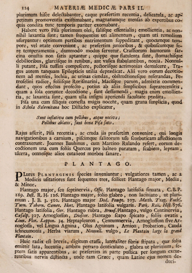 plurimum hifce dele&abantur, eaque praeforti m recentia, delicatula, ac ap¬ petitum promoventia exiftimabant, magnatumque menfas ab expertibus co¬ quis condita tunc temporis pariter exornabant. Habent vero Pifa plurimum olei, falifque eflentialis > emollientia, ac non¬ nihil laxantia funt; tamen frequentius uti alimentum , quam uti remedium ufurpantur: optimum partibus nutrimentum fuppeditant, quocumque tem¬ pore , vel aetate conveniunt, ac praefertim junioribus, & quibufcumque fe¬ re temperamentis, dummodo modus fervetur. Craffiorum humorum far- cina onuftis non fatis aptantur ; quippe quas flatulenta fufit, ftomachifque debilioribus, glarcifque in renibus, aut vafica ftabulantibus, noxia. Nonnul¬ li putant, Pifa tuffim compefcere, pe&orifque acrimonias derriulcere , Tra¬ gus autem tanquam Epilepticis utilia deprasdicat. Alii vero eorum decotio- nem ad menfes, lochia, ac urinas ciendas, obftru&ionefque referandas. Pe- trofelini radice, foliifque Rorifmarini, Macifque parum, admixtis commen¬ dant , quos effe&us profedo , potius ab aliis fimplicibus fuprarecenfitis , quam a fola eorumce deco&ione , funt deffumendi, magis enim emollien¬ tia, ac laxantia fiint, quam ulla infigni aperiendi facultate prasdita. Pifa una cum filiquis comefta magis nocent, quam grana fimplicia, quod in Schola Salernitana hoc Difticho explicatur, Sunt inflativa cum pellibus, atque nociva; Pellibus ablatis, funt bona Pifa fatis. Rajus afferit, Pifa recentia, ac cruda iis praefertim convenire , qui longis navigationibus a carnium, pifcimque falitorum ufu fcorbuticam affe&ionem contraxerunt. Joannes Bauhinus , cum Martino Rulando refert, eorum de- co&ionem una cum foliis Quercus pro balneo paratam , fcabiem, lepram , ulcera, omnefque alios cutaneos morbos fanare. PLANTAGO. PLures Plantaginis fpecies inveniuntur; vulgatiores tamen, ac a Medicis ufitatiores funt fequentes tres, fcilicet Plantago major, Media, & Minor, Plantago major, feu feptinervia, Offic. Plantago latifolia finuata, C.B.P. 189. Infl. R. H- 126. Plantago major, folio glabro , non laciniato , ut pluri¬ mum . J. B. 3. 502. Plantago major Dod. Pempt. 107. Mattb. Trag. Fuchf. Tum. Tabem. Camer. Hort. Plantago latifolia vulgaris. Park. Raiu Hifl.8j6. Plantago latifolia, Ger. Plantago rubra, Brunf, Plantago, vulgo Centinervia, Ctefalp. 527. Arnoglofion, Diofcor. plantago fcapo fpicato , foliis ovatis , 1Linn. Flor. Lappon. 34. Heptapleuron , Centumnervia, Arnogloffum five Ar- noglofla , vel Lingua Agnina, Olus Agninum , Arnion , Probation, Cauda ichneumonis , Herba viarum , NonnulL vulgo , Le Plantam large la gratid Piant ain. Huic radix efi: brevis, digitum crafla, lateraliter fibris ftipata , qua? folia emittit lata, lucentia, ambitu perraro denticulato , glabra ut plurimum, fe- ptem fatis apparentibus , ac praefertim in parte pofHca per longum excur- - reatibus nervis diftin&a , unde tam Graece , quam Latine ejus nomen de¬ duci-