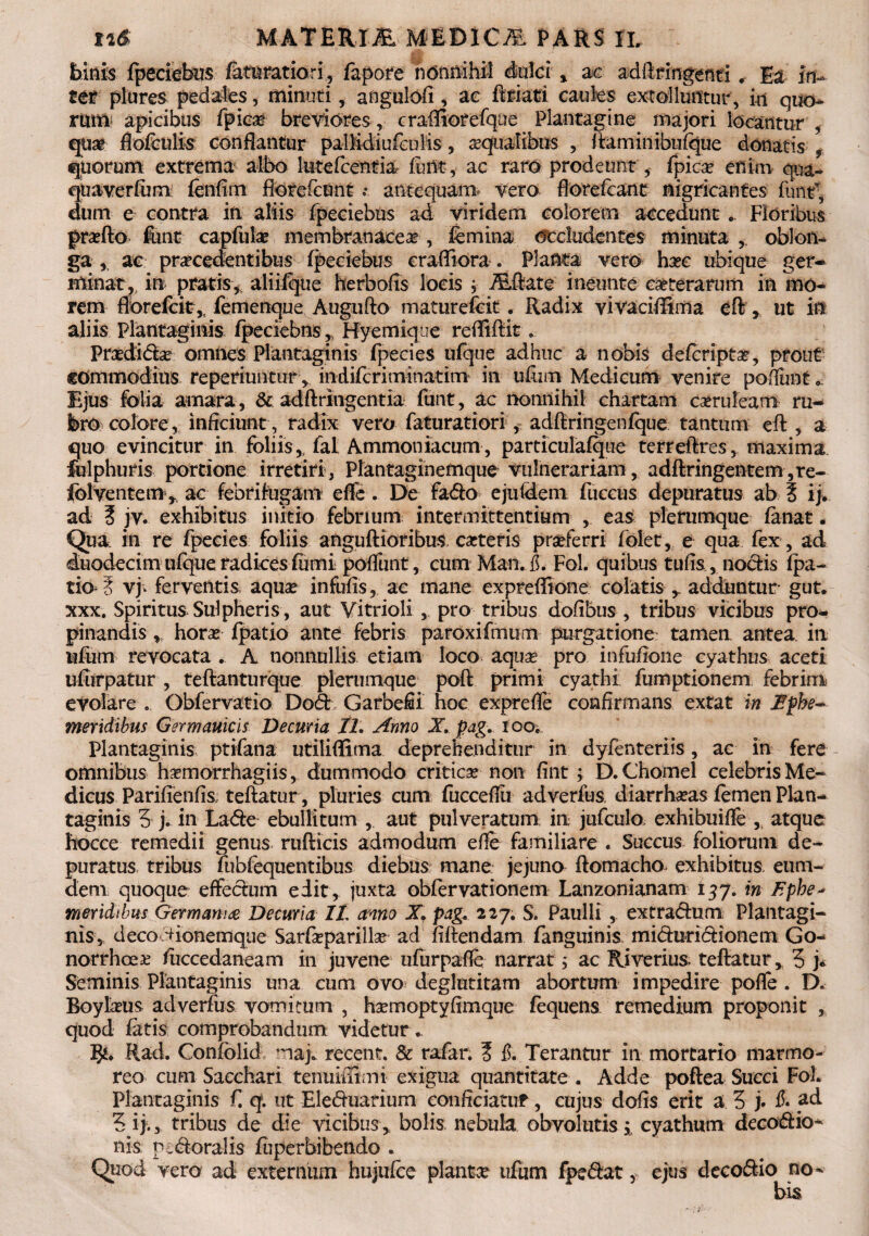 binis fpeciebus fatu ratiori, fapore nonnihil dulci , ac adftringenti * Ia in¬ ter plures pedales, minuti, angulofi, ac ftriati caules extolluntur , in quo¬ rum apicibus fpica? breviores, craffiorefque Plantagine majori locantur , quae flofculis conflantur pa-Didiufculis, aqualibus , ftaminibufque donatis , quorum extrema albo lutefcentia funt, ac raro prodeunt, fpicae enim qua- quaverfum fenfim ftoreficunt t. antequam* vero florefcant nigricantes funtf, dum e contra in aliis fpeciebus ad viridem colorem accedunt . Floribus proflo fime capfula? membranacea, femina occludentes minuta, oblon¬ ga * ac procedentibus fjpeciebus craffiora . Planta vero hoc ubique ger¬ minat, in pratis* aiiifque herbofis locis , ALftate ineunte cote rarum in mo¬ rem florefcit * femenque Augufto maturefcit. Radix vivaciffima eft * ut in aliis Plantaginis fpeciebns * Hyemique reffiftit. Prodi do omnes Plantaginis fpecies ufque adhuc a nobis defcripto, prout commodius reperiuiitur* indifcriminatim in ufum Medicum venire pofiunt* Ejus folia amara, & adftringentia funt, ac nonnihil chartam caeruleam ru¬ bro colore, inficiunt , radix vero faturatiori , adftringenfque tantum eft, a quo evincitur in foliis* fal Ammoniacum, parriculafque terreftres* maxima fulphuris portione irretiri, Plantaginemque vulnerariam , adftringentem,re- folventem * ac febri fugam effe. De fado ejutdem fuccus depuratus ab % ij. ad 3 jv. exhibitus initio- febrium intermittentium , eas plerumque fanat. Qua. in re fpecies foliis anguftioribus coteris proferri folet* e qua fex , ad duodecim ufque radices fumi poflimt, cum Man. fi. Fol. quibus tufis , nodis fpa- tio i vj. ferventis aqua? infufis, ac mane expreflione colatis * adduntur gut. xxx. Spiritus Sui pheris , aut Vitrioli * pro tribus dofibus , tribus vicibus pro¬ pinandis * hora? fpatio ante febris paroxifmum purgatione tamen antea in ufum revocata . A nonnullis etiam loco aqua? pro infuftone cyathus aceti ufurpatur , teftanturque plerumque poft primi cyathi fumptionem febrim* evolare . Obfervatio Dod Garbefii hoc exprefle confirmans extat in Ephe¬ meridibus Germanicis Decuria II. Anno X. pag. ioo. Plantaginis ptifana utiliffima deprehenditur in dyfenteriis, ac in fere omnibus homorrhagiis, dummodo critico non fint ; D.Chomel celebris Me¬ dicus Parifienfis teftatur, pluries cum fucceflii adverfus, diarrhoas femen Plan¬ taginis 3 j. in Lade ebullitum * aut pulveratum in jufculo. exhibuifle * atque hocce remedii genus rufticis admodum efie familiare . Succus foliorum de¬ puratus tribus fubfequentibus diebus mane jejuno ftomacho exhibitus, eum- aem quoque effedum edit, juxta obfervationem Lanzonianam i57. in Ephe¬ meridibus Germania Decuria IL anno X. pag. 227. S. Paulli , extradum Plantagi¬ nis, deco Hionemque Sarfieparilla? ad fiftendam fanguinis miduridionem Go¬ norrhoea? fuccedaneam in juvene ufurpafle narrat; ac Riverius* teftatur* 3 j* Seminis Plantaginis una cum ovo deglutitam abortum impedire pofle . D. Boylous adverfus vomitum , homoptyfimque fequens remedium proponit * quod fatis comprobandum videtur- Rad. Confolid maj. recent. & rafar. 3 fi. Terantur in mortario marmo¬ reo cum Sacchari tenuiffimi exigua quantitate . Adde poftea Succi Fol. Plantaginis f. q. ut Eleduarium conficiatur, cujus dofis erit a 3 j. fi- ad 3 i}., tribus de die vicibus* bolis, nebula obvolutis* cyathum decodio- nis p .doralis fuperbibendo . Quod vero ad externum hujufee planta? ufum fpedat, ejus decodio no¬ bis